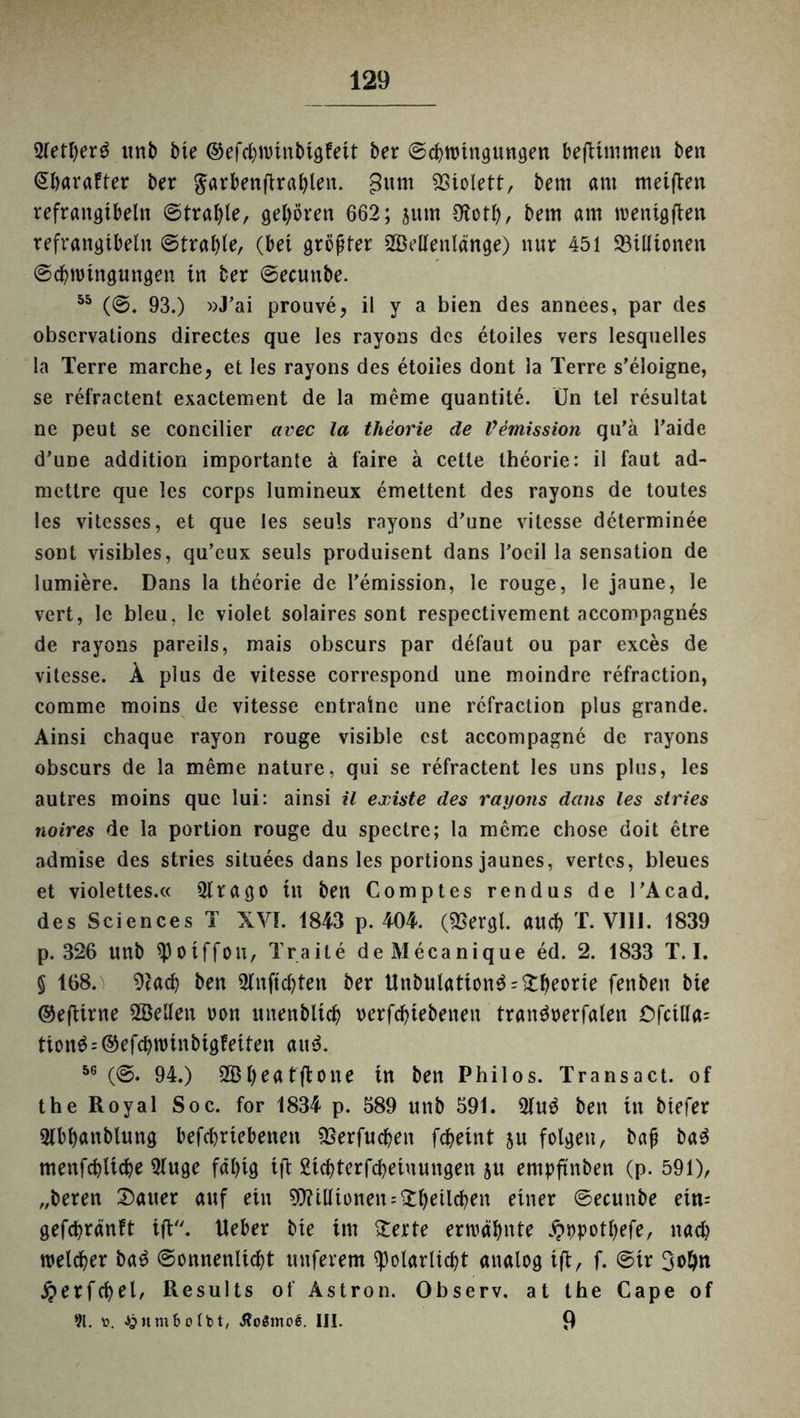 2tett)er3 unb bie ©efcbnmtbigfeit ber ©cbrohtgungen beftimmen ben (Sbarafter ber $arbenftrat)len. gunt Violett, bem am meinen refraitgtbelit ©trabte, gehören 662; jum Olotb, bem am roenigften refrangtbeht ©trabte, (bet größter Seitenlange) nur 451 ^Billionen ©cbmtngungen in ber ©ecunbe. 55 (©. 93.) »J’ai prouve, il y a bien des annees, par des obscrvations directes que les rayons des etoiles vers lesquelles la Terre marche, et les rayons des etoiles dont la Terre s’eloigne, se refractent exactement de la meine quantite. (Jn tel resultat ne peut se concilier avec la theorie de Vemission qu'ä l’aide d’une addition importante ä faire ä cetle theorie: il faut ad- mettre que les corps lumineux emettent des rayons de toutes les vitesses, et que les seuls rayons d’une vitesse determinee sont visibles, qu’eux seuls produisent dans l’oeil la Sensation de lumiere. Dans la theorie de l’emission, le rouge, le jaune, le vert, le bleu, le violet solaires sont respectivement accompagnes de rayons pareils, mais obscurs par defaut ou par exces de vitesse. Ä plus de vitesse correspond une moindre refraction, comme moins de vitesse entraine une refraction plus grande. Ainsi chaque rayon rouge visible cst accompagne de rayons obscurs de la meme nature, qui se refractent les uns plus, les autres moins que lui: ainsi il existe des rayons dans les stries noires de la portion rouge du spectre; la meme chose doit etre admise des stries situees dans les portions jaunes, vertes, bleues et violettes.« 3lrago tu ben Comptes rendus de l’Acad. des Sciences T XVI. 1843 p. 404. («Bergt, auch T. V11J. 1839 p. 326 unb «Potffou, Traite deMecanique ed. 2. 1833 T. I. § 168. «Racb ben Slnjtcbten ber Unbutatton$ = £beorte fenben bte ©efiirne ^Betten oon itnenbltcb oerfebtebenen trantfoerfalen Cfctlla= tion$ = @efcbnmtbigfeiten and. 56 (©. 94.) b^tftotte tn ben Philos. Transact. of the Royal Soc. for 1834 p. 589 unb 591. 5tu$ ben in btefer Olbbanblung befebrtebetten «Berfucben febeint su folgen, bafi ba3 menfcbltcbe 5tuge fähig tft £icbterfcbeiuungen ju empftnben (p. 591), „beren Gatter auf ein Millionen ^belieben einer ©ecunbe ein= gefebränft ift. Heber bte im £erte ermähnte Jpopotbefe, nach welcher ba3 ©onnenlicbt nuferem «potarlicbt analog ifi, f. ©ir 3obn ^erfcbel, Results of Astron. Observ. at the Cape of 91. f. Ajumfcotbt, Äoömoe. III. 9