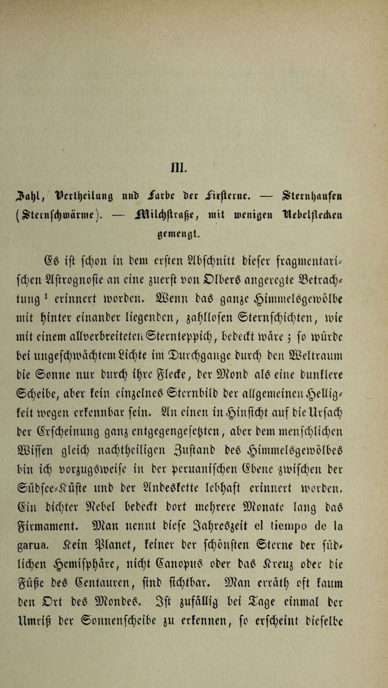 III. ^aljl, Untbcilung uni« Jarbc fca itrßernc. — &tmtt)aufen (&ternfd)t»örine). — ltiltUlj|iraße, mit roenigen UebclfUdvrn gemengt. ift fdjon in bern erften Slbfchnitt btefer fragmentari* fdjen Slftrognofie an eine guerji fcon ßlberö angeregte SBetrach* hutg 1 erinnert worben* SBenn ba$ gan^e Himmelsgewölbe mit hinter einander liegenbctt, jahllofen ©ternfc^id;ten, wie mit einem afloerbreitetcuSterntehhich, bebedt wäre $ (0 würbe bei ungefd)Wäehtem Sichte im (Durchgänge burd) ben Weltraum bie Sonne nur burd) ihre glede, ber SJionb als eine bunftere Scheibe, aber fein cinsclneS Stcrnbilb ber allgemeinen §eUig# feit wegen erfennbar fein* Sin einen in Hinftdjt auf bieUrfad) ber ©rfcheinung ganj entgegengefe(3ten, aber bem menfd)tid)en Sßiffen gleich nad)tf)ci(igcn ßuftanb beS Himmelsgewölbe# bin ich ttorjugSweife in ber peruanifeben ©bette flWifchen ber Sübfce*£üfte unb ber SlnbeSfette lebhaft erinnert worben* ©in biester ÜRcbel bebedt bort mehrere Senate lang baS girmament* ÜJton nennt biefe 3ahreS$eit el tiempo de la garua. 5fein planet, feiner ber fd)önften Sterne ber füb* licken £cmifphrtre, nicht ©anopttS ober baS Äreu5 ober bie Süße beS ©entauren, ftttb ftd)tbar* 9J?an errät!) oft faum ben Drt beS SDfonbeS* 3ft zufällig bei £age einmal ber Umriß ber Sonnenfeheibe ju erlernten, fo erfeheittt biefelbc