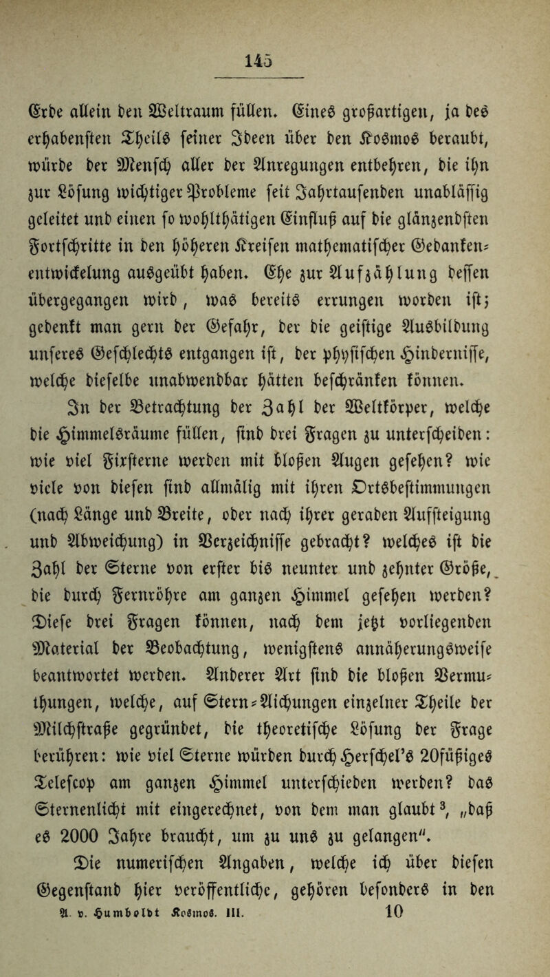 (Erbe allein beu SBeltraum füllen* (Eines großartigen, ja beS erhabensten ^l)eilS feiner Sbeen über ben tfoSmoS beraubt, würbe ber 9Jlenf<h aller ber Anregungen entbehren, bie il)n jur Söfuttg wichtiger Probleme feit Sahrtaufenben unabläffig geleitet unb einen fo wohltätigen (Einfluß auf bie glansenbften gortfchrüte in ben f)öf)eren Greifen mathematifcher ©ebanfeiu entwicfelung auSgeübt haben* (Ehe gur Aufzählung beffen übergegangen wirb, was bereits errungen n>orben ift} gcbenft man gern ber ©efaljr, ber bie geiftige AuSbilbmtg unfereS ©efchlechtS entgangen ift, ber ^tyfifdjen £inbernijfe, welche biefelbe ttnabwenbbar Ratten befchränfen fömten* 3n ber Betrachtung ber 3a hl BSeltföryer, welche bie ^immelSraume füllen, ftnb brei gragen zu unterfcheiben: wie uiel girfterne werben mit bloßen Augen gefeiten? wie nicle s>on biefen ftnb allmalig mit ihren DrtSbeftimmungen (nach Sänge unb Breite, ober nach ihrer geraben Auffteigung unb Abweichung) in Berzeichniffe gebracht? welches ift bie 3ahl ber 6terne uon erfter bis neunter unb zehnter ®röße, bie burch gernrbhre am ganzen Fimmel gefeiert werben? 3)iefe brei gragen fömten, nach bent jefet uorliegenben Material ber Beobachtung, wenigftenS annäherungsweife beantwortet werben* Anberer Art ftnb bie bloßen Bermm thungett, welche, auf 6tern*Aichungen einzelner Steile ber s)ttilchftraße gegrünbet, bie theoretifche Söfung ber grage berühren: wie uiel 6terne würben burch£erfcheFS 20füßigeS Selefcop am ganzen §tmntel unterfchieben werben? baS 6ternenlichi mit eingerechnet, uon bem man glaubt3, „baß eS 2000 3af)re braucht, um zu unS zu gelangen* 2>ie numerifchen Angaben, welche ich über biefen ©egenftanb tytx veröffentliche, gehören befonberS in ben 51. ÄoSmoö. III. 10