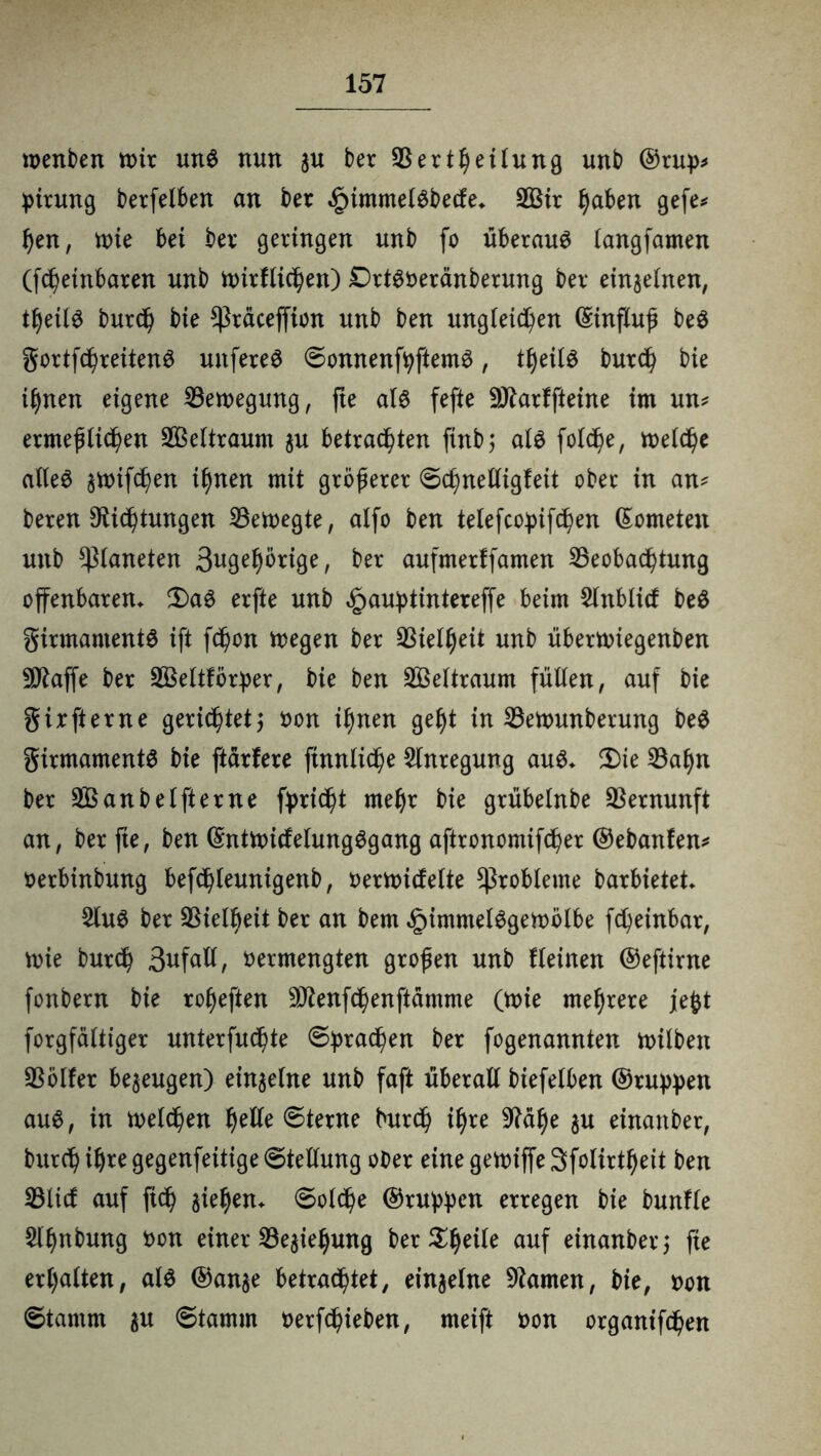 wenben mir und nun au ber 33ertheilung unb ©rup* pirung berfelben an bet .gnmmeldbecfe* 2Bir haben gefe* hen, mie bei bei* geringen unb fo überaus langfamen (fchetnbaren unb mirflichen) Drtdveränberung ber einaelnen, theild burd) bie *ßräceffion unb ben ungleichen ©influß bed gortfchreitend unfered Sonnenfpftemd, tljeild burd) bie ihnen eigene Bewegung, fte ald fefte Sftarffteine im un* ermeßlichen Zeitraum au betrauten ftnb; ald foldje, meiere alled amifchen ihnen mit größerer Schnelligfeit ober in an- beren Stiftungen SBetvegte, alfo ben telefcopifchen ©ometen unb Planeten 3«gef)örige, ber aufmerffamen Beobachtung offenbaren* $)ad erfte unb £auptintereffe beim 2lnblid bed ginnamentd ift fd)on megen ber Vielheit unb übertviegenben •Üftaffe ber SBeltförper, bie ben Weltraum füllen, auf bie girfterne gerichtet; von ihnen geht in Betvunberung bed girmamentd bie ftärfere ftnnliche Anregung aud* 3)ie 33ahn ber 33S an b elfter ne fprießt mehr bie grübetnbe Vernunft an, berfie, ben ©ntmidelungdgang aftronomifcher ©ebanfen* verbinbung befchleunigenb, vermietete Probleme barbietet $lud ber Vielheit ber an bem §irnmeldgemölbe fd)einbar, mie burd) Befall, vermengten großen unb Keinen ©eftirne fonbern bie roljeften DJtenfchenftämme (mie mehrere jefet forgfälttger unterfueßte (Sprachen ber fogenannten milben Bölfer beaeugen) einaelne unb faft überall biefelben ©ruppen aud, in welchen f)etle Sterne burd) ihre 9?ä^e au einanber, burch ih*e gegenfeitige Stellung ober eine gemiffe Sfolirtheit ben 33ltd auf fich aiehen. Solche ©ruppen erregen bie bunfle &hnbung von einer 33eaiehung ber 3^^eile auf einanber; fie erhalten, ald ©anae betrachtet, einaelne tarnen, bie, von Stamm au Stamm verhieben, meift von organifdßen