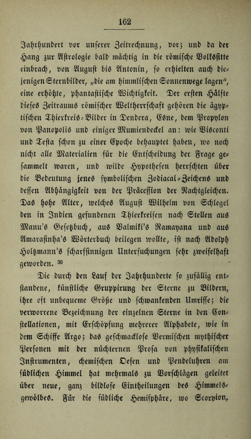 Safjrljunbett tot unferer ä^^^nung, t>or; unb ba bet £ang gut 5(ftrologie halb mastig in bie römifc^e SBollSfttte einbtad), üon Sluguft bis Slntonin, fo erhielten aud) bie* jenigen©ternbilber, „bie am ljimmiifd)en6onnenn>ege lagen, eine et^ö^te, pl)antaftifche Sßidjtigfeit Der etften §älfte biefeS 3*ft*MmS tömifcher 2Beltl)errf<haft geböten bie ägpp* tif^en $hietftei$* Silber in £)enbeta, (£Sne, bem *Ptopplon von *ßanopolis unb einigerSD^umienbecfel an: ttrie SSiöconti unb £efta fcf)on gu einet Epoche behauptet fabelt, mo noch nicht alle Materialien für bie (Sntfcfyeibung bet gtage ge* fammelt traten, unb rnilbe ^ppotfyefen f)etrfchten übet bie ©ebeutung jenes fpmbolifchen 3obiacat*3eichenS unb beffen Slbljangigfeit ron bet $täceffion bet üftachtgleichen* $)aS §o§e eiltet, welches Sluguft 2ßill)elm ron ©beleget ben in Snbien gefunbenen Styierfteifen nad) ©teilen aus Manu’S ©efejbuch, aus $almifi’S Sftamapana unb aus Slmatajtnha’S äöotterbuch beilegen wollte, ift nach Slbofpf) Jpol^mann’S fchatfftnnigen Untetfuchungen fe§r zweifelhaft geworben* 30 $ie bur<h ben Sauf bet 3a§rl)unberte fo gufällig ent* ftanbene, fünfHidje ©ruppitung bet ©terne gu Silbern, ihre oft unbequeme ©rbfe unb fd^wanfenben Umtiffej bie verworrene 23egeidbnung bet einzelnen ©tetne in ben (Son* ftellationen, mit ©rfchbpfung meuteret Sllptyabete, wie in bem ©chiffe Slrgo; baS gefdjmacflofe Sßetmifchen mptljifchet ^Petfonen mit bet nüchternen Cßrofa von p(j>p|tfalif<hen Snftrumenten, chemifchen Defen unb $enbeluf)ten am füblichen ^imrnel tyat mehrmals gu Sßotfchlägen geleitet übet neue, gang bilblofe (Sintljeilungen beS Rimmels* gewölbeS* güt bie füblidhe §emifpljäre, wo ©corpion,