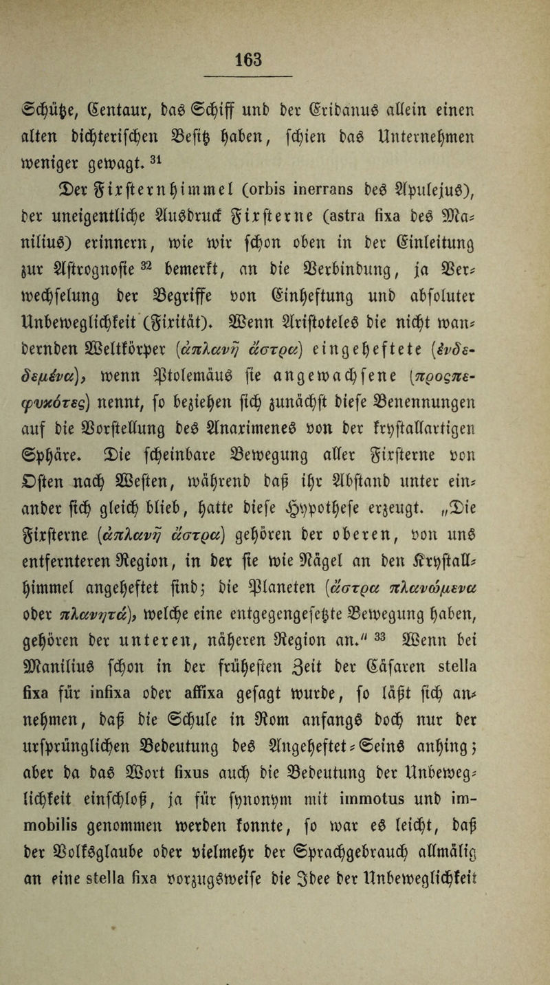 ©chüfce, Eentaur, bag ©chiff unb ber EribanuS allein einen alten bichterifcßen Beftß t)aben, fcl)ien bag Unternehmen weniger gewagt31 Der girfternhimmel (orbis inerrans be3 $tyuleju£), ber uneigentliche ^(u^brucf gixfterne (astra fixa be$ 50la* nüiug) erinnern, wie wir f<hon oben in ber Einleitung $ur Slftrognofie32 bemerft, an bie Berbinbung, ja Ber* wechfelung ber begriffe öon Einheftung unb abfoluter Unbeweglichfeit (girität)* BSenn 2lriftotele$ bie nic^t wan* bernben BSeltför^er [ccnlavrj äcrga) eingeheftete [ivöe- Ö£(jl4vci)y wenn *|3tolemäug fte angewadßfene [ngogne- cpvxoTsg) nennt, fo begehen ftch äunächft biefe Benennungen auf bie Borftellung be$ $lnarimene$ non ber fr^ftallartigen ©phäre» 2>te W^inbare Bewegung aller girfierne »on Dften nach BSeften, wäljrenb baß ihr 5lbftanb unter ein* anber ftd) gleich blieb, fyatte biefe ^potljefe erzeugt. „Die girfterne. [anlavy ugtqcc) gehören ber oberen, öon un£ entfernteren Legion, in ber fte wie O^ägel an ben tfrtyftall* himmel angeheftet ftnbj bie Planeten [äarga nlavcbixf-vu ober nlav?]Tu), welche eine entgegengefejjte Bewegung haben, gehören ber unteren, näheren Legion atu33 BSenn bei 5Olaniliu0 fd)on in ber fünften Seit ber Eäfaren stella fixa für infixa ober affixa gefagt würbe, fo läßt ftcß an* nehmen, baß bie ©chule in $om anfangs bodß nur ber urfprünglidhen Bebeutung beS Slngeljeftet * ©eins anhing; aber ba baS BSort fixus aud) bie Bebeutung ber Unbeweg* licßfeit einfchloß, ja für fynontynt mit immotus unb im- mobilis genommen werben fonnte, fo war eS leicht, baß ber BolfSglaube ober vielmehr ber ©prachgebrauch allmälig an eine stella fixa xwr$ugSWeife bie 3bee ber Unbeweglichfeit