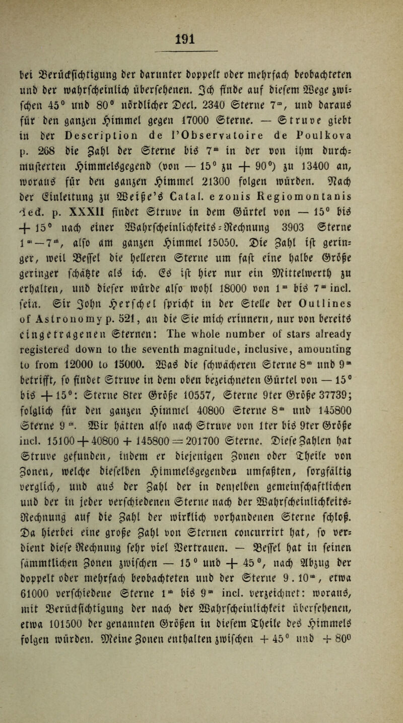bei 23erütffichtigung ber barunter hoppelt ober mehrfach beobachteten unb ber wahrfchetnlich überfehenen. 3ch ftnbe auf biefem 28ege jwU fchen 45° unb 80° nörblicher Seel, 2340 ©terne 7“, unb barauS für ben ganjen £immel gegen 17000 ©terne. — ©truoe gtebt in ber Description de l’Observatoire de Poulkova p. 268 bie gahl ber ©lerne bis 7m in ber oon il)m burch- mufterteu SjnmmelSgegenb (oon — 15° su + 90°) ju 13400 an, woraus für ben ganzen Jptmmel 21300 folgen würben. 07ach ber Einleitung ju SBeipe’S Catal. ezonis Regiomontanis Ted. p. XXX11 ftnbet ©truoe in bem ©ürtel oon — 15° bis + 15° nach einer 2ßahrfcheinlichfeitS = 9iechnung 3903 ©terne lm — 7“, alfo am ganjen Fimmel 15050. Sie ^ahl tff gerin= ger, weil 93effel bie helleren ©terne um faffc eine halbe ©rope geringer fchäfcte alS ich. SS ift hier nur ein Mittelwerte ju erhalten, unb biefer würbe alfo wohl 18000 oon 1“ bis 7“ incl. fein, ©ir 3ohn jjerfchel fpricht in ber ©teile ber Outlines of Aslronomy p. 521, an bie ©te mich erinnern, nur oon bereits eingetragenen ©lernen: The whole number of stars already registered down to the seventh magnilude, inclusive, amounting to from 12000 to 15000. 2ßaS bie fchwdchereit ©terne 8“ unb 9“ betrifft, fo ftnbet ©truoe in bem oben belichteten ©ürtel oon — 15° bis +15°: ©terne 8ter ©rope 10557, ©terne 9ter ©rope 37739; folglich für ben ganjen Fimmel 40800 ©terne 8“ unb 145800 ©terne 9 m. üßir hatten alfo nach ©truoe oon lter bis 9ter ©röpe incl. 15100 4-40800 + 145800 — 201700 ©terne. SiefejSahlen hat ©truoe gefunben, inbem er biejenigen gonen ober fttyeile oon jtonen, welche biefelben ^immelSgegenben umfapten, forgfältig oerglich, unb auS ber 3al)l ber in oenielben gemeinfchaftüchen unb ber in jeher oerfchiebenen ©terne nach ber 2BahrfcheinlichfeitS= Rechnung auf bie £al)l ber wirtlich oorhanbenen ©terne fchlop. Sa hierbei eine grope $al)l oon ©fernen concurrirt hat, fo oer= bient biefe Rechnung fehr oiel Vertrauen. — 53effel hat in feinen fdmmtlichen £3onen jwifchen — 15° unb + 45 °, nach Slbjug ber hoppelt ober mehrfach beobachteten unb ber ©lerne 9.10“, etwa 61000 oerfchiebene ©terne l“ bis 9” incl. oerjetdjnet: woraus, mit 95erüdfichtigung ber nad) ber üöahrfcheiutichteit überfeheneu, etwa 101500 ber genannten ©röpen in biefem ^heile beS Rimmels folgen würben. Meine ponen enthalten jwifchen +45° unb +80°