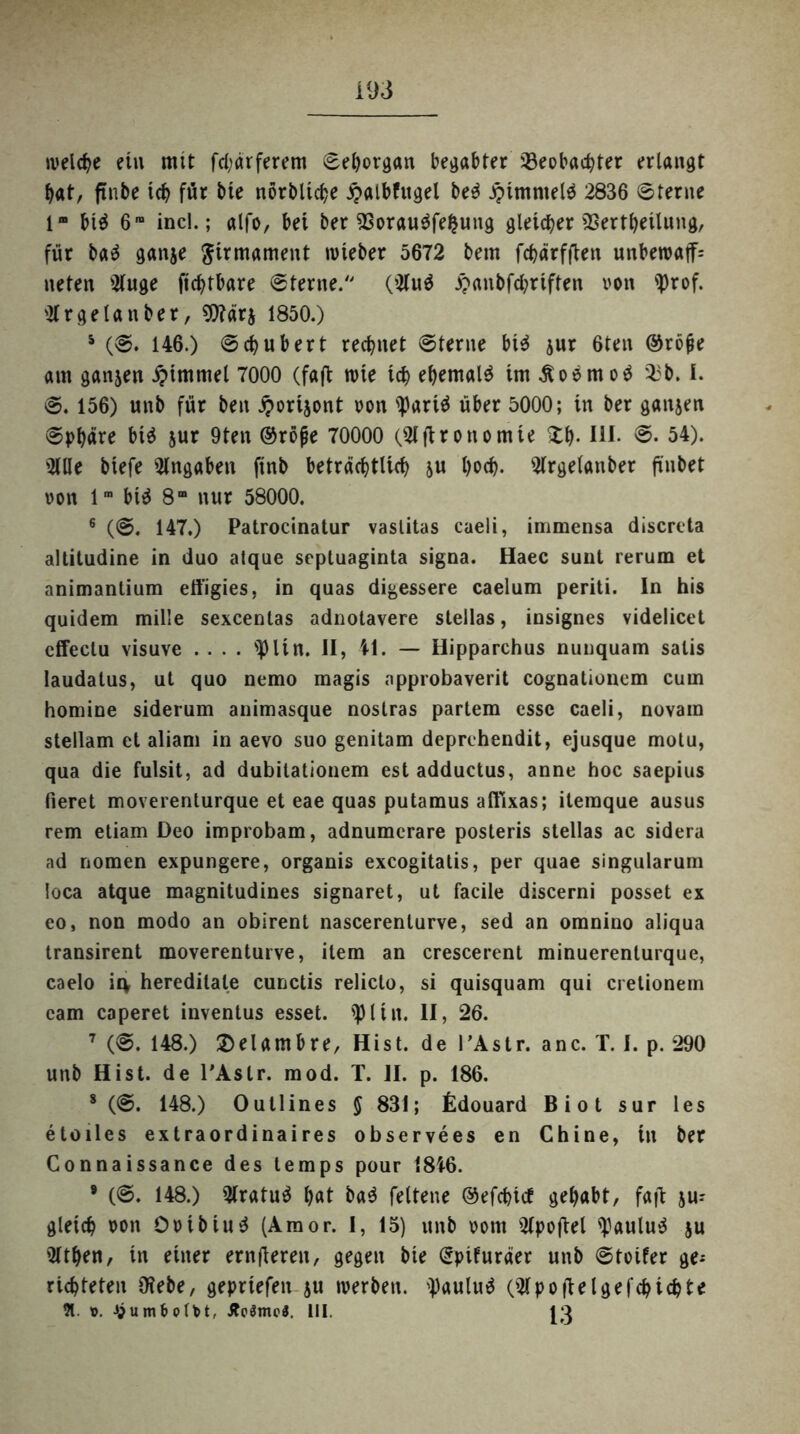 welche ein mit fd;ärferem ©ehorgan begabter Beobachter erlangt hat, ftnbe leb für bie nörbltche £albfugel be$ Jptmmeld 2836 ©ferne 1“ bt$ 6ra incl.; alfo, bei ber Borau$fe£ung gleicher Bertheilung, für ba$ ganje Firmament lieber 5672 bem fchärfften unberoaff; neten Kuge fiebtbare ©terne. (Ku$ £anbfd?riften von '])rof. sKr getan ber, 9)?ärj 1850.) 5 (©. 146.) ©chubert rechnet ©ferne bi$ jur 6ten @rö(ie am ganjen Fimmel 7000 (faft wie ich ehemals im Äoemo^ 33b. I. ©. 156) unb für ben iporijont von tyariä über 5000; in ber ganjen ©phäre bid jur 9ten ©röjje 70000 (Kjtronomie £h- IH- ©• 54). Ktle biefe Angaben ftnb beträchtlich ju hoch- Krgelanber fxnbet von lm btd 8“ nur 58000. 6 (©. 147.) Patrocinatur vaslitas caeli, immensa discreta altitudine in duo atque Septuaginta signa. Haec sunt rerum et animantium effigies, in quas digessere caelum periti. In his quidem milie sexcentas adnotavere stellas, insignes videlicet effectu visuve .... s^> li n. II, 41. — Hipparchus nunquam salis laudatus, ut quo nemo magis npprobaverit cognationem cum homine siderum animasque noslras partem esse caeli, novam stellam et aliam in aevo suo genitam deprehendit, ejusque motu, qua die fulsit, ad dubitationem estadductus, anne hoc saepius fieret moverenturque et eae quas putamus affixas; iteraque ausus rem etiam Deo improbam, adnumerare posteris stellas ac sidera ad nomen expungere, organis exeogitatis, per quae singularum loca atque magnitudines signaret, ut facile discerni posset ex eo, non modo an obirent nascerenturve, sed an omnino aliqua transirent moverenturve, item an crescerent minuerenturque, caelo ic\ heredilale cunctis relicto, si quisquam qui cretionem eam caperet inventus esset. '1)1 in. II, 26. 7 (©. 148.) ©elambre, Hist, de l’Astr. anc. T. I. p. 290 unb Hist, de l'Astr. mod. T. II. p. 186. 8 (®. 148.) Outlines $ 831; Edouard Biot sur les etoiles extraordinaires observees en Chine, in ber Connaissance des temps pour 1846. 9 (©. 148.) Kratuä h«t bad feltene ©efehief gehabt, faft jm gleich von Ovibiud (Amor. I, 15) unb vom Kpoftel l)aulu$ ju Kthen, in einer ernfteren, gegen bie (Spifuräer unb ©toifer ge* richteten Diebe, gepriefen ju werben. l)aulud (Kpoftelgefchichte 91. \>. ^umbotbt, Äo$mc$. 111. J3