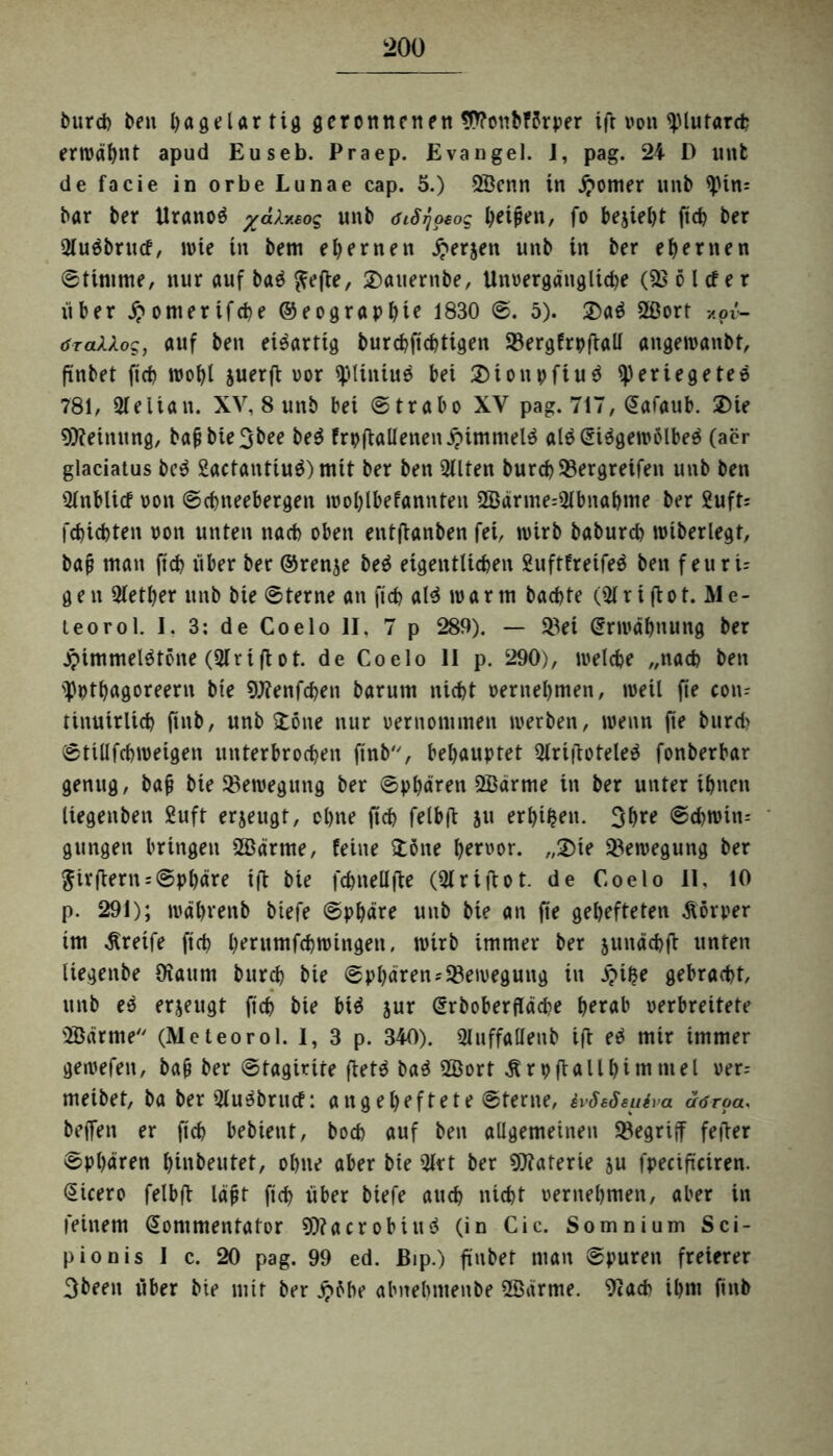 burd) ben l)«geUr tig geronnenen W?onbF?rper ift von <piutardj erwähnt apud Euseb. Praep. Evangel. I, pag. 24 D unfc de facie in orbe Lunae cap. 5.) 2Bcnn in £omer unb <pin= bar ber Uranoö yctixeog unb öiS^owq Reiften, fo bejiebt ftcb ber Sluäbrucf, wie in bem ehernen £erjett unb in ber ehernen ©timrne, nur auf ba$ ^efte, £)atternbe, Uttvergänglid)e (9} 6 l cf e r über #omerifcbe ©eograpbte 1830 ©. 5). 3)a$ 2ßort *pv- öraUog, auf ben ei^artig burebftebtigen Vergfrpftall angewanbt, ft'nbet ftcb wobt suerfl vor $pltntu$ bet 2)tonpfiu$ iperiegetee 781, Qleitan. XV, 8 unb bet ©trabo XV pag. 717, Kafattb. 3Me Meinung, bafjbieSbee be$ frpftallenen£immel$ al$Kt$gewolbe3 (aer glaciatus be$ 2actanttu$) mit ber ben 2tlten burd) Vergreifen unb ben ^nbltcf von ©ebneebergen woblbefannten 2Barme=3(bnabtne ber 2uft= febiebten von unten nach oben entffanben fet, wirb babureb wtberlegt, bat? man ftcb über ber ©renje beä eigentlichen Suftfreifeä ben feuri= gen Qletber unb bte ©terne an ftcb ald warm baebte (51 rtftot. Me¬ te o r o 1. I, 3: de Coelo II, 7 p 289). — Vei Krwäbnung ber £immel$töne (54riflot. de Coelo II p. 290), welche ,,nad) ben 5>ptbagoreern bte SJtenfcben barum nicht vernehmen, weil fte con- tinuirlicb ftnb, unb £öne nur vernommen werben, wenn fte burd> ©tillfcbwetgen unterbrochen ftnb, behauptet 5lri(totele$ fonberbar genug, bafj bte Veweguttg ber ©pbären SBdrme in ber unter ihnen liegenben £uft erzeugt, ebne ftcb felbffc 511 erbten. 3bre ©d)Wtn= gttngen bringen 2Bärtue, feine £öne hervor. „2)te Bewegung ber ^ivflern = ©pbäre tff bie fehlt eil fte (54 r i fl 01. de Coelo II, 10 p. 291); wäbrenb biefe ©pbäre unb bie an fte gehefteten Äörper tm Greife ftcb bentmfcbwtngen, wirb immer ber junäcbü unten liegenbe Otaum bureb bie ©pbären Bewegung in £i$e gebracht, unb e3 erzeugt ftcb bie btä jur Krboberfläcbe herab verbreitete 2B«rme (Meteorol. I, 3 p. 340). Sluffallettb ift eä mir immer gewefett, ba(j ber ©tagirite ftetä ba$ 2ßort Ärpftallbimmel ver= meibet, ba ber 54u^brucf: aitgebeftete ©terne, ivSeSeuiva aöroa, helfen er ftcb bebiettt, hoch auf ben allgemeinen Vegrijf fefter ©Pbären binbeutet, ohne aber bte 5lrt ber Materie ju fpeciftciren. Cicero felbft läfit ftcb über biefe auch nicht vernehmen, aber in feinem Kommentator 9)?acrobiu$ (in Cic. Somnium Sci- pionis I c. 20 pag. 99 ed. Bip.) ft'nbet man ©puren freierer 3beett über bte mit ber £Me abnebntenbe üöärrne. 9tach ihm fittb