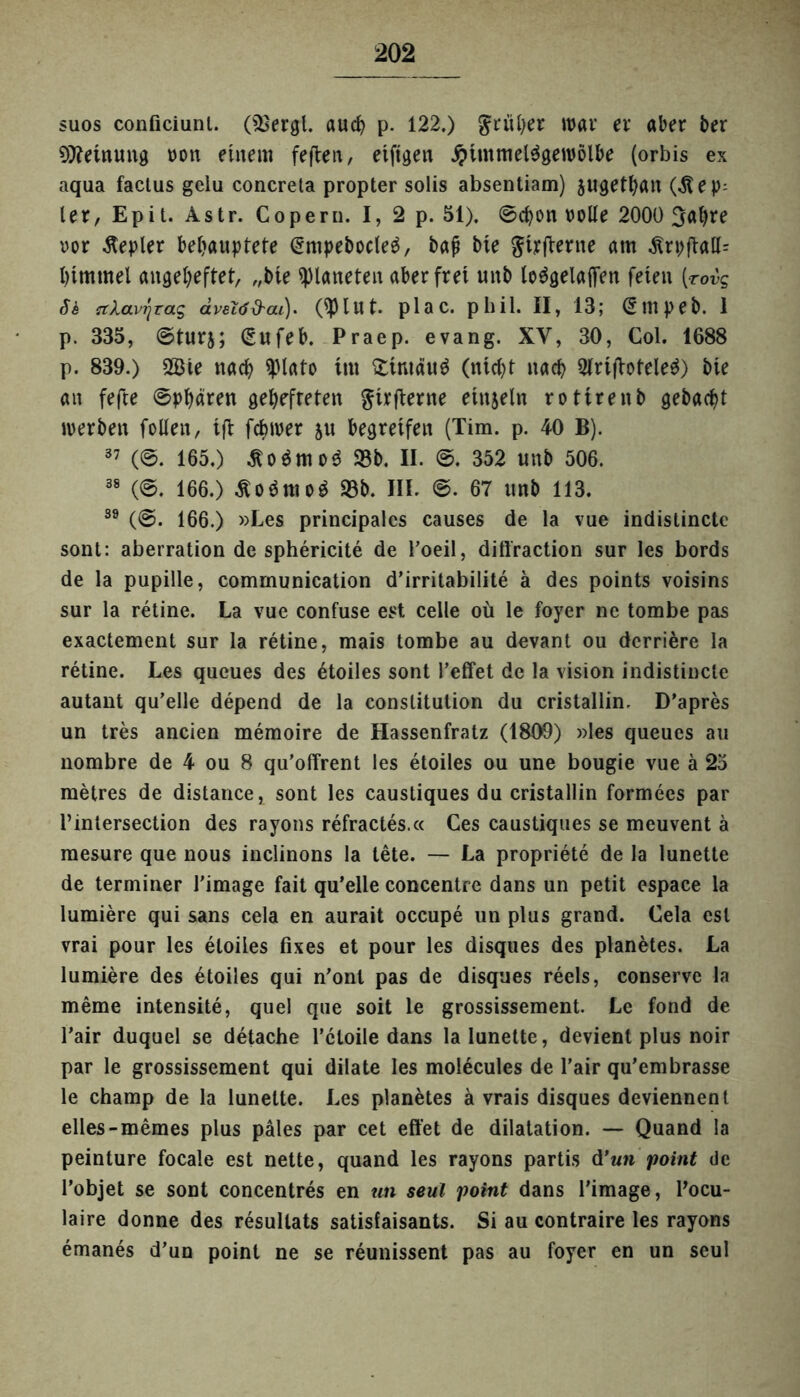 suos conficiunl. (fBergl. auch p. 122,) früher war er aber ber Meinung von einem feften, eiftgen Himmelsgewölbe (orbis ex aqua factus gelu concreta propter solis absentiam) $ugethan (^t e p- ler, Epit. Astr. Copern. I, 2 p. 51), ©chon rolle 2000 3al)re vor Äepler behauptete @mpebocle£, baß bte ^irjterne am .SrpfialL htmtnel augeheftet, „bie Planeten aber frei unb loSgelafifen feten (■rovg Si ctXavj'jrag dveiöd'cu). (tylut. plac. pbil. II, 13; @mpeb. 1 p. 335, ©turj; (Sufeb. Praep. evang. XV, 30, Col. 1688 p. 839.) 2Bie nach yiato im £tntäu$ (nicht nach 3IrifioteleS) bte an fefie ©phß^n gehefteten ^trjierne etnjeln rottrenb gebacht iverben follen, tji fchiver &u begreifen (Tim. p. 40 B). 37 (©. 165.) £o$mo$ 33b. II. ®. 352 unb 506. 38 (©. 166.) ^oSntoS 93b. III. ©. 67 unb 113. 89 (©. 166.) »Les principalcs causes de la vue indistincte sont: aberration de sphericite de Poeil, diffraction sur les bords de la pupille, communication d’irritabilite ä des points voisins sur la retine. La vue confuse est celle oü le foyer ne tombe pas exactement sur la retine, mais tombe au devant ou dcrriere la retine. Les queues des 6toiles sont reffet de la vision indistincte autant qu’elle depend de la Constitution du cristallin, D’apres un tres ancien memoire de Hassenfratz (1809) »les queues au nombre de 4 ou 8 qu’offrent les etoiles ou une bougie vue ä 25 metres de distance, sont les caustiques du cristallin formecs par l’intersection des rayons refractes.« Ces caustiques se meuvent ä mesure que nous inclinons la tete. — La propriete de la lunette de terminer Pimage fait qu’elle concentre dans un petit espace la lumiere qui sans cela en aurait occupe un plus grand. Cela est vrai pour les etoiles fixes et pour les disques des planetes. La lumiere des etoiles qui n’onl pas de disques reels, conserve la meme intensite, quel que soit le grossissement. Le fond de l’air duquel se detache Pcloile dans la lunette, devient plus noir par le grossissement qui dilate les molecules de Pair qu’em brasse le champ de la lunette. Les planetes ä vrais disques deviennent elles-memes plus päles par cet effet de dilatation. — Quand la peinture focale est nette, quand les rayons partis d'un point de l’objet se sont concentres en un seul point dans Pimage, Pocu- laire donne des resullats satisiaisants. Si au contraire les rayons emanes d’un point ne se reunissent pas au foyer en un seul