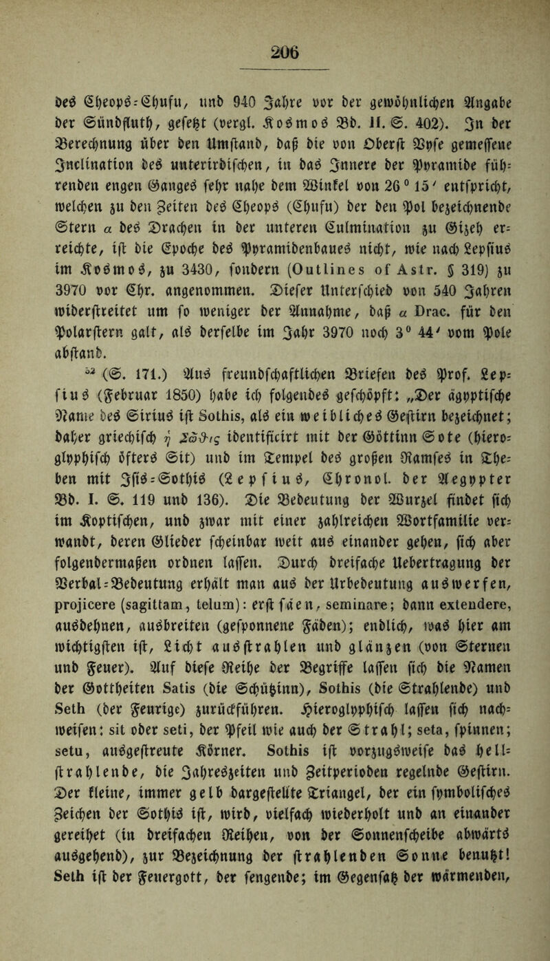 De$ ©hwp$:(5bufu, unb 940 3ahre vor ber gewöhnlichen Slngabe Der ©ünbfluth, gefegt (oergl. Äo$moä 58b. JI. @. 402). 3n ber Berechnung über ben Umftanb, baß bte oon Oberft Bpfe gemeflette Sncltnation be$ unterirbifchen, in ba$ innere ber SJprantibe fiif>= renben engen ©ange$ fel)r nahe bem SÖinfel oon 26° 15' entfpricht, welchen ju ben fetten be$ Sheop^ (@hufu) ber ben $ol be$eichnenbe ©tern a be£ brachen tn ber unteren Kulmination ju ©ijel) er¬ reichte, tft bie Epoche be$ 5pprantibenbaue3 nicht, wie nach Sepftutf im Äo£mo$, ju 3430, fonbern (Outlines of Astr. § 319) ju 3970 oor €hr. angenommen. Stefer Unterfchieb oon 540 3al)ren wiberftreitet um fo weniger ber Sinnahme, baß « Drac. für ben SJolarftern galt, ald berfelbe im 3ahr 3970 noch 3° 44' oom S)ole ab (tan b. (©. 171.) Slu3 freunbfchaftlichen Briefen be$ ^)rof. Sep; fiu$ (ftebruar 1850) h«be ich folgenbe^ gefchopft: „$er ägpptifche 57ame be$ ©iriu$ i(t Sothis, alä ein weiblicheä ©efUrn bezeichnet; baher griecpifch ^ Zo&is ibentificirt mit ber ©öttinn ©ote (hiero-- glpphifch öftere ©it) unb im Tempel bed großen Ü?amfe$ in £he= ben mit 3ft$ = ®otl)i$ (Sepfiuä, Shronol. ber Slegppter Bb. I. ©. 119 unb 136). 3>ie Bebeutung ber Söurzel finbet ftch im Äoptifchen, unb zwar mit einer jahlreichen Wortfamilie oer- wanbt, beren ©lieber fcheinbar weit au$ einanber gehen, ftch aber folgenbermaßen orbnen laffen. 2)urch breifache Uebertragung ber Berbal = Bebeutung erhält man au$ ber Urbebeutung audwerfen, projicere (sagittam, telum): erft fäen, Seminare; bann extendere, au$bel)nen, auöbreiten (gefponnene gäben); enbltch, wa$ l>ier am wichtigen ift, Sicht auäftrahlen unb glänzen (oon ©ternen unb geuer). Stuf biefe Oieihe ber Begriffe laffen ftch bte tarnen ber ©ottheiten Satis (bie ©chüfcinn), Sothis (bte ©trahletibe) unb Seth (ber feurige) zurü erführen. jpteroglpphifch laffen ftch ttach= weifen: sit ober seti, ber spfeil wie auch ber ©trahl; seta, fpinnen; setu, auägeftreute Körner. Sothis ift oorzugäweife ba$ he 11= ftrahlenbe, bie 3al)re$jeiten unb geitperioben regelnbe ©eftirn. 2)er Heine, immer gelb bargeftelite Triangel, ber ein fpmbolifcheö Reichen ber ©othtö ift, wirb, vielfach wieberholt unb an einanber gereihet (in breifachen föetheu, oon ber ©ottnenfehetbe abwärtä auögehettb), jur Bezeichnung ber ftra^lenben ©onne benufctl Seth ijt ber geuergott, ber fengenbe; im ©egenfafc ber wärmenben,