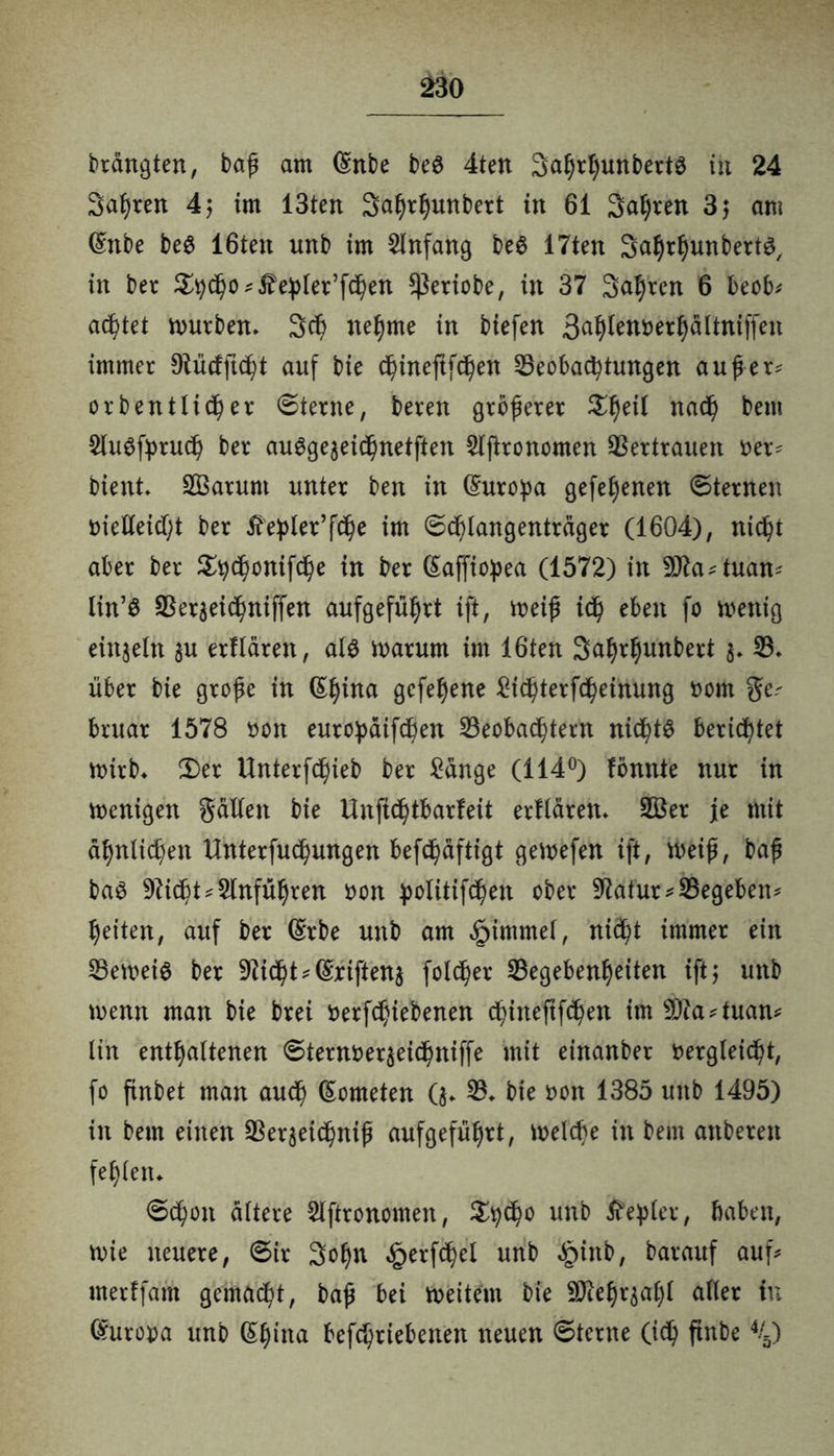 £30 drängten, baß am (£nbe beS 4ten Sahrhunberts tu 24 Sagten 4; im 13tert Safjrljunbett in 61 Salden 3$ am Qmbe beS 16teu unb im Anfang beS 17ten Sahrhunberts, in bet 3tyd)o ^e^iet’f^en ^etiobe, in 37 Sauren 6 beob* achtet mürben» 3cf) nehme in biefen 3^^n»er5ältnijfen immer Dlücfftcht auf bie chineftfchen Beobachtungen außer* orb ent liehet ©lerne, beten größerer nach beut SluSfyruch ber auSgeaeichnetften Slftronomen Bettrauen Der* bient» SBatunt unter ben in Europa gefehenen ©lernen vielleicht ber ^eßler’f^e im ©chlangentrager (1604), nicht aber ber £h<honifche in ber (Saffioßea (1572) in 9!fta*tuan* lin’S Beraeichniffen aufgeführt ift, weiß ich eben fo wenig einzeln au etf laten, als warum im löten Saljthunbert a* B» über bie große in (Shitta gefehene Sichterfcheinung vom ge* bruar 1578 von europaifchen Beobachtern nichts berichtet wirb» Ü)er Unterfchieb ber Sange (114°) fönnte nur in wenigen gälten bie Unftchtbarfeit erflären» 2Ber je mit ähnlichen Unterfuchungen befc^äftigt gewefen ift, weiß, baß bas 9?icht*$lnführen von £otitif<hen ober -Äätür* Begeben* heilen, auf ber (Srbe unb am £immel, nicht immer ein Beweis ber 9ticht*(Sriftena folget Begebenheiten ift,* unb wenn man bie brei verfdjiebenen chineftfchen im 9ttd*tuan* lin enthaltenen ©ternveraeichniffe mit einanbet vergleicht, fo ftnbet man auch (Someten (a» 33» bie von 1385 unb 1495) in bem einen Beraeichniß aufgeführt, welche in bem anbeten fehlen» ©chon altere Slftronomen, $h<ho un^ Äc^Ier / haben, wie neuere, ©ir Sohn ^erfchel unb «£)inb, barauf auf* merffam gemacht, baß bei weitem bie -äftehraahl aller in (Europa unb (Ehina befchriebenen neuen ©lerne (id) ftnbe %)