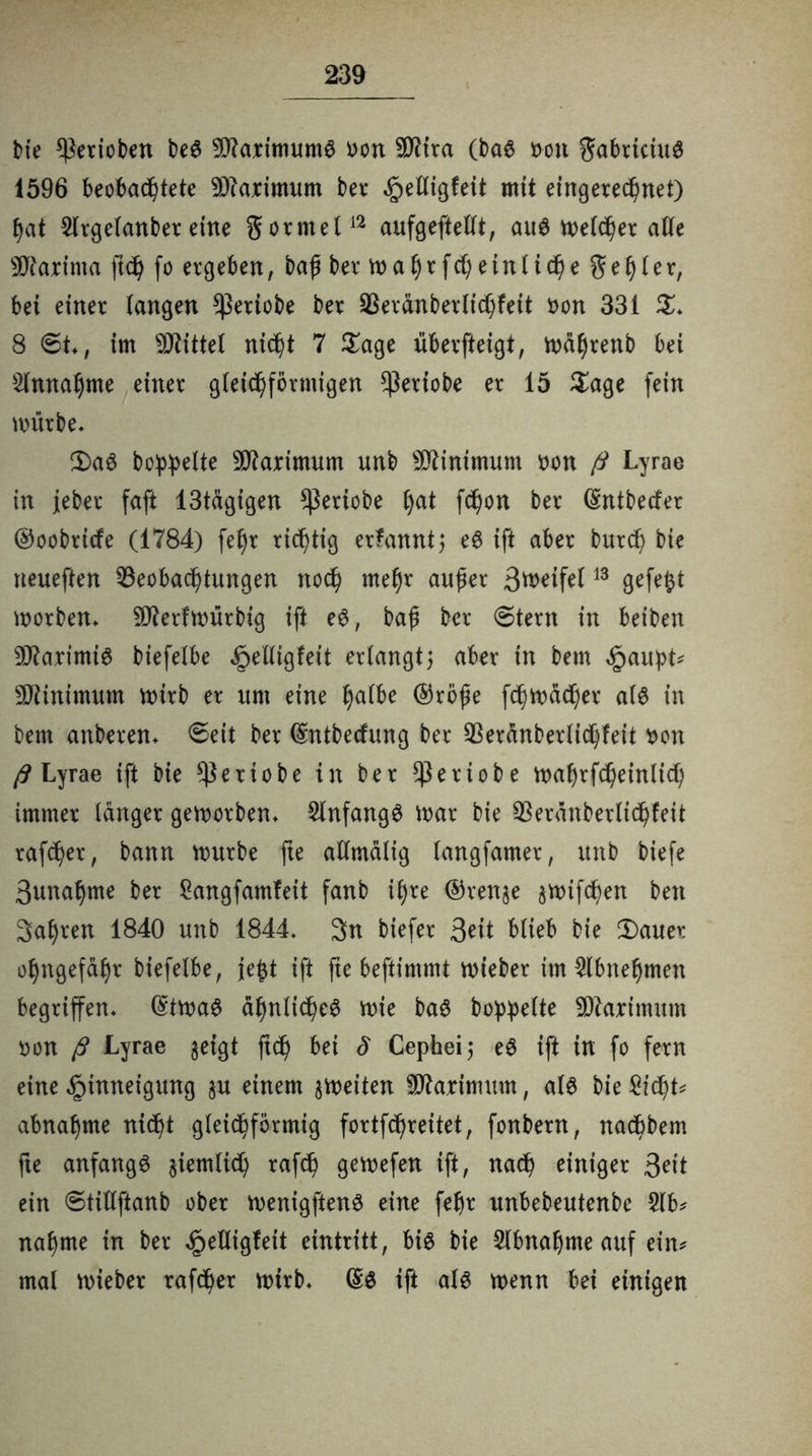 bie gerieben beS 9J?aximuntS Don 2D?ira (baS non gabriciuS 1596 beobachtete Maximum ber Helligfeit mit eingerechnet) hat Slrgelanber eine gorntel12 aufgeftellt, aus welcher alte sJftarinta ft<h fo ergeben, baß ber tt)aht: f d) ein (ich e geh 1 er, bei einer langen $ertobe ber Beränberlichfeit non 331 $* 8 ©t*, im Mittel nicht 7 Sage überfteigt, wahrenb bei Annahme einer gleichförmigen *ßeriobe er 15 Sage fein mürbe* 2)aS bereite Maximum unb Minimum non ß Lyrae in ieber faft 13tägigen ^ßeriobe hat fchon ber dntbetfer ©oobriefe (1784) fehr richtig ernannt $ eS ift aber burch bte neueften Beobachtungen noch mehr außer 3weife(13 ^efe^t worben* 59ierfU)ürbig ift eS, baß ber ©tern in beiben 9D?aximtS biefelbe Helligkeit erlangt5 aber in bem £aupt* Minimum wirb er um eine h^ ®röße fchwücher als in bem anberen* ©eit ber dntbeefung ber Berdnberlichfeit non ß Lyrae ift bie $eriobe in ber fßeriobe wahrfcheinlich immer langer geworben* SlnfangS War bie Berdnberltchfeit rafcher, bann mürbe fte allmälig langfamer, unb biefe 3unahme ber Sangfamfeit fanb ihre ©renge gwifeßen beit 3af)ren 1840 unb 1844* 3n biefer 3eit blieb bie 2)auer ohngefahr biefelbe, jefct ift fte beftimmt mieber im Slbnehmen begriffen* dtwaS ähnliches mie baS bereite Maximum Don ß Lyrae geigt ftd) bei S Cepheij eS ift in fo fern eine Hinneigung gu einem gmeiten Maximum, als bie Sicht* abnahme nicht gleichförmig fortfehreitet, fonbern, nachbem fte anfangs giemlich rafch gemefen ift, nach einiger 3eit ein ©tillftanb ober menigftenS eine fehr unbebeutenbe 2(b* nähme in ber *g>elligfeit eintritt, bis bie Abnahme auf ein* mal mieber rafcher wirb* ds ift als wenn bei einigen