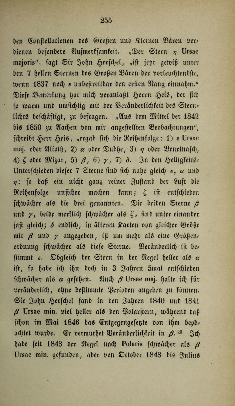 ben ©onftellationen beS ©roßen unb kleinen SBdren oer* bienen befonbere 2Iufmerffamfeit« „Der ©tern v Ursae majoris, fagt ©ir Sohn ^erfchel, „ift je£t gewiß unter ben 7 hellen ©ternen beS ©roßen Bären ber oorleuchtenbftc, wenn 1837 noch e unbeftreitbar ben erften Rang einnahm. Diefe Bemerfung f)at mich veranlaßt £errn §etS, ber ftcb fo warm unb umftd)tig mit ber Beränberlibhfeit beS ©tenu lichtS befchäftigt, $u befragen« „2luS bem Mittel ber 1842 bis 1850 ju Slawen non mir angeftellten Beobachtungen'', fc^reibt £err ,§eiS, „ergab ftdß bie D^ei^enfolge: 1) e Ursae maj. ober Sllioth, 2) a ober Dublje, 3) tj ober Benetnafch, 4) £ ober SJct^ar, 5) fi, 6) /, 7) §. 3n ben ^elligfeitS; Unterfchieben biefer 7 ©terne ftnb ftch nahe gleich e, a unb 9j: fo baß ein nicht gan$ reiner Snftanb ber £uft bie Reihenfolge unficher machen fann; £ ift entfliehen fchwdcher als bie brei genannten« Die beibeit ©terne ß unb y, beibe merflich fchwdcher als £, ftnb unter einanber faft gleich? S enblich, in alteren harten non gleicher ©röße mit ß unb y angegeben, ift um mehr als eine ®ro.ßen* orbnung fchwdcher als biefe ©terne« Beränberlicß ift be* ftimmt £. Obgleich ber ©tern in ber Regel heller als a ift, fo ha&e ich ihn hoch in 3 Sahren 5mal entfehieben fchwdcher als u gefehen« 2luch ß Ursae maj. halte ich für oetdnberlich, ohne beftimmte gerieben angeben tu fonnen. ©ir Sohn £erf<hel fanb in ben Salden 1840 unb 1841 ß Ursae min. niel heller als ben ^olarftern, wdhrenb baß fchon im fRai 1846 baS ©ntgegengefefcte non ihm bepb* achtet würbe« ©r »ermuthet Beränberlichfeit in ß.20 Sch habe feit 1843 ber Regel nach Polaris fchwdcher als ß Ursae min. gefunben, aber non Dctober 1843 bis SuliuS