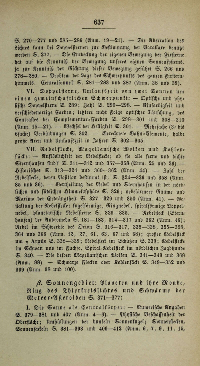 ®. 270—277 unb 285-286 (Anm. 19—21). — ©ie Aberration be« Sütyteö fattn bei ©obbetjternen gut töeftimmung ber $arattare benu|jt toerben S. 277. — ©ie (gntbecfung ber eigenen ©etocgung ber ftirfterne tyat auf bie äenntniß ber ffietoegung unfeveö eignen Sonnenftyfiemg, ja jur ^enntnip ber Stiftung biefer Setoegung geführt S. 2G6 unb 278—280. — Problem ber Sage be$ Sttymerpunftg be$ ganzen ftirftern# tyimmetg. (Sentratfonne? S. 281—283 unb 287 (Anm. 38 unb 39). VI. ©obbclflerne, Unitaufgjeit üon ju>ei (Sonnen um einen gemeittfdjafttittyen Sdty toerpunft: — Dptifttye unb btyt;# ftfd^e ©obbetfierne S. 289; Batyl S. 290—298. — (Sinfarbtgfeit unb öerfttyiebettartige Farben; legiere nictyt ftotge optifctyer ©äufctyung, be$ (Sontrafteö ber (Sombtementar#färben S. 298—301 unb 308—310 (Annt. 15—21). — SBectyfet ber <£ettigfeit S. 301. — Sföetyrfactye (3* big 6fa<tye) SBerbinbungen S. 302. — SSerectynete 33atyn#(5temente, tyalbe grofe Aren unb ttmlauffcgeit in Satyren S. 302—305. VII. Stebetftecfe, SDtagetlanifctye 2ßotfen unb Jtotylen# fä cf e: — Auftöätidjfett ber Stebetftecfe; ob fte alle ferne unb biente Sterntyaufen ftnb? S. 311—312 unb 357—358 (Anm. 25 unb 26).— £iftorifctye$ S. 313—324 unb 360—362 (Anm. 44). — Batyt ber Stebetftecfe, beren tßofttion befiimmt ijt, S. 324—326 unb 358 (Anm. 35 unb 36). — SBerttyeitung ber Siebet unb Sterntyaufen in ber nörb# tictyen unb füblictyen «£immetgfbtydre S. 326; nebetdrmere Otdume unb SDiarinta ber ©ebrdngttyeit S. 327—329 unb 350 (Anm. 41). — ©e# jtaltung ber Slebetjtecfe: fugeiförmige, ölingnebel, fbiratfermige ©obbet* nebel, blanetarifdje Slebetfterne S. 329—335. — Slebetftecf (Stern# tyaufen) ber Anbromeba S. 181—182, 314—317 unb 362 (Anm. 46); Siebet im Sctyloerbte beö Drion S. 316—317, 335—338, 355—358, 364 unb 366 (Anm. 12, 27, 61, 63, 67 unb 68); großer Slebetftecf um j] Argus S. 338—339; Slebetftecf im Sctyüfjen S. 339; Slebetftecfe im Sctytoan unb im ftuctyfe, Sbirat#Slebetftecf int nörblictyen Sagbtyunbe S. 340. — ©ie beiben SJlagettanifctyen Sßotfen S. 341—349 unb 368 (Anm. 88) — Sctytnarje Reefen ober Jlotytenfdcfe S. 349—352 unb 369 (Anm. 98 unb 100). ß. 0onnettgebiet: Planeten unb ttyre SJlonbe, 9Ung be$ ©tyierfretdlictyteä unb Sctyrodr me ber 9tteteor=AfUrotben S. 371—377: I. ©ie Sonne aU (Sentratf örber: — Slumertfctye Angaben S. 379—381 unb 407 (Anm. 4—6). — 9)tybftfctye $ef<tyaffentyctt ber £)betjld<tye; Umtyüttungen ber buttfeln Sonnenfuget; Sonnenftecfen, Sonnenfacfettt S. 381—393 unb 409—412 (Anm. 6, 7, 9, 11, 15,