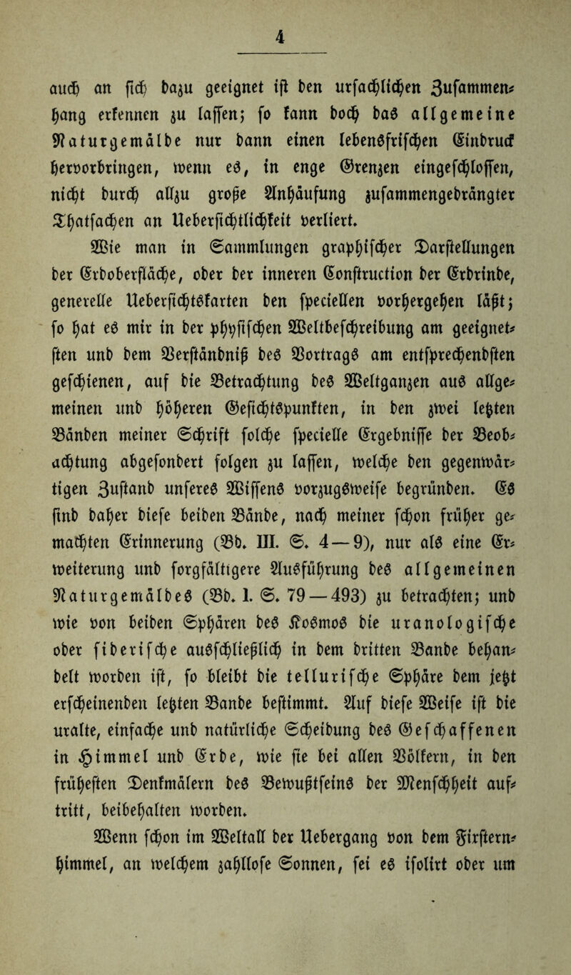 öudj an ftcb Nu geeignet ift ben urfadhlid)en 3ufammen# bang erlernten $u laffenj fo fann bod) baö aüge me ine 9?aturgemdlbe nur bann einen lebenSfrifd)en Einbrucf beroorbrittgen, wenn e$, in enge ©rennen eingefdbloffen, nic^t burd) all$u große Slnbdufung aufammengebrdngter ^^atfac^en an Ueberft$tlid)feit verliert* 2Bie man in Sammlungen grap^ifc^er 2)arftellungen ber Erboberflacbe, ober ber inneren Eonftruction ber Erbrinbe, generelle UeberficbtSfarten ben fpeciellen t>orf)ergel)en laßtj fo f)at e$ mir in ber j)^ftfd)en SBeltbefcbreibung am geeignet# ften unb bem 53erftdnbniß beS SSortragö am entfpredßenbften gefcbtenen, auf bie 53etrad)tung be$ Sßeltganaen auö aUge# meinen unb feeren ©eftcbt&punften, in ben gvoei lebten 53dnben meiner Schrift fold)e ftecielle (Srgebniffe ber 53eob# adjtung abgefonbert folgen ju laffen, welche ben gegenwdr# tigen Suftanb unferee SBiffenö oor^ugSweife begrünben* E$ ftnb baf)er biefe beiden 53dnbe, nad) meiner fd)on früher ge# malten Erinnerung (53b* III. S* 4 — 9), nur al$ eine Er# Weiterung unb forgfdlttgere Ausführung beS allgemeinen ^aturgemalbeS (53b* 1. 6* 79 — 493) $u betrachten; unb wie oon beiben Sphären beS tfoSmoS bie uranologifdje ober fiberifc^e auSfchließlich in bem britten 53anbe beban# beit worben ift, fo bleibt bie tellurifdße S^dre bem jefct erfc^einenben lebten 53anbe beftimmt* Auf biefe 533eife ift bie uralte, einfache unb natürliche Schetbung beS ©efdßaffenen in £immel unb Erbe, wie fie bei allen 53olfern, in ben frütyeften 2)enfmalern be$ 53ewußtfein$ ber 9D?enfchbeit auf# tritt, beibe^alten worben* ABenn fchon im 5©eltall ber Uebergang oon bem girftern# himmel, an welkem jabllofe Sonnen, fei es ifolirt ober um