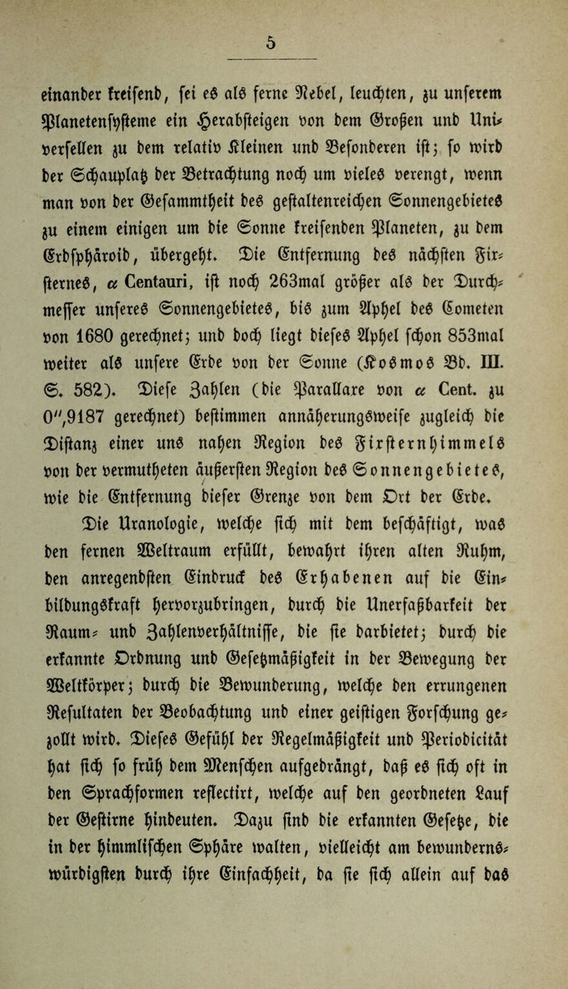 einanber freifenb, fei eS als ferne Giebel, lenkten, gu unfetem sßlanetenfyfteme ein £erabfteigen oon bem ©roßen unb Uni* oerfeilen $u bem relatio kleinen nnb Befonberen ift5 fo mirb ber ©chauplafc ber Betrachtung noch um oieles oerengt, menn man oon ber ©efammtheit beS geftaltenreichen ©onnengebieteS gu einem einigen um bie ©onne freifenben Planeten, $u bem Erbfpharoib, übergeht* Die Entfernung beS nächften gir* fterneS, a Centauri, ift noch 263mal großer als ber Durch* tncffer unfereS ©onnengebieteS, bis jum Styl)ei Kometen oon 1680 gerechnet; unb boch liegt biefeS fchon 853mal weiter als unfere Erbe oon ber ©onne (tfoSmoS 33b* III. ©* 582)* Diefe 3<*hten (^e $örallare oon a Cent. $u 0,9187 gerechnet) beftimmen annaherungSmeife zugleich bie Diftang einer uns nahen Legion beS girfternhimmelS oon ber oermutheten äußerften Legion beS © 0 n n e n g e b i e t e S, wie bie Entfernung biefer ©renge oon bem Drt ber Erbe* Die Uranologie, welche ftd) mit bem befchdftigt, rnaS ben fernen Weltraum erfüllt, bewahrt ihren alten DUthm, ben anregenbften Einbrucf beS Erhabenen auf bie Ein* bilbungSfraft h^°^ttbringen, burch bie Unerfaßbarfeit ber sRaum* unb 3^h^en»erhdltni(fe, bie fte barbietet; burch bie erfannte Drbnung unb ©efeßmdßigfeit in ber Belegung ber SGBeltforper 5 burch bie Betounberung, welche ben errungenen Otefultaten ber Beobachtung unb einer geiftigen gorfchung ge* gollt Wirb* DiefeS ©efühl ber Oiegelmdßigfeit unb ^eriobicitdt hat fleh fo früh &em 9J?enfchen aufgebrdngt, baß eS ftd) oft in ben ©prachformen reflectirt, welche auf ben georbneten £auf ber ©eftirne hinbeuten* Da$u ftnb bie erfannten ©efefee, bie in ber himmlifchen ©phare malten, vielleicht am bemunbernS* würbigflen burch ihre Einfachheit, ba fte ftd) allein auf baS