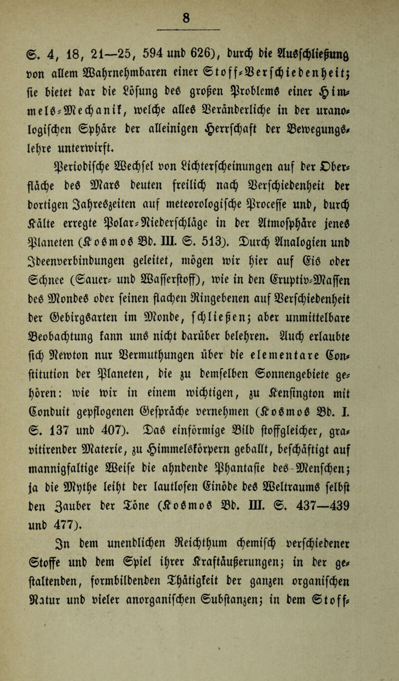 6* 4, 18, 21—25, 594 unb 626), burd) bie $lu$ftliejnmg non allem 2Baf)rnefymbaren einer Stoff?Verf$iebenl)eit$ fte bietet bar bie £öfung be$ großen Probleme einer §im? mel6?;3Ded)anif, welche alles Verdnberlidje in ber urano? logifc^en Sphäre ber alleinigen $errftaft ber VewegungS? lefyre unterwirft. $eriobifdje V3ed?fel oon £itterfd)einimgen auf ber Dber? fläche beS SDarS beuten freilich nad) Verftiebenfjeit ber bärtigen 3al)re^eiten auf meteorologifd)e ^roceffe unb, burd) tfalte erregte $olar?Dieberfd)ldge in ber 2ltmofpfydre jenes Planeten (£ o S m o S Vb. III. S. 513). 2)urd) Analogien unb Sbeenmbinbungen geleitet, mögen wir tyier auf @is ober Schnee (Sauer? unb Sßafferftoff), wie in ben Gmjptio?!jDaf[en beS -üDonbeS ober feinen flauen Dingebenen auf Verftiebenfyeit ber ©ebirgSarten im SDonbe, fd)liefen; aber unmittelbare ^Beobachtung fann uns nicht barüber belehren. 2luch erlaubte ftch Dewton nur Vermutungen über bie elementare (Son? ftitution ber Planeten, bie $u bemfelben Sonnengebiete ge? hören: wie wir in einem wichtigen, $u tfenftngton mit (Sonbuit gepflogenen ©efprdche vernehmen (tfoSmoS Vb. I. S. 137 unb 407). £>aS einförmige Vilb ftoffgleicher, gra? oitirenber Materie, ju $immelsförpern geballt, beftdftigt auf mannigfaltige Sßeife bie a^nbenbe $ljantafte beS 9Denften$ Ja bie SJtyte lei^t ber lautlofen (Sinöbe beS Weltraums felbft ben 3au^er ber $öne (^oSmoS Vb. HI. S. 437—439 unb 477). 3n bem unenblichen Deich^um temifd) oerfchiebener Stoffe unb bem Spiel ihrer tfraftdufjerungenj in ber ge? ftaltenben, formbilbenben ^dtigfeit ber ganzen organifchen Datur unb vieler anorganiften Subftanjenj in bem Stoff?