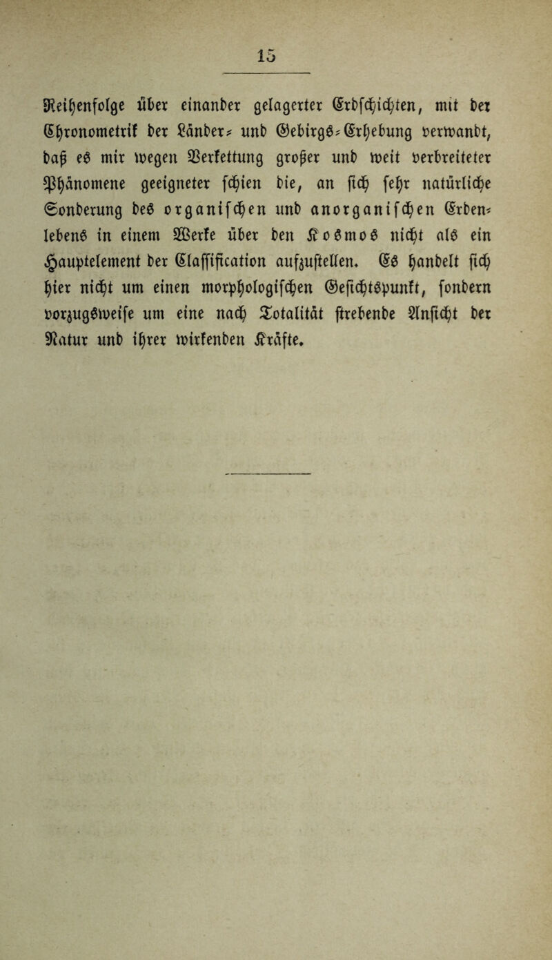 Speisenfolge über einanber gelagerter (Srbfd/icSten, mtt t>ex (SSronometrif ber £änber* unb @ebirg$?(£rf)ebung verttanbt, baß e$ mir wegen Verfettung großer unb weit verbreiteter $S^nomene geeigneter freien bie, an ftd) fef)r natürliche 6onberung be$ organifdßen unb anorganifdjen ©rbern lebend in einem VBerfe über ben £o6mo$ nicht M ein $au:pte(ement ber (Slaffiftcation aufauftetten* Ijanbelt ftd) hier nicht um einen mor^ologifd^en ©eftdjtäpunft, fonbern vor$ug$weife um eine nadß Totalität ftrebenbe §lnft<h>t ber SPatur unb ihrer wirfenben Grafte*