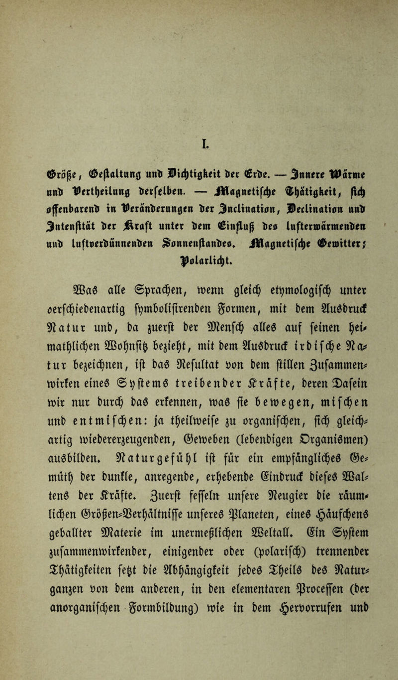 <&xöße, ^(laltunfl unb jDid)tigkeit ber €rbe. — Jnnrre Warme unb ^ert^ilung berfelben. — iWa0nettf4)e ^Ijätiflkeit, fid) ojfenbarenb in IDeränberungen ber Jlnclinatian, IDeclinatian unb 3ntenßtat ber j&raft unter bem Hinflug bes luftermarmenben unb luftuerbünnenben ^onnenjlanbee. iftagnetifrije G&euntter; Polarität. SOBag alle ©praßen, menn gleich etytnologifch unter oerfd)iebenartig fymbolifttenben Ernten, mit bem Slugbrucf Statur unb, ba juerfi ber Süftenfd) alleg auf feinen fyti* «tätlichen 903ol)nft& be^ie^t, mit bem 2lugbtucf irbifcße 9£a* tur bezeichnen, ift bag ^efultat oon bem ftitten ßttfammen^ mitten eines ©tyftemg treibenber Kräfte, beten 2)afein mir nur butd) bag erfennen, mag fte bem egen, mtfchen unb entmifdjen: fa t^eilmeife $u ergangen, ftd) gleich* artig miebetetjeugenben, ©emeben (lebenbigen Drganigmen) augbüben* 9?atut gefügt ift für ein empfängltcheg @e* mutl) ber bunfle, antegenbe, et^ebenbe CSinbtucf biefeg SQßal* teng ber Grafte* 3ue*f* feffelit unfere beugter bie raunt* licken ®roßen*S3erhältniffe unfereg Planeten, eineg ^äufdjeng geballter Materie im unermeßlichen SOSeltall* ©in ©tyftem Zitfammenrnirfenber, eintgenber ober (polatifch) trennenber $f)ätigfeiten feftt bie 5lbhdngigfeit jebeg beg 9£atur* ganzen oon bem anberen, in ben elementaren ^toceffen (ber anorganif^en gotmbilbung) mie in bem ^etöortufen unb