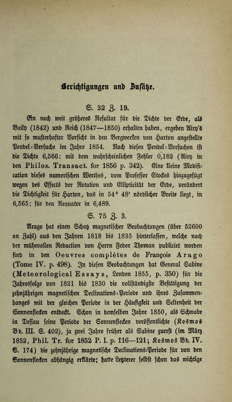 *8md)ttfluitßtn uttfc Bufo^f. S. 32 & 19. @tn noch weit größeres SHefultat für bie 2)ichte ber @rbe, aß Sailp (1842) unb Speich (1847—1850) erhalten haben, ergeben Slirp’S mit fo mufterhafter Sorftcht in ben Sergmerfen bon Karton angefteüte Senbel*Serfuche im S^h^ 1854. jftadh biefen Sßenbel=33erfud^en ift bie 2>i<hte 6,566: mit bem wahrfcheinlichen geiler 0,182 (2lirp in ben Phi los. Transact. for 1856 p. 342). ßine Keine SDlobifh cation biefe^ numerifchen 2Bertl;e^, bom 93rofeffor Stodfel ^injugefügt Wegen be$ ©fjectö ber Dotation unb Gsllipticität ber @rbe, beränbert bie 2)i<htigfeit für garten, ba§ in 54° 48' nörblidfrer Sreite liegt, in 6,565; für ben Stequator in 6,489. e. 75 3. 3. 2lrago hat einen Schap magnetifcher Seobachtungen (über 52600 an 3ahl) au3 ben 3ah*en 1818 bi§ 1835 l)interlaffen, welche nach ber müheboHen föebaction bon §erm gebor Vornan publicirt worben fmb in ben Oeuvres compl&tes de Francois Arago (Tome IV. p. 498). $n biefen Seobachtungen hat ©eneral Sabine (Meteorological Essays, Sonbon 1855, p. 350) für bie SahreSfolge bon 1821 bi<§ 1830 bie bollftänbigfte Seftätigung ber Zehnjährigen magnetifchen S)ecIination§;^eriobe unb ihreä 3ufammen: hanget mit ber gleichen Seriobe in ber $äuftgfeit unb Seltenheit ber Sonnenflecten entbedft. Schon in bemfelben 3ahre 1850, als Schmähe in Seffau feine Sßeriobe ber Sonncnflcdfeit beröffentlichte ($o§moS Sb. in. S. 402), ja zwei Qahrc früher aU Sabine juerft (im Sftarj 1852, Phil. Tr. for 1852 P. I. p. 116—121; ßoSrnoS Sb. IV. S. 174) bie zehnjährige magnetifche $eclination^$eriobe für bon ben Sonnenfledten abhängig erklärte; hatte ßepterer felbft fchon bai wichtige