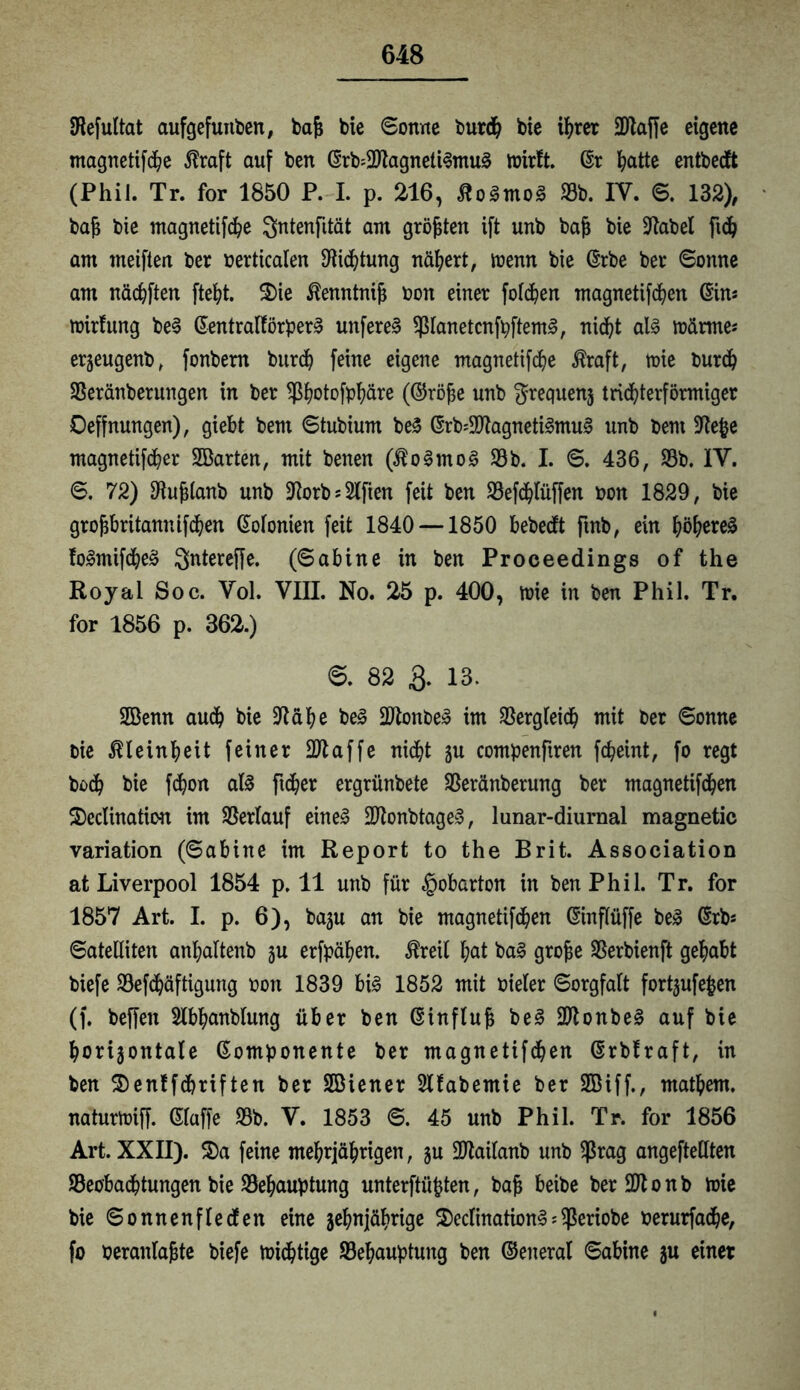 [Refultat aufgefunben, bafj bie Sonne burdh bie ihrer -Blaffe eigene magnetifche $raft auf ben Krb=2)lagneli3mu§ tbirft. Kr Platte entbedft (Phil. Tr. for 1850 P. I. p. 216, ßoSmoä Sb. IV. 6. 132), bajj bie magnetifche Sntenfität am größten ift unb bafj bie fftabel fid6 am meifteit ber berticalen Dichtung nähert, ibenn bie Krbe ber Sonne am näc^ften fteht. 5)ie ßenntnifj bon einer folgen magnetifdhen (Sin* mirfung be§ Kentralförperl unfere3 SlanetcnfpftemS, nicht als roärtne* erzeugenb, fonbern burdh feine eigene magnetifche $raft, tbie burch Seränberungen in ber Sß&otofp^äre (Khöfje unb Frequenz tridhterförmiger Oeffnungen), giebt bem Stubium beS Krfc-DlagnetiSmuS unb bem 9le|}e magnetifcher 2Barten, mit benen (üoSmoS Sb. I. S. 436, Sb. IV. S. 72) ffiuplanb unb 3lorb = 2lfien feit ben Sefchlüffen bon 1829, bie grofjbritannifdhen Kolonien feit 1840 —1850 bebedft ftnb, ein böf>ere3 foSmifcheS Sntereffe. (Sabine in ben Proceedings of the Royal Soc. Vol. VIII. No. 25 p. 400, toie in ben Phil. Tr. for 1856 p. 362.) 0. 82 & 13. 2öenn audb bie üftähe beS fötonbeS im Sergleidh mit ber Sonne bie Kleinheit feiner -Blaffe nicht ju compenftren fcpeint, fo regt bodh bie fdjon als ftdher ergrünbete Seränberung ber magnetifdhen 2)eclination im Serlauf eine! BtonbtageS, lunar-diurnal magnetic Variation (Sabine im Report to the Brit. Association at Liverpool 1854 p. 11 unb für §obarton in ben Phil. Tr. for 1857 Art. I. p. 6), ba^u an bie magnetifdhen Kinflüffe beS Krb* Satelliten anl;altenb zu erfpähen. $reil bat baS grofje Serbienft gehabt biefe Sefdbäftigung bon 1839 bis 1852 mit bieler Sorgfalt fortzufefcen (f. beffen Slbhanblung über ben Kinflufj beS 2Ronbe^ auf bie horizontale Komponente ber magnetifdhen Krbfraft, in ben $en!fdhriften ber SBiener Hfabemie ber SBiff., mathem. naturlbiff. Klaffe Sb. V. 1853 S. 45 unb Phil. Tr. for 1856 Art. XXII). 3)a feine mehrjährigen, ju Btailanb unb $rag angefteHten Seobadhtungen bie Sehauptung untersten, bafi beibe berBtonb toie bie Sonnenflecfen eine zehnjährige 2)eclinationS^eriobe berurfadhe, fo beranlajjte biefe mistige Sehauptung ben ©eneral Sabine z« einer