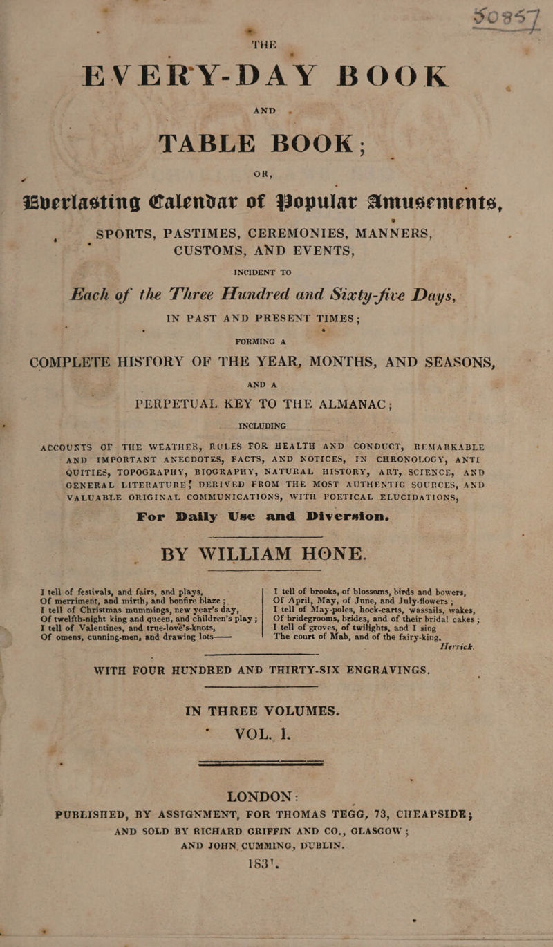 EVERY-DAY BOOK TABLE BOOK; _ Cverlasting Calendar of Popular Amusements, SPORTS, PASTIMES, CEREMONIES, MANNERS, z CUSTOMS, AND EVENTS, INCIDENT TO Each of the Three Hundred and Sixty-five Days, IN PAST AND PRESENT TIMES; e FORMING A COMPLETE HISTORY OF THE YEAR, MONTHS, AND SEASONS, AND A PERPETUAL KEY TO THE ALMANAC; INCLUDING ACCOUNTS OF THE WEATHER, RULES FOR HEALTHY AND CONDUCT, REMARKABLE -AND IMPORTANT ANECDOTES, FACTS, AND NOTICES, IN CHRONOLOGY, ANTI QUITIES, TOPOGRAPHY, BIOGRAPHY, NATURAL HISTORY, ART, SCIENCE, AND GENERAL LITERATURE; DERIVED FROM THE MOST AUTHENTIC SOURCES, AND VALUABLE ORIGINAL COMMUNICATIONS, WITH POETICAL ELUCIDATIONS, For Daily Use and Diversion. BY WILLIAM HONE. I tell of festivals, and fairs, and plays, I tell of brooks, of blossoms, birds and bowers, Of merriment, and mirth, and bonfire blaze ;_ Of April, May, of June, and July-flowers ; I tell of Christmas mummings, new year’s day, I tell of May-poles, hock-carts, wassails, wakes, Of twelfth-night king and queen, and children’s play ; Of bridegrooms, brides, and of their bridal cakes ; I tell of Valentines, and true-love’s-knots, I tell of groves, of twilights, and I sing Of omens, cunning-men, and drawing lots The court of Mab, and of the fairy-king, Herrick. WITH FOUR HUNDRED AND THIRTY-SIX ENGRAVINGS. IN THREE VOLUMES. mo FORoh LONDON: : PUBLISHED, BY ASSIGNMENT, FOR THOMAS TEGG, 73, CHEAPSIDE; AND SOLD BY RICHARD GRIFFIN AND CO,, GLASGOW ; AND JOHN. CUMMING, DUBLIN. 183!.