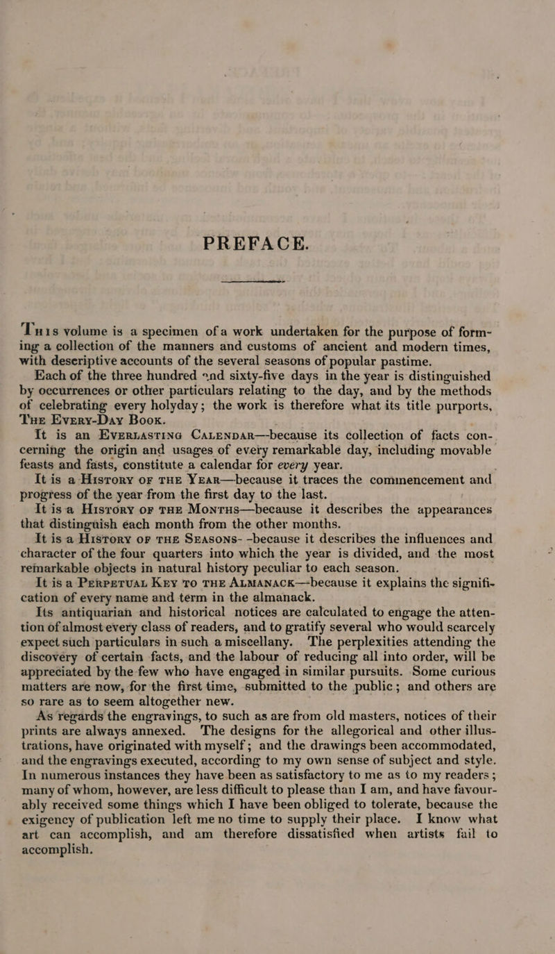 PREFACE. T18 volume is a specimen of a work undertaken for the purpose of form- ing a collection of the manners and customs of ancient and modern times, with deseriptive accounts of the several seasons of popular pastime. Each of the three hundred «nd sixty-five days in the year is distinguished by occurrences or other particulars relating to the day, and by the methods of celebrating every holyday; the work is therefore what its title purports, Tue Every-Day Book. It is an Evernastina CaLenpar—because its collection of facts con- cerning the origin and usages of every remarkable day, including movable feasts and fasts, constitute a calendar for every year. It is a History or THE YEaR—because it traces the commencement Bo progress of the year from the first day to the last. It isa Hisrory or THE Monrus—because it describes the appearances that distinguish éach month from the other months. It is a History or rHe Seasons- -because it describes the influences and character of the four quarters into which the year is divided, and the most remarkable objects in natural history peculiar to each season. It isa Perpetuat Key To THE ALMANACK— because it explains the signifi- cation of every name and term in the almanack. Its antiquarian and historical notices are calculated to engage the atten- tion of almost every class of readers, and to gratify several who would scarcely expect such particulars in such a miscellany. The perplexities attending the discovery of certain facts, and the labour of reducing all into order, will be appreciated by the few who have engaged in similar pursuits. Some curious matters are now, for the first time, submitted to the public; and others are so rare as to seem altogether new. | As regards the engravings, to such as are from old masters, notices of their prints are always annexed. ‘The designs for the allegorical and other illus- trations, have originated with myself; and the drawings been accommodated, and the engravings executed, according to my own sense of subject and style. In numerous instances they have been as satisfactory to me as to my readers ; many of whom, however, are less difficult to please than I am, and have favour- ably received some things which I have been obliged to tolerate, because the exigency of publication left me no time to supply their place. I know what art can accomplish, and am therefore dissatisfied when artists fail to accomplish.