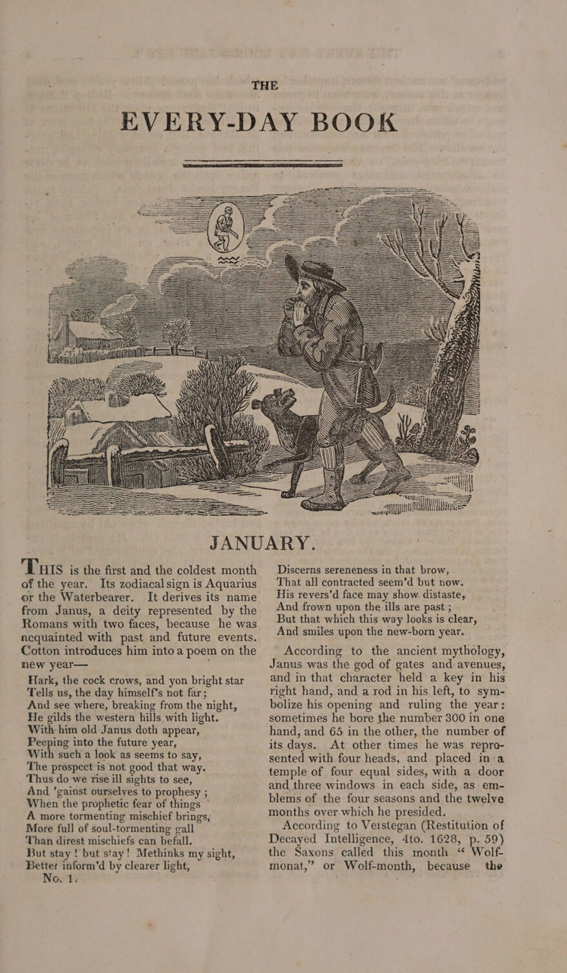 i a Gin = 4 Pr SF oy A Me ate Tuts is the first and the coldest month of the year. Its zodiacalsign is Aquarius or the Waterbearer. It derives its name from Janus, a deity represented by the Romans with two faces, because he was acquainted with past and future events. Cotton introduces him into a poem on the mew year— . Hark, the cock crows, and yon bright star Tells us, the day himself’s not far ; And see where, breaking from the night, He gilds the western hills with light. With him old Janus doth appear, Peeping into the future year, With such a look as seems to say, The prospect is not good that way. Thus do we rise ill sights to see, And ’gainst ourselves to prophesy ; When the prophetic fear of things ° A more tormenting mischief brings, More full of soul-tormenting gall Than direst mischiefs can befall. But stay ! but stay! Methinks my sight, Better inform’d by clearer light, No. 1. Discerns sereneness in that brow, That all contracted seem’d but now. His revers’d face may show. distaste, And frown upon the ills are past ; But that which this way looks is clear, And smiles upon the new-born year. ' According to the ancient mythology, Janus was the god of gates and avenues, and in that character held a key in his right hand, and a rod in his left, to sym- bolize his opening and ruling the year: sometimes he bore the number 300 in one hand, and 65 in the other, the number of its days. At other times he was repro- sented with four heads, and placed ina temple of four equal sides, with a door and three windows in each side, as em- blems of the four seasons and the twelve months over which he presided. According to Veistegan (Restitution of Decayed Intelligence, 4to. 1628, p. 59) the Saxons called this month “ Wolf- monat,” or Wolf-month, because the