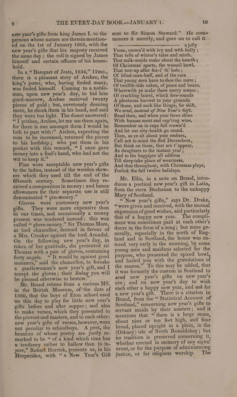 persons whose names are therein mention- ed on the 1st of January 1605, with the new year’s gifts that his majesty received the same day ; the rollis signed by James himself and certain officers of his house- hold. In a “ Banquet of Jests, 1634,” 12mo., there is a pleasant story of Archee, the king’s jester, who, having fooled many, was fooled himself. Coming to a noble- man, upon new year’s day, to bid him good-morrow, Archee received twenty pieces of gold; but, covetously desiring more, he shook them in his hand, and said they were too light. The donor answered: ‘I prithee, Archee, let me see them again, for there is one amongst them I would be loth to part with:” Archee, expecting the sum to be increased, returned the pieces to his lordship; who put them in his pocket with this remark, “I once gave money into a fool’s hand, who had not the wit to keep it.” Pins were acceptable new year’s gifts to the ladies, instead of the wooden skew- ers which they used till the end of the fifteenth century. Sometimes they re- ceived a composition in money: and hence allowances for their separate use is still denominated “ pin-money.” Gloves were customary new year’s gifts. They were more expensive than in our times, and occasionally a money present was tendered instead: this was called “ glove-money.” Sir Thomas More, as lord chancellor, decreed in favour of a Mrs. Croaker against the lord Arundel. On the following new year’s day, in token of her gratitude, she presented sir Thomas with a pair of gloves, containing forty angels. “ It would be against good manners,” said the chancellor, to forsake a gentlewoman’s new year’s gift, and I accept the gloves; their dining you will be pleased otherwise to bestow.” Mr. Brand relates from a curious MS. in the British Museum, of’the date of 1560, that the boys of Eton school used on this day to play for little new year’s gifts before and after supper; and also to make verses, which they presented to the provost and masters, and to each other; new year’s gifts of verses, however, were not peculiar to schoolboys. A poet, the beauties of whose poetry are justly re- marked to be “ of a kind which time has a tendency rather to hallow than to in- jure,” Robert Herrick, presents us, in his Hesperides, with “a New Year’s Gift 10 mences it merrily, and goes on to call it — —_ ajolly Verse, crown’d with ivy and with holly ; That tells of winter’s tales and mirth, That milk-maids make about the hearth ; Of Christmas’ sports, the wassail bow], That tost-up after fox-i’ th’ hole ; Of blind-man-buff, and of the care That young men have to shoe the mare ; Of twelfth-tide cakes, of pease and beans, Wherewith ye make those merry scenes ; Of crackling laurel, which fore-sounds A plenteous harvest to your grounds Of those, and such like things, for shift, We send, instead of New Year’s Gift. Read then, and when your faces shine With buxom meat and cap’ring wine, Remember us in cups full crown’d And let our city-health go round. Then, as ye sit about your embers, Call not to mind the fled Decembers , But think on these, that are t’ appear, As daughters to the instant year ; And to the bagpipes all address Till sleep take place of weariness, And thus throughout, with Christmas plays, Frolick the full twelve holidays. Mr. Ellis, in a note on Brand, intro- duces a poetical new year’s gift in Latin, from the stern Buchanan to the unhappy Mary of Scotland. “¢ New year’s gifts,” says Dr. Drake, “were given and received, with the mutual expression of good wishes, and particularly that of a happy new year. The compli- ment was sometimes paid at each other’s doors in the form of asong; but more ge- nerally, especially in the north of Eng- land and in Scotland, the house was en- tered very early in the morning, by some young men and maidens selected for the purpose, who presented the spiced bowl, and hailed you with the gratulations of. the season.” To this may be added, that it was formerly the custom in Scotland to send new year’s gifts on new year’s eve; and on new year’s day to wish each other a happy new year, and ask for a new year’s gift. There is a citation in Brand, from the “ Statistical Account of Scotland,” concerning new year’s gifts to servant maids by their masters; and it mentions that “ there is a large stone, about nine or ten feet high, and four broad, placed upright im a plain, in the (Orkney) isle of North Ronaldshay ; but no tradition is preserved concerning it, whether erected in memory of any signa! event, or for the purpose of administering justice, or for religious worship. The