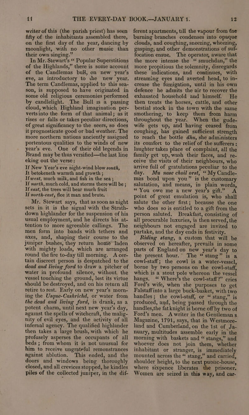 writer of this (the parish priest) has seen fifty of the inhabitants assembled there, on the first day of the year, dancing by moonlight, with no other music than their own singing.” In Mr. Stewart’s “‘ Popular Superstitions of the Highlands,” there is some account of the Candlemas bul, on new year’s eve, as introductory to the new year. The term Candlemas, applied to this sea- son, is supposed to have originated in some old religious ceremonies performed by candlelight. The Bull is a passing cloud, which, Highland imagination per- vertsinto the form of that animal; as it rises or falls or takes peculiar directions, of great significancy to the seers, so does it prognosticate good or bad weather. The more northern nations anciently assigned portentous qualities to the winds of new year’s eve. One of their old legends in Brand may be thus versified—the last line eking out the verse: If New -Year’s eve night-wind blow south, It betokeneth warmth and growth ; Ifwest, much milk, and fish in the sea; If north, much cold, and storms there will be ; If east, the trees will bear much fruit If north-east, flee it man and brute. Mr. Stewart says, that as soon as night sets in it is the signal with the Strath- down highlander for the suspension of his usual employment, and he directs his at- tention to more agreeable callings. The men form into bands. with tethers and axes, and, shaping their course to the juniper bushes, they return home’ laden with mighty loads, which are arranged round the fire to-day till morning. A cer- tain discreet person is despatched to the dead and living ford to draw a pitcher of water in profound silence, without. the vessel touching the ground, lest its virtue should be destroyed, and on his return all retire torest. Early on new year’s morn- ing the Usque-Cashrichd, or water from the dead and living ford, is drank, as a potent charm, until next new year’s day, against the spells of witchcraft, the malig- nity of evil eyes, and the activity of all infernal agency. The qualified highlander then takes a large brush, with which he profusely asperses the occupants of all beds ; from whom it is not unusual for him to receive ungrateful remonstrances against ablution. This ended, and the doors and windows being thoroughly closed, and all crevices stopped, he kindles piles of the collected juniper, in the dif- ferent apartments, till the vapour from fne burning branches condenses into opaque clouds, and coughing, sneezing, wheezing, gasping, and other demonstrations of suf- focation ensue. The operator, aware that the more intense the ‘ smuchdan,” the more propitious the solemnity, disregards these indications, and continues, with streaming eyes and averted head, to in- crease the fumigation, until in his own defence he admits the air to recover the exhausted household and himself. He then treats the horses, cattle, and other bestial stock in the town with the same smothering, to keep them from harm throughout the year. When the gude- wife gets up, and having ceased from coughing, has gained sufficient strength to reach the bottle dhu, she administers its comfort to the relief of the sufferers : laughter takes place of complaint, all the family get up, wash their faces, and re- ceive the visits of their neighbours, who arrive full of gratulations peculiar to the day. Mu nase choil orst, ““ My Candle- mas bond upon you” is the customary salutation, and means, in plain words, “ You owe me a new year’s gift.” A point of great emulation is, who shall salute the other first; because the one who does so is entitled to a gift from the person saluted. Breakfast, consisting of al! procurable luxuries, is then served, the neighbours not engaged are invited to partake, and the day ends in festivity. Riding stang, a custom that will be observed on hereafter, prevails in some parts of England on new year’s day to the present hour.’ The “ stang” is a cowl-staff; the cowl is a water-vessel, borne by two persons on the cowl-staff, which is a stout pole whereon the vessel hangs. ‘ Where’s the cowl-staff?” cries Ford’s wife, when she purposes to get Falstaffinto a large buck-basket, with two handles; the cowl-staff, or “ stang,” is produced, and, being passed through the handles,the fat knight is borne off by two of Ford’s men. A writer in the Gentleman s Magazine, 1791, says, that in Westmore- land and Cumberland, on the 1st of Ja- nuary, multitudes assemble early in the morning with baskets and “ stangs,” and whoever does not join them, whether inhabitant or stranger, is immediately mounted across the “ stang,” and carried, shoulder height, to the next public-house, where sixpence liberates the prisoner, Women are seized in this way, and car-