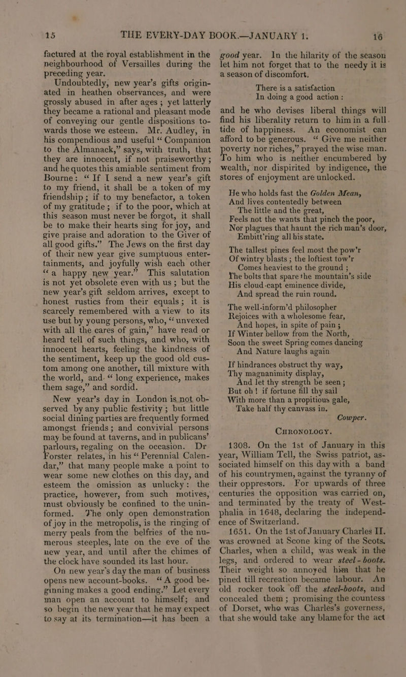 15 factured at the royal establishment in the neighbourhood of Versailles during the preceding year. Undoubtedly, new year’s gifts origin- ated in heathen observances, and were grossly abused in after ages ; yet latterly they became a rational and pleasant mode of conveying our gentle dispositions to- wards those we esteem. Mr. Audley, in his compendious and useful “ Companion to the Almanack,” says, with truth, that they are innocent, if not praiseworthy ; and he quotes this amiable sentiment from Bourne: “If I send a new year’s gift to my friend, it shall be a token of my friendship ; if to my benefactor, a token of my gratitude ; if to the oe which at this season must never be forgot, it shall be to make their hearts sing for joy, and give praise and adoration to the Giver of all good gifts.” The Jews on the first day of their new year give sumptuous enter- tainments, and joyfully wish each other “‘a happy new year.” This salutation is not yet obsolete even with us; but the new year’s gift seldom arrives, except to honest rustics from their equals; it is scarcely remembered with a view to its use but by young persons, who, “ unvexed with all the cares of gain,” have read or heard tell of such things, and who, with innocent hearts, feeling the kindness of the sentiment, keep up the good old cus- tom among one another, till mixture with the world, and. “ long experience, makes them sage,” and sordid. New year’s day in London is not ob- served by any public festivity ; but little social dining parties are frequently formed amongst friends; and convivial persons a regaling on the occasion. Dr orster relates, in his “ Perennial Calen- dar,” that many people make a point to wear some new clothes on this day, and esteem the omission as unlucky: the practice, however, from such motives, must obviously be confined to the unin- formed. he only open demonstration of joy in the metropolis, is the ringing of merry peals from the belfries of the nu- merous steeples, late on the eve of the hew year, and until after the chimes of the clock have sounded its last hour. On new year's day the man of business opens new account-books. ‘A good be- ginning makes a good ending.” Let every man open an account to himself; and so begin the new year that he may expect to say at its termination—it has been a 16 good year. In the hilarity of the season let him not forget that to the needy it is a season of discomfort, There is a satisfaction In doing a good action : and he who devises liberal things will find his liberality return to him in a fall. tide of happiness. An economist can afford to be generous. ‘“ Give me neither poverty nor riches,” prayed the wise man. To him who is neither encumbered by wealth, nor dispirited by indigence, the stores of enjoyment are unlocked. He who holds fast the Golden Mean, And lives contentedly between The little and the great, Feels not the wants that pinch the poor, Nor plagues that haunt the rich man’s door, Embitt’ring all his state. The tallest pines feel most the pow'r Of wintry blasts ; the loftiest tow’r Comes heaviest to the ground ; The bolts that spare the mountain’s side His cloud-capt eminence divide, And spread the ruin round. The well-inform’d philosopher Rejoices with a wholesome fear, And hopes, in spite of pain ; If Winter bellow from the North, Soon the sweet Spring comes dancing And Nature laughs again If hindrances obstruct thy way, Thy magnanimity display, And let thy strength be seen ; But oh! if fortune fill thy sail With more than a propitious gale, Take half thy canvass in. Cowper. CHRONOLOGY. 1308. On the 1st of January in this year, William Tell, the Swiss patriot, as- sociated himself on this day with a band of his countrymen, against the tyranny of their oppressors. For upwards of three centuries the opposition was carried on, and terminated by the treaty of West- phalia in 1648, declaring the independ- ence of Switzerland. 1651. On the 1st of January Charles II. was crowned at Scone king of the Scots. Charles, when a child, was weak in the legs, and ordered to wear steel - boots. Their weight so annoyed hima that he pined till recreation became labour. An old rocker took off the steel-boots, and concealed them ; promising the countess of Dorset, who was Charles’s governess, that she would take any blame for the act