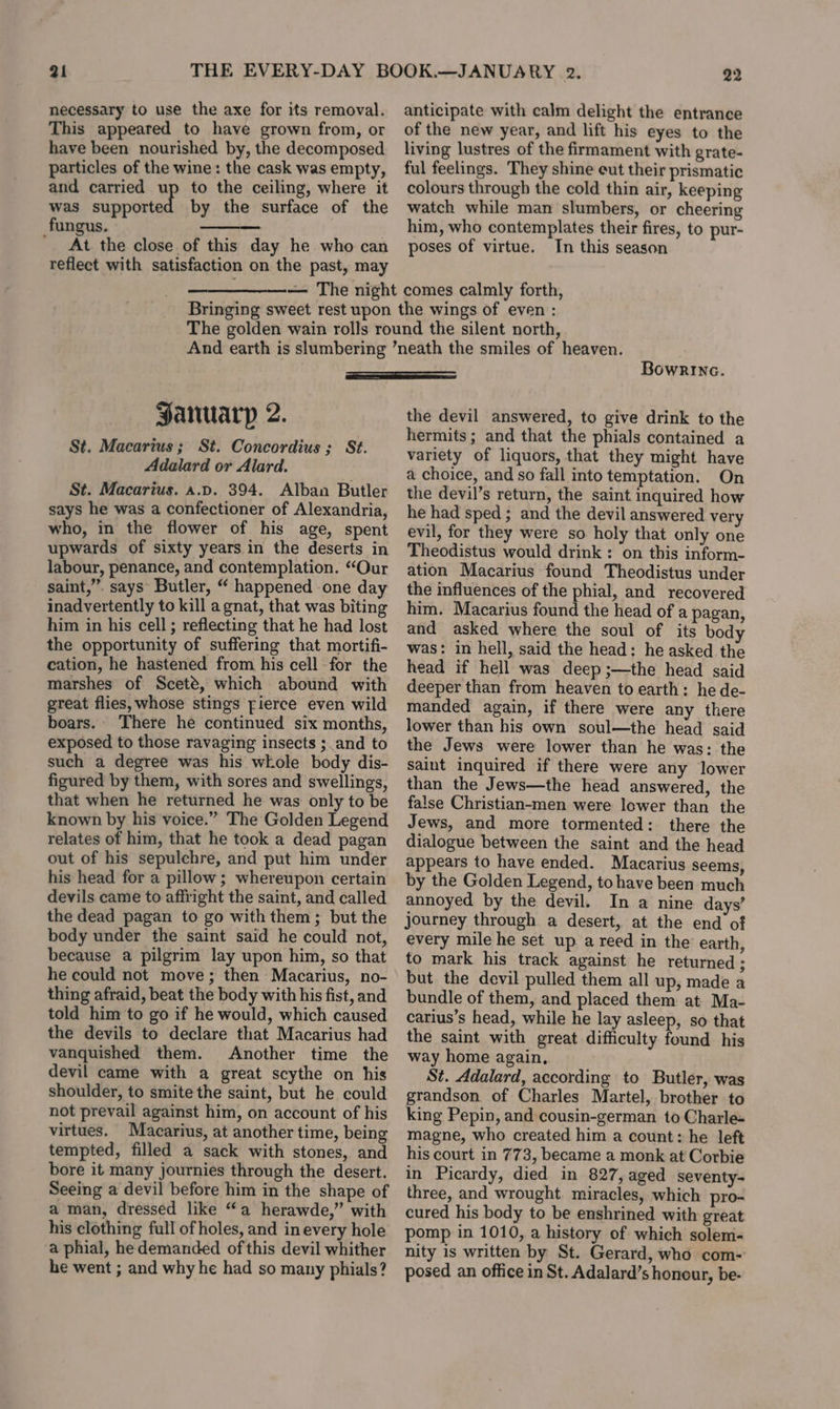 21 necessary to use the axe for its removal. This appeared to have grown from, or have been nourished by, the decomposed particles of the wine: the cask was empty, and carried up to the ceiling, where it was supported by the surface of the fungus. ters ' At the close of this day he who can reflect with satisfaction on the past, may 22 anticipate with calm delight the entrance of the new year, and lift his eyes to the living lustres of the firmament with grate- ful feelings. They shine eut their prismatic colours through the cold thin air, keeping watch while man slumbers, or cheering him, who contemplates their fires, to pur- poses of virtue. In this season Jaruarp 2. St. Macarius; St. Concordius ; St. Adalard or Alard. St. Macarius. a.p. 394. Alban Butler says he was a confectioner of Alexandria, who, in the flower of his age, spent upwards of sixty years in the deserts in labour, penance, and contemplation. “Our saint,”. says Butler, “ happened one day inadvertently to kill a gnat, that was biting him in his cell ; reflecting that he had lost the opportunity of suffering that mortifi- cation, he hastened from his cell -for the marshes of Sceté, which abound with great flies, whose stings fierce even wild boars. There he continued six months, exposed to those ravaging insects ;_and to such a degree was his whole body dis- figured by them, with sores and swellings, that when he returned he was only to be known by his voice.” The Golden Legend relates of him, that he took a dead pagan out of his sepulchre, and put him under his head for a pillow; whereupon certain devils came to affright the saint, and called the dead pagan to go with them; but the body under the saint said he could not, because a pilgrim lay upon him, so that he could not move; then Macarius, no- thing afraid, beat the body with his fist, and told him to go if he would, which caused the devils to declare that Macarius had vanquished them. Another time the devil came with a great scythe on his shoulder, to smite the saint, but he could not prevail against him, on account of his virtues. Macarius, at another time, being tempted, filled a sack with stones, and bore it many journies through the desert. Seeing a devil before him in the shape of a man, dressed like “a herawde,” with his clothing full of holes, and in every hole a phial, he demanded of this devil whither he went ; and why he had so many phials? BowRrinac. the devil answered, to give drink to the hermits ; and that the phials contained a variety of liquors, that they might have a choice, and so fall into temptation. On the devil’s return, the saint inquired how he had sped ; and the devil answered very evil, for they were so holy that only one Theodistus would drink : on this inform- ation Macarius found Theodistus under the influences of the phial, and recovered him. Macarius found the head of a pagan, and asked where the soul of its body was: in hell, said the head: he asked the head if hell was deep ;—the head said deeper than from heaven to earth: he de- manded again, if there were any there lower than his own soul—the head said the Jews were lower than he was: the saint inquired if there were any lower than the Jews—the head answered, the false Christian-men were lower than the Jews, and more tormented: there the dialogue between the saint and the head appears to have ended. Macarius seems, by the Golden Legend, to have been much annoyed by the devil. In a nine days’ journey through a desert, at the end of every mile he set up a reed in the earth, to mark his track against he returned ; but the devil pulled them all up, made a bundle of them, and placed them at Ma- carius’s head, while he lay asleep, so that the saint with great difficulty found his way home again, St. Adalard, according to Butler, was grandson of Charles Martel, brother to king Pepin, and cousin-german to Charle- magne, who created him a count: he left his court in 773, became a monk at Corbie in Picardy, died in 827, aged seventy- three, and wrought miracles, which pro- cured his body to be enshrined with great pomp in 1010, a history of which solem- nity is written by St. Gerard, who com- posed an office in St. Adalard’s honour, be-
