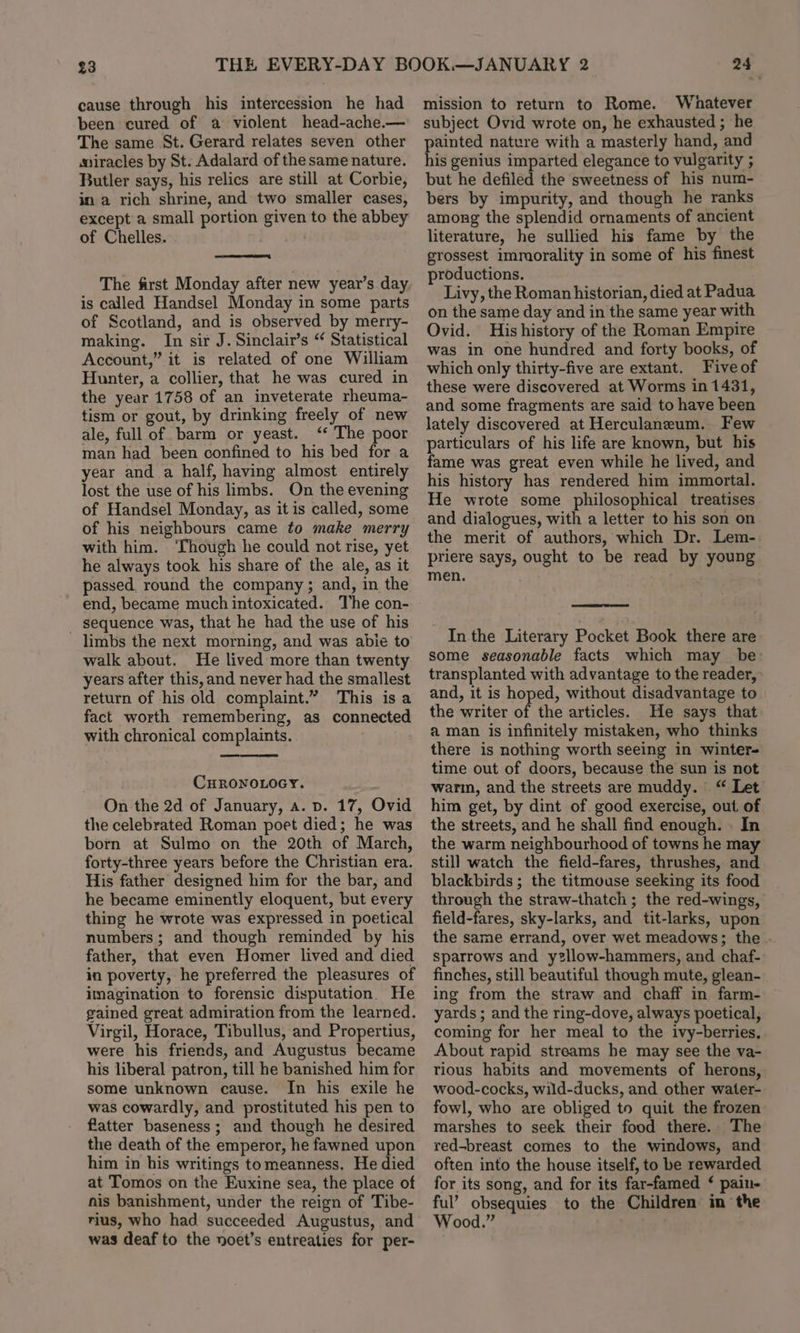 23 cause through his intercession he had been cured of a violent head-ache.— The same St. Gerard relates seven other miracles by St. Adalard of the same nature. Butler says, his relics are still at Corbie, ina rich shrine, and two smaller cases, except a small portion given to the abbey of Chelles. — The first Monday after new year’s day is called Handsel Monday in some parts of Scotland, and is observed by merry- making. In sir J. Sinclair’s “ Statistical Account,” it is related of one William Hunter, a collier, that he was cured in the year 1758 of an inveterate rheuma- tism or gout, by drinking freely of new ale, full of barm or yeast. ‘* The poor man had been confined to his bed for a year and a half, having almost entirely lost the use of his limbs. On the evening of Handsel Monday, as it is called, some of his neighbours came to make merry with him. ‘Though he could not rise, yet he always took his share of the ale, as it passed round the company ; and, in the end, became much intoxicated. The con- _ sequence was, that he had the use of his limbs the next morning, and was abie to walk about. He lived more than twenty years after this, and never had the smallest return of his old complaint.” This isa fact worth remembering, as connected with chronical complaints. . CHRONOLOGY. On the 2d of January, a. p. 17, Ovid the celebrated Roman poet died; he was born at Sulmo on the 20th of March, forty-three years before the Christian era. His father designed him for the bar, and he became eminently eloquent, but every thing he wrote was expressed in poetical numbers; and though reminded by his father, that even Homer lived and died in poverty, he preferred the pleasures of imagination to forensic disputation. He gained great admiration from the learned. Virgil, Horace, Tibullus, and Propertius, were his friends, and Augustus became his liberal patron, till he banished him for some unknown cause. In his exile he was cowardly, and prostituted his pen to flatter baseness; and though he desired the death of the emperor, he fawned upon him in his writings tomeanness, He died at Tomos on the Euxine sea, the place of nis banishment, under the reign of Tibe- rius, who had succeeded Augustus, and was deaf to the noet’s entreaties for per- 24 mission to return to Rome. Whatever subject Ovid wrote on, he exhausted ; he sb nature with a masterly hand, and is genius imparted elegance to vulgarity ; but he defiled the sweetness of his num- bers by impurity, and though he ranks among the splendid ornaments of ancient literature, he sullied his fame by the grossest immorality in some of his finest productions. Livy, the Roman historian, died at Padua on the same day and in the same year with Ovid. His history of the Roman Empire was in one hundred and forty books, of which only thirty-five are extant. Five of these were discovered at Worms in 1431, and some fragments are said to have been lately discovered at Herculaneum. Few fame was great even while he lived, and his history has rendered him immortal. He wrote some philosophical treatises and dialogues, with a letter to his son on the merit of authors, which Dr. Lem- priere says, ought to be read by young men. In the Literary Pocket Book there are some seasonable facts which may be transplanted with advantage to the reader, and, it is hoped, without disadvantage to the writer of the articles. He says that a man is infinitely mistaken, who thinks there is nothing worth seeing in winter- time out of doors, because the sun is not wari, and the streets are muddy. “ Let him get, by dint of good exercise, out of the streets, and he shall find enough. - In the warm neighbourhood of towns he may still watch the field-fares, thrushes, and blackbirds ; the titmouse seeking its food through the straw-thatch ; the red-wings, field-fares, sky-larks, and tit-larks, upon the same errand, over wet meadows; the - sparrows and ysllow-hammers, and chaf- finches, still beautiful though mute, glean- ing from the straw and chaff in farm- yards ; and the ring-dove, always poetical, coming for her meal to the ivy-berries, About rapid streams he may see the va- tious habits and movements of herons, wood-cocks, wild-ducks, and other water- fowl, who are obliged to quit the frozen marshes to seek their food there. The red-breast comes to the windows, and often into the house itself, to be rewarded for its song, and for its far-famed ‘ pain- ful’ obsequies to the Children in the Wood.”