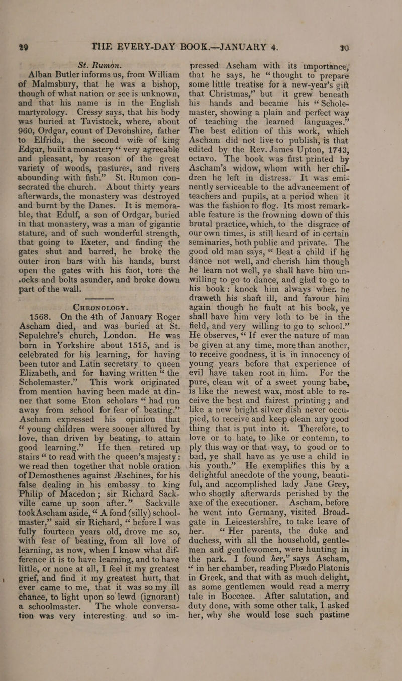 29 St. Rumon. Alban Butler informs us, from William of Malmsbury, that he was a bishop, though of what nation or see is unknown, and that his name is in the English martyrology. Cressy says, that his body was buried at Tavistock, where, about 960, Ordgar, count of Devonshire, father to Elfrida, the second wife of king Edgar, built a monastery “* very agreeable and pleasant, by reason of the great variety of woods, pastures, and rivers abounding with fish.” St. Rumon con- secrated the church. About thirty years afterwards, the monastery was destroyed and burnt by the Danes. It is memora- ble, that Edulf, a son of Ordgar, buried in that monastery, was a man of gigantic stature, and of such wonderful strength, that going to Exeter, and finding the gates shut and barred, he broke the outer iron bars with his hands, burst open the gates with his foot, tore the .0cks and bolts asunder, and broke down part of the wall. CHRONOLOGY. 1568. On the 4th of January Roger Ascham died, and was buried at St. ‘Sepulchre’s church, London. He was born in Yorkshire about 1515, and is celebrated for his learning, for having been tutor and Latin secretary to queen Elizabeth, and for having written “ the Scholemaster.” This work originated from mention having been made at din- ner that some Eton scholars “ had run away from school for fear of beating.” Ascham expressed his opinion that “ young children were sooner allured by love, than driven by beating, to attain good learning.” He then retired up Stairs to read with the queen’s majesty : we read then together that noble oration of Demosthenes against A‘schines, for his false dealing in his embassy to. kin Philip of Macedon; sir Richard Sack- ville came up soon after.” Sackville took Ascham aside, “ A fond (silly) school- master,” said sir Richard, “ before I was fully fourteen years old, drove me so, with fear of beating, from all love of learning, as now, when I know what dif- ference it is to have learning, and to have little, or none at all, I feel it my greatest grief, and find it my greatest hurt, that ever came to me, that it was so my ill chance, to light upon so lewd (ignorant) a schoolmaster. The whole conversa- tion was very interesting. and so im- Bit pressed Ascham with its importance, that he says, he “thought to prepare some little treatise for a new-year’s gift that Christmas,” but it grew beneath his hands and became his “ Schole- master, showing a plain and perfect way of teaching the learned languages.” The best edition of this work, which Ascham did not liveto publish, is that edited by the Rev. James Upton, 1743, octavo. The book was first printed by Ascham’s widow, whom with her chil- dren he left in distress. It was emi-+ nently serviceable to the advancement of teachers and pupils, at a period when it was the fashion to flog. Its most remark- able feature is the frowning down of this brutal practice, which, to the disgrace of Our own times, is still heard of in certain seminaries, both public and private. The good old man says, “ Beat a child if he dance not well, and cherish him though he learn not well, ye shall have bim un- willing to go to dance, and glad to go to his book: knock him always wher. he draweth his shaft ill, and favour him again though he fault at his book, ye shall have him very loth to be in the field, and yery willing to go to school.” He observes, *‘ If ever the nature of man be given at.any time, more than another, to receive goodness, it is in innocency of young years before that experience of evil have taken root in him. For the pure, clean wit of a sweet young babe, is like the newest wax, most able to re- ceive the best and fairest printing; and like a new bright silver dish never occu- pied, to receive and keep clean any good thing that is put into it. Therefore, to love or to hate, to like or contemn, to ply this way or that way, to good or to bad, ye shall have as ye use a child in nis youth.” He exemplifies this by a delightful anecdote of the young, beauti- ful, and accomplished lady Jane Grey, who shortly afterwards perished by the axe of the executioner. Ascham, before he went into Germany, visited Broad- gate in Leicestershire, to take leave of her. ‘ Her parents, the duke and duchess, with all the household, gentle- men and gentlewomen, were hunting in the park. I found her,” says Ascham, “In a chamber, reading Phzdo Platonis in Greek, and that with as much delight, as some gentlemen would read a merry tale in Boccace. After salutation, and duty done, with some other talk, I asked her, why she would lose such pastime