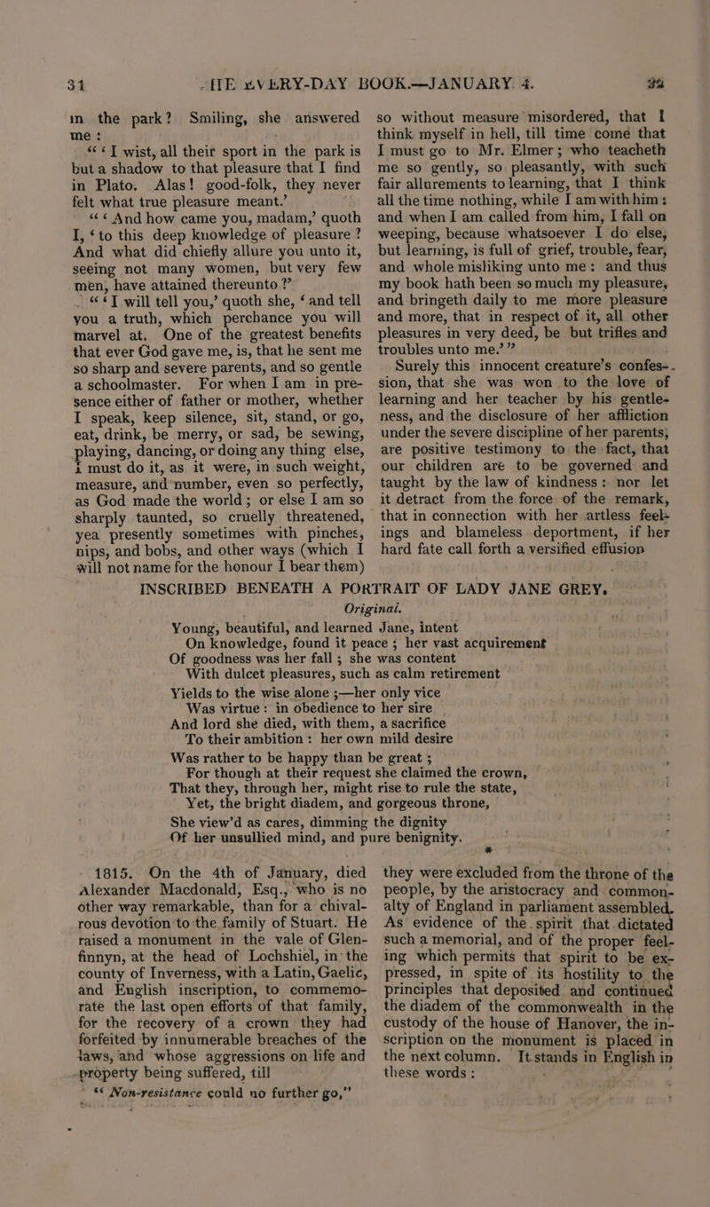 31 in the park? me : &lt;&lt;&lt;] wist, all their sport in the park is but a shadow to that pleasure that I find in Plato. Alas! good-folk, they never felt what true pleasure meant.’ . ««« And how came you, madam,’ quoth I, ‘to this deep knowledge of pleasure ? And what did chiefly allure you unto it, seeing not many women, but very few men, have attained thereunto ?’ “© T will tell you,’ quoth she, ‘ and tell you a truth, which perchance you will marvel at. One of the greatest benefits that ever God gave me, is, that he sent me so sharp and severe parents, and so gentle a schoolmaster. For when I am in pre- sence either of father or mother, whether I speak, keep silence, sit, stand, or go, eat, drink, be merry, or sad, be sewing, playing, dancing, or doing any thing else, i must do it, as it were, in such weight, measure, and number, even so perfectly, as God made the world; or else I am so sharply taunted, so cruelly threatened, yea presently sometimes with pinches, nips, and bobs, and other ways (which I will not name for the honour I[ bear them) Smiling, she answered 3% so without measure misordered, that I think myself in hell, till time come that I must go to Mr. Elmer; who teacheth me so gently, so pleasantly, with such fair allurements to learning, that I think all the time nothing, while I am withhim: and when I am called from him, I fall on weeping, because whatsoever I do else, but learning, is full of grief, trouble, fear, and whole misliking unto me: and thus my book hath been so much my pleasure, and bringeth daily to me more pleasure and more, that in respect of it, all other pleasures in very deed, be but trifles and troubles unto me.’ ” Surely this innocent creature’s eonfes- - sion, that she was won to the love of learning and her teacher by his gentle- ness, and the disclosure of her affliction under the severe discipline of her parents, are positive testimony to the fact, that our children are to be governed and taught by the law of kindness: nor let it detract from the force of the remark, that in connection with her artless feel- ings and blameless. deportment, if her hard fate call forth a versified effusion 1815. On the 4th of January, died Alexander Macdonald, Esq., who is no other way remarkable, than for a chival- rous devotion to the family of Stuart. He raised a monument in the vale of Glen- finnyn, at the head of Lochshiel, in’ the county of Inverness, with a Latin, Gaelic, and English inscription, to commemo- rate the last open efforts of that family, for the recovery of a crown they -had forfeited by innumerable breaches of the jaws, and whose aggressions on life and property being suffered, till _ “* Non-resistance could no further go,” they were excluded from the throne of the people, by the aristocracy and common- alty of England in parliament assembled. As evidence of the. spirit that. dictated such a memorial, and of the proper feel- ing which permits that spirit to be ex- pressed, in spite of its hostility to the principles that deposited and continued the diadem of the commonwealth in the custody of the house of Hanover, the in- scription on the monument is placed in the next column. It.stands in English in these words : =! ee