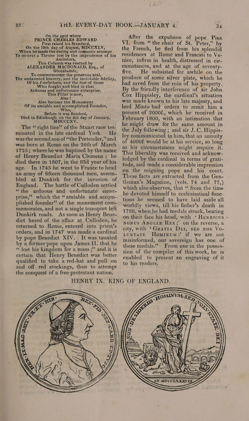 &gt; rs On the spot where PRINCE CHARLES EDWARD First raised his Standard, On the 19th day of August, MDCCXLV, When hemade tne daring and romantic attempt To recover a Throne iost by the imprudence of his Ancestors, This Column was erected by ALEXANDER MACDONALD, Esq., of Glenaladale, To commemorate the generous zeal, The undaunted bravery, and the inviolable fidelity, Of his forefathers, and the rest of those Who fought and bled in that Arduous and unfortunate enterprise. This Pillar is now, Alas ! Also become the Monument Of its amiable and accomplished Founder, ho Before it was finished, Died in Edinburgh on the 4th day of January, MDBCCCXV. The “ right line” of the Stuart race ter- minated in the late cardinal York. He was the second son of “the Pretender,” and was born at Rome on the 26thof March 1725; where he was baptized by the name of Henry Benedict Maria Clemens : he died there in 1807, in the 83d year of his age. In 1745 he went to France to head an army of fifteen thousand men, assem- bled at Dunkirk for the invasion of England. The battle of Culloden settled “the arduous and unfortunate enter- prise,” which the “amiable and accom- plished founder” of the monument com- memorates, and not a single transport left Dunkirk roads. As soon as Henry Bene- dict heard of the affair at Culloden, he returned to Rome, entered into priest’s orders, and in 1747 was made a cardinal by pope Benedict XIV. It was taunted by a former pope upon James IT. that he “* lost his kingdom for a mass ;” and it is certain that Henry Benedict was better qualified to take a red-hat and pull on and off red stockings, than to attempt the conquest of a free protestant nation. 34 After the expulsion of pope Pius VI. from “the chair of St. Peter,” by the French, he fled from his splendid residences at Rome and Frascati to Ve- nice, infirm in health, distressed in cir- cumstances, and at the age of seventy- five. He subsisted for awhile on the produce of some silver plate, which he had saved from the ruin of his property. By the friendly interference of sir John Cox Hippisley, the cardinal’s situation was made known to his late majesty, and lord Minto had orders to remit him a present of 2000/., which he received in February 1800, with an intimation that he might draw for the same amount in the July following ; and sir J.C. Hippis- ley communicated to him, that an annuity of 40007. would be at his service, so long as his circumstances might require it. This liberality was received and acknow- ledged by the cardinal in terms of grati- tude, and made a considerable impression These facts are extracted from the Gen- tleman’s Magazine, (vols. 74 and 77,) which also observes, that “ from the time he devoted himself to ecclesiastical func. tions he seemed to have laid aside all worldly views, till his father’s death in 1788, when he had medals struck, bearing on their face his head, with ‘ Henricus - nonus ANGLIZ£ Rex;’ on the reverse, a city, with ‘Gratia Der, sep non Vo- LUNTATE Hominum? if we are not misinformed, our sovereign has one. of these medals.”” From one in the posses- sion of the compiler of this work, he is enabled to present an engraving of it to his readers.
