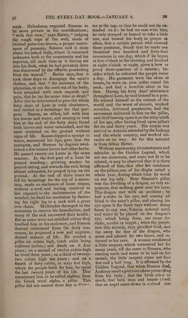 37 week. Heliodorus required Simeon to be more private in bis mortifications ; “with this view,” says Butler, “ judging the rough rope of the well, made of twisted palm-tree leaves, a proper instru- ment of penance, Simeon tied it close about his naked body, where it remained unknown both to the community and his superior, till such time as it having ate into his flesh, what he had privately done was discovered by the effluvia proceeding from the wound.” Butler says, that it took three days to disengage the saint’s clothes, and that “ the incisions of the physician, to cut the cord out of his body, were attended with such anguish and ain, that he lay for some time as dead.” After this he determined to pass the whole forty days of Lent in total abstinence, and retired to a hermitage for that pur- pose. Bassus, an abbot, left with him ten loaves and water, and coming to visit him at the end of the forty days, found both loaves and water untouched, and the saint stretched on the ground without signs of life. Bassus dipped a sponge in water, moistened his lips, gave him the eucharist, and Simeon by degrees swal- lowed a few lettuce leaves and other herbs. He passed twenty-six Lents in the same manner. In the first part of a Lent he prayed standing; growing weaker he prayed sitting; and towards the end, being almost exhausted, he prayed lying on the ground. At the end of three years he left his hermitage for the top of a moun- tain, made an enclosure of loose stones, live exposed to the inclemencies of the weather, he fixed his resolution by fasten- ing his right leg to a rock with a.great iron chain. Multitudes thronged to the mountain to receive his benediction, and many of the sick recovered their health ; But as some were not satisfied unless they touched him in his enclosure, and Simeon desired retirement from the daily con- course, he projected a new and unprece- dented manner of life. He erected a pillar six cubits high, (each cubit being eighteen inches,) and dwelt on it four years; on a second of twelve cubits high he lived three years ; on a third of twenty- two cubits high ten years; and ona fourth of forty cubits, or sixty feet high, which the people built for him, he spent the last twenty years of his life. This occasioned him to be called stylites, from the Greek word stylos, a pillar. This pillar did not exceed three feet in di9™&gt;- ter at the top, so that he could not lie ex- tended on it: he had no seat with him; he only stooped or leaned to take a little rest, and bowed his body in prayer se often, that a certain person who counted these positions, found that he made one thousand two hundred and forty-four reverences in one day, which if he began at four o’clock in the morning and finished at eight o’clock at night, gives a bow to sides which he exhorted the people twice aday. His garments were the skins ot beasts, he wore an iron collar round his neck, and had a horrible ulcer in his foot. During his forty days’ abstinence throughout Lent, he tied himself to a pole. He treated himself as the outcast of the world and the worst of sinners, worked miracles, delivered prophecies, had the sacrament delivered to him on the pillar, and died bowing upon it,in the sixty-nimth of his age, after having lived upon pillars for six and thirty years. His corpse was carried to Antioch attended by the bishops and the whole country, and worked mi- racles on its way. So far this account is from Alban Butler. Without mentioning circumstances and miracles in the Golden Legend, which are too numerous, and some not fit to be related, it may be observed that it is there affirmed of him,that after his residence on the pillars,one of bis thighs rotted a whole year, during which time he stood on one leg only. Near Simeon’s pillar was the dwelling of a dragon, so very ve- nomous, that nothing grew near his cave. This dragon met with an accident; he had a stake in his eye, and coming all blind to the saint’s pillar, and placing his eye upon it for three days without doing harm to any one, Simeon ordered earth and water to be placed on the dragon’s eye, which being done, out came the stake, acubit in length ; when the people saw this miracle, they glorified God, and ran away for fear of the dragon, whe arose and adored for two hours, and re- turned:to his cave. A woman swallowed a little serpent, which tormented her for many years, titl she came to Simeon, who causing earth and water to be laid on her mouth, the little serpent came out four feet and a half long. It is affirmed by the Golden Legend, that when Simeon died, Anthony smelta precious odour proceeding from his body; that the birds criea so much, that both men and beasts c1ed3 that an angel came down in acloud nat