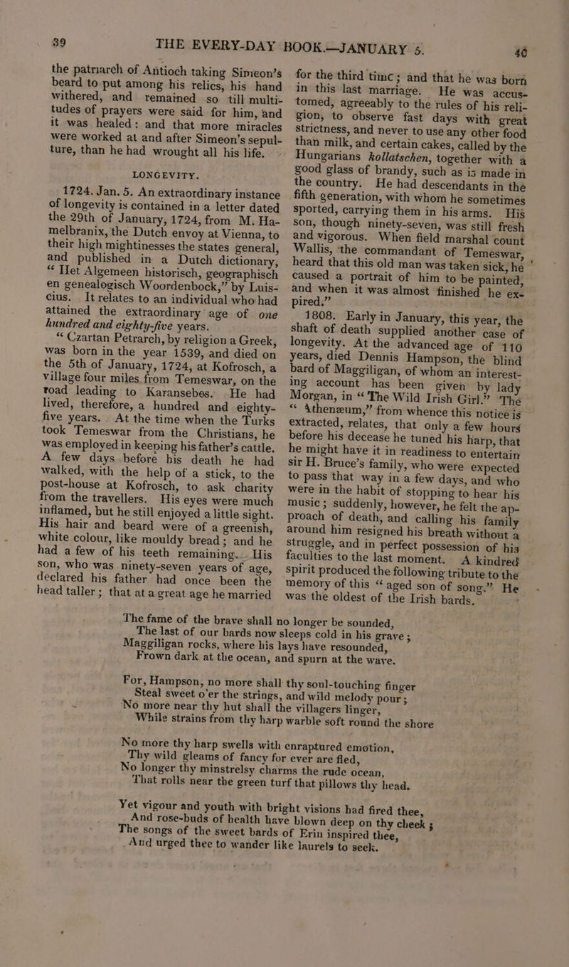 the patnarch of Antioch taking Simeon’s beard to-put among his relics, his hand withered, and remained so ‘till multi- tudes of prayers were said for him, and it was healed: and that more miracles were worked at and after Simeon’s sepul- ture, than he had wrought all his life. LONGEVITY. 1724. Jan. 5. An extraordinary instance of longevity is contained in a letter dated the 29th of January, 1724, from M. Ha- melbranix, the Dutch envoy at Vienna, to their high mightinesses the states general, and published in a Dutch dictionary, “ Het Algemeen historisch, geographisch en genealogisch Woordenbock,” by Luis- cius. It relates to an individual who had attained the extraordinary age of one hundred and eighty-five years. “ Czartan Petrarch, by religion a Greek, was born in the year 1539, and died on the 5th of J anuary, 1724, at Kofrosch, a village four miles from Temeswar, on the toad leading to Karansebes. .He had lived, therefore, a hundred and eighty- five years. At the time when the Turks took Temeswar from the Christians, he was employed in keening his father’s cattle. A few days.before bis death he had walked, with the help of a stick, to the post-house at Kofrosch, to ask charity from the travellers. His eyes were much inflamed, but he still enjoyed a little sight. His hair and beard were of a greenish, white colour, like mouldy bread; and he had a few of his teeth remaining... His son, who was ninety-seven years of age, declared his father had once been the head taller; that ata great age he married for the third timc ; and that he was born in this last marriage. He was accus- gion, to observe fast days with great strictness, and never to use any other food than milk, and certain cakes, called by the Hungarians kollatschen, together with a good glass of brandy, such as is made in the country. He had descendants in the sported, carrying them in hisarms. Hig Son, though ninety-seven, was still fresh and vigorous. When field marshal count Wallis, the commandant of Temeswar, heard that this old man was taken sick, he | caused a portrait of him to be painted, and when it was almost finished he ex. pired.” | ili 1808. Early in January, this year, the shaft of death supplied another case of longevity. At the advanced age of 110 years, died Dennis Hampson, the blind bard of Maggiligan, of whom an interest- ing account has been given by lady Morgan, in “ The Wild Irish Girl.” The “ Atheneum,” from whence this notice is extracted, relates, that Only a few hours before his decease he tuned his harp, that he might have it in readiness to entertain sir H. Bruce’s family, who were expected to pass that way in a few days, and who were in the habit of stopping to hear his music ; suddenly, however, he felt the ap- proach of death, and calling his family around him resigned his breath without a struggle, and in perfect possession of his faculties to the last moment. A kindred Spirit produced the following tribute to the memory of this “ aged son of song.” He was the oldest of the Irish bards. and wild melody pour;