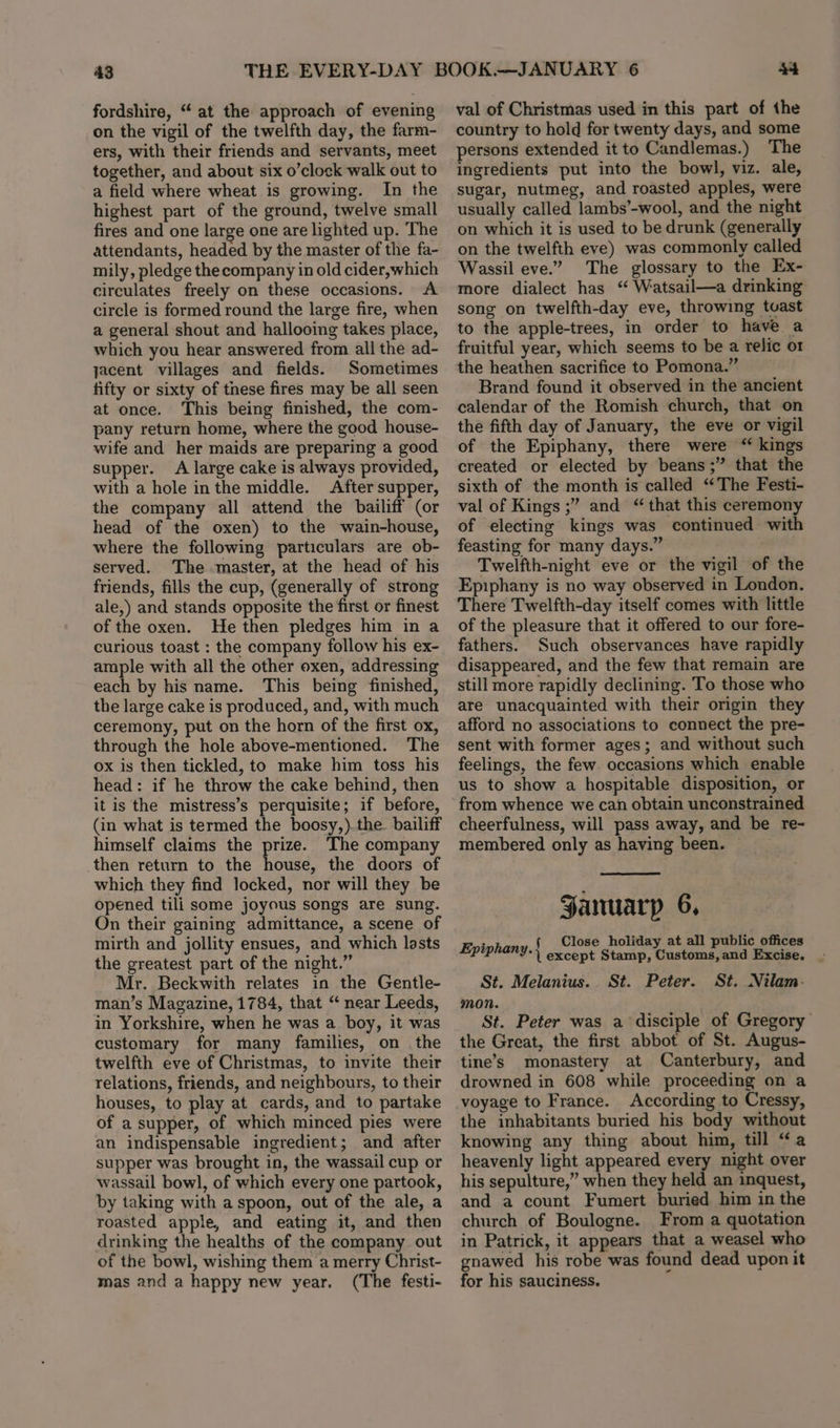 43 fordshire, “ at the approach of evening on the vigil of the twelfth day, the farm- ers, with their friends and servants, meet together, and about six o’clock walk out to a field where wheat is growing. In the highest part of the ground, twelve small fires and one large one are lighted up. The attendants, headed by the master of the fa- mily, pledge thecompany in old cider, which circulates freely on these occasions. A circle is formed round the large fire, when a general shout and hallooing takes place, which you hear answered from all the ad- jacent villages and fields. Sometimes fifty or sixty of these fires may be all seen at once. This being finished, the com- pany return home, where the good house- wife and her maids are preparing a good supper. A large cake is always provided, with a hole inthe middle. After supper, the company all attend the bailiff (or head of the oxen) to the wain-house, where the following particulars are ob- served. The master, at the head of his friends, fills the cup, (generally of strong ale,) and stands opposite the first or finest of the oxen. He then pledges him in a curious toast : the company follow his ex- ample with all the other oxen, addressing each by his name. This being finished, the large cake is produced, and, with much ceremony, put on the horn of the first ox, through the hole above-mentioned. The ox is then tickled, to make him toss his head: if he throw the cake behind, then it is the mistress’s perquisite; if before, (in what is termed the boosy,).the bailiff himself claims the prize. The company then return to the house, the doors of which they find locked, nor will they be opened tili some joyous songs are sung. On their gaining admittance, a scene of mirth and jollity ensues, and which lasts the greatest part of the night.” Mr. Beckwith relates in the Gentle- man’s Magazine, 1784, that “ near Leeds, in Yorkshire, when he was a. boy, it was customary for many families, on . the twelfth eve of Christmas, to invite their relations, friends, and neighbours, to their houses, to play at cards, and to partake of a supper, of which minced pies were an indispensable ingredient; and after supper was brought in, the wassail cup or wassail bowl, of which every one partook, by taking with a spoon, out of the ale, a roasted apple, and eating it, and then drinking the healths of the company out of the bowl, wishing them a merry Christ- mas and a happy new year. (The festi- Aad val of Christmas used in this part of the country to hold for twenty days, and some persons extended it to Candlemas.) The ingredients put into the bowl, viz. ale, sugar, nutmeg, and roasted apples, were usually called lambs’-wool, and the night on which it is used to be drunk (generally on the twelfth eve) was commonly called Wassil eve.” The glossary to the Ex- more dialect has “ Watsail—a drinking song on twelfth-day eve, throwing tvast to the apple-trees, in order to have a fruitful year, which seems to be a relic o1 the heathen sacrifice to Pomona.” Brand found it observed in the ancient calendar of the Romish church, that on the fifth day of January, the eve or vigil of the Epiphany, there were “ kings created or elected by beans ;” that the sixth of the month is called “The Festi- val of Kings ;” and “that this ceremony of electing kings was continued with feasting for many days.” Twelfth-night eve or the vigil of the Epiphany is no way observed in London. There Twelfth-day itself comes with little of the pleasure that it offered to our fore- fathers. Such observances have rapidly disappeared, and the few that remain are still more rapidly declining. To those who are unacquainted with their origin they afford no associations to connect the pre- sent with former ages; and without such feelings, the few. occasions which enable us to show a hospitable disposition, or from whence we can obtain unconstrained cheerfulness, will pass away, and be re- membered only as having been. — January 6, Epiphany «Cite helaay at an ae ee St. Melanius. St. Peter. St. Nilam. mon. St. Peter was a disciple of Gregory the Great, the first abbot of St. Augus- tine’s monastery at Canterbury, and drowned in 608 while proceeding on a voyage to France. According to Cressy, the inhabitants buried his body without knowing any thing about him, till “a heavenly light appeared every night over his sepulture,” when they held an inquest, and a count Fumert buried him in the church of Boulogne. From a quotation in Patrick, it appears that a weasel who gnawed his robe was found dead upon it for his sauciness.