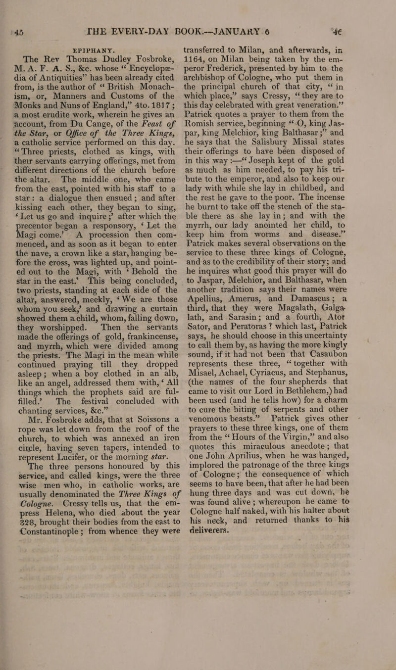 EPIPHANY. The Rev Thomas Dudley Fosbroke, M.A. F. A. S., &amp;c. whose “ Encyclope- dia of Antiquities” has been already cited from, is the author of “ British Monach- ism, or, Manners and Customs of the Monks and Nuns of England,” 4to. 1817 ; a most erudite work, wherein he gives an account, from Du Cange, of the Feast of the Star, or Office of the Three Kings, a catholic service performed on this day. “Three priests, clothed as kings, with their servants carrying offerings, met from different directions of the church before the altar. The middle one, who came from the east, pointed with his staff to a star: a dialogue then ensued ; and after kissing each other, they began to sing, ‘Let us go and inquire;’ after which the precentor began a responsory, ‘ Let the Magi come.’ &lt;A procession then com- menced, and as soon as it began to enter the nave, a crown like a star, hanging be- fore the cross, was lighted up, and point- ed out to the Magi, with ‘Behold the star in the east. This being concluded, two priests, standing at each side of the altar, answered, meekly, ‘We are those whom you seek,’ and drawing a curtain showed them a child, whom, falling down, they worshipped. Then the servants made the offerings of gold, frankincense, and myrrh, which were divided among the priests. The Magi in the mean while continued praying till they dropped asleep; when a boy clothed in an alb, like an angel, addressed them with, ‘ All things which the prophets said are ful- filled’? The festival concluded with chanting services, &amp;c.” Mr. Fosbroke adds, that at Soissons a rope was let down from the roof of the church, to which was annexed an iron circle, having seven tapers, intended to represent Lucifer, or the morning star. The three persons honoured by this service, and called kings, were the three wise men who, in catholic works, are usually denominated the Three Kings of Cologne. Cressy tells us, that the em- press Helena, who died about the year 228, brought their bodies from the east to Constantinople ; from whence they were 4€ transferred to Milan, and afterwards, in 1164, on Milan being taken by the em- peror Frederick, presented by him to the archbishop of Cologne, who put them in the principal church of that city, “ in which place,” says Cressy, “they are to this day celebrated with great veneration.” Patrick quotes a prayer to them from the Romish service, beginning ‘‘-O, king Jas- par, king Melchior, king Balthasar ;” and he says that the Salisbury Missal states their offerings to have been disposed of in this way :—“ Joseph kept of the gold as much as him needed, to pay his tri- bute to the emperor, and also to keep our lady with while she lay in childbed, and the rest he gave to the poor. The incense he burnt to take off the stench of the sta- ble there as she lay in; and with the myrrh, our lady anointed her child, to keep him from worms and disease.” Patrick makes several observations on the service to these three kings of Cologne, and as to the credibility of their story; and he inquires what good this prayer will do to Jaspar, Melchior, and Balthasar, when another tradition says their names were Apellius, Amerus, and Damascus; a third, that they were Magalath, Galga lath, and Sarasin; and a fourth, Ator Sator, and Peratoras ? which last, Patrick says, he should choose in this uncertainty to call them by, as having the more kingly sound, if it had not been that Casaubon represents these three, “together with Misael, Achael, Cyriacus, and Stephanus, (the names’ of the four shepherds that came to visit our Lord in Bethlehem,) had been used (and he telis how) for a charm to cure the biting of serpents and other venomous beasts.” Patrick gives other ptayers to these three kings, one of them from the “ Hours of the Virgin,” and also quotes this miraculous anecdote ; that one John Aprilius, when he was hanged, implored the patronage of the three kings of Cologne; the consequence of which seems to have been, that after he had been hung three days and was cut down, he was found alive; whereupon he came to Cologne half naked, with his halter about his neck, and returned thanks to his deliverers.