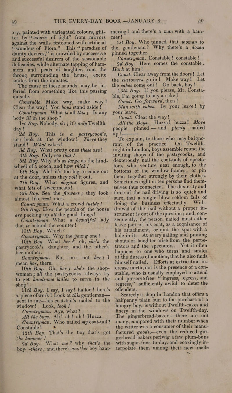 49 ary, painted with variegated colours, glit- ter by “excess of light” from mirrors against the walls testooned with artificial “wonders of Flora.” This “ paradise of dainty devices,” is crowded by successive and successful desirers of the seasonable delicacies, while alternate tapping of ham- mers and peals of laughter, from the throng surrounding the house, excite smiles from the inmates. The cause of these scunds may be in- ferred from something like this passing outside. Constable. Make way, make way! Clear the way! You boys stand aside ! Countryman. What is all this; Is any body il] in the shop? day ! 2d Boy. This is a_ pastrycook’s, sir; look at the window! There they stand! What cakes! 3d Boy. What pretty ones these are! 4th Boy. Only see that! _ ’ 5th Boy. Why it’s as large as the hind- wheel of a coach, and how thick ! 6th Boy. Ah! it’s too big to come out at the door, unless they voll it out. 7th Boy. What elegant figures, and what lots of sweetmeats! 8th Boy. See the flowers ; they look almost like real ones. — Countryman. What a crowd inside ! 9th Boy. How the people of the house _are packing up all the good things ! Countryman. What a beautiful lady that is behind the counter ! 10th Boy. Which? Countryman. Why the young one! 10th Boy. What her? oh, she’s the her mother. Countryman. mean her, there. 10th Boy. Oh, her; she’s the shop- woman ; all the pastrycooks always try to get handsome ladies to serve in the shop! . . 11th Boy. I say, I say! halloo! here’s a piece of work ! Look at this gentleman— gext to me—his coat-tail’s nailed to the window! Look, look ! Countryman, Aye, what? All the boys. Ah! ah! ah! Huzza. Countryman. Who nailed my coat-tail ? Constable ! &gt; - 12th Boy. That’s the boy that’s got the hammer ! 2d Boy. What me? why that’s the boy- -there ; and there’s another boy ham- No, no; not her; I mering! and there’s a man with a hatn- mer ! _ 1st Boy. Who pinned that woman to the gentleman? Why there’s a dozen pinned together. Countryman. Constable! constable! 2d Boy. Here comes the constable. Hark at him! Const. Clear away from the doors! Let the customers goin! Make way! Let the cakes come out! Go back, boy! 13th Boy. If you please, Mr. Consta- ble, I’m going to buy a cake! Const. Go forward, then ! Man with cakes. By your leave! by your leave. . Const. Clear the way ! All the Boys. 'uzza! huzza! More begets pinned — and. plenty | nailed up ! To explain, to those who may be igno- rant of the practice. On Twelfth- night in London, boys assemble round the inviting shops of the pastrycooks, and dexterously nail the coat-tails of specta- tors, who venture near enough, to the bottoms of the window frames; or pin them together strongly by their clothes. Sometimes eight or ten persons find them- selves thus connected. The dexterity and force of the nail driving is so quick and sure, that a single blow seldom fails of doing the business effectually. With- drawal of the nail without a proper in- strument is out of the question ; and, con- sequently, the person. nailed must either leave part of his coat, as a cognizance of his attachment, or quit the spot with a hole in it. At every nailing and pinning trators and the spectators. Yet it often at the duress of another, that he also finds himself nailed. Efforts at extrication in- crease mirth, nor is the presence of a con- stable, who is usually employed to attend and preserve free “ ingress, egress, and regress,” sufficiently awful to deter the offenders. ' Scarcely a shop in London that offers a halfpenny plain bun to the purchase of a hungry boy, is without Twelfth-cakes and finery in the windows on Twelfth-day. The gingerbread-bakers—there are not many, compared with their number when the writer was a consumer of their manu- factured goods,—even the reduced gin- oN