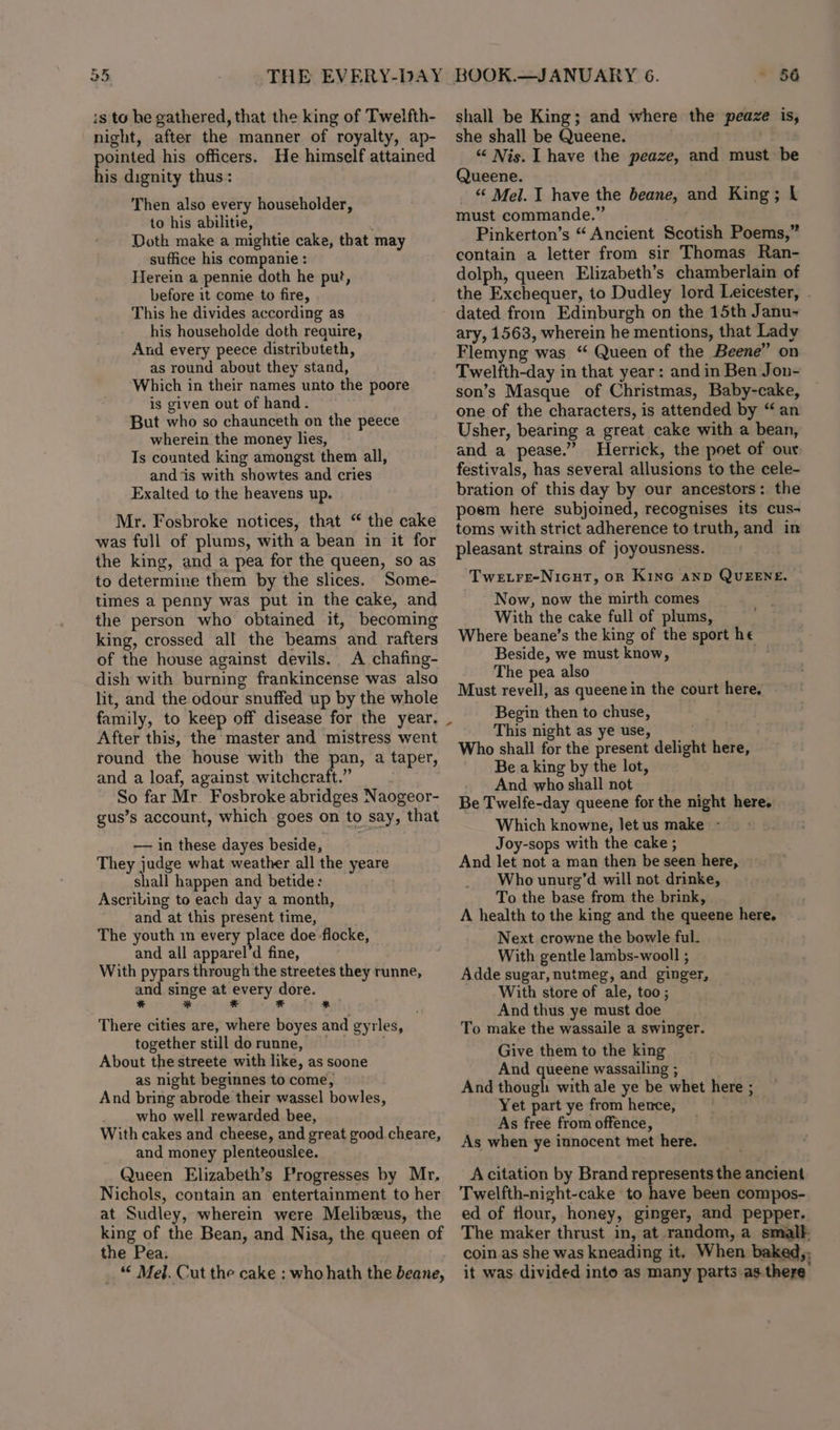 25 THE EVERY-DAY is to he gathered, that the king of Twelfth- night, after the manner of royalty, ap- pointed his officers. He himself attained his dignity thus: Then also every householder, to his abilitie, Doth make a mightie cake, that may suffice his companie : Herein a pennie doth he put, before it come to fire, This he divides according as his householde doth require, And every peece distributeth, as round about they stand, Which in their names unto the poore is given out of hand - But who so chaunceth on the peece wherein the money lies, Ts counted king amongst them all, and ‘is with showtes and cries Exalted to the heavens up. Mr. Fosbroke notices, that “ the cake was full of plums, with a bean in it for the king, and a pea for the queen, so as to determine them by the slices. Some- times a penny was put in the cake, and the person who obtained it, becoming king, crossed all the beams and rafters of the house against devils. A chafing- dish with burning frankincense was also lit, and the odour snuffed up by the whole family, to keep off disease for the year. _ After this, the master and mistress went round the house with the pan, a taper, and a loaf, against witchcraft.” So far Mr. Fosbroke abridges Naogeor- gus’s account, which goes on to say, that —— in these dayes beside, They judge what weather all the yeare shall happen and betide: Ascribing to each day a month, and at this present time, The youth in every place doe flocke, and all apparel‘d fine, With pypars through the streetes they runne, and singe at a) dore. * * F od There cities are, where boyes and gyrles, together still dorunne, — . About the streete with like, as soone as night beginnes to come, And bring abrode their wassel bowles, who well rewarded bee, With cakes and cheese, and great good cheare, and money plenteouslee. Queen Elizabeth’s Progresses by Mr, Nichols, contain an entertainment to her at Sudley, wherein were Melibeus, the king of the Bean, and Nisa, the queen of the Pea. _ “ Mel. Cut the cake : who hath the beane, BOOK.—JANUARY 6. 56 shall be King; and where the peaze is, she shall be Queene. “ Nis. I have the peaze, and must be Queene. _ &amp; Mel. I have the beane, and King; i must commande.” Pinkerton’s “ Ancient Scotish Poems,” contain a letter from sir Thomas Ran- dolph, queen Elizabeth’s chamberlain of the Exchequer, to Dudley lord Leicester, - dated from Edinburgh on the 15th Janu- ary, 1563, wherein he mentions, that Lady Flemyng was “ Queen of the Beene” on Twelfth-day in that year: andin Ben Jon- son’s Masque of Christmas, Baby-cake, one of the characters, is attended by “ an Usher, bearing a great cake with a bean, and a pease.” Herrick, the poet of our: festivals, has several allusions to the cele- bration of this day by our ancestors: the poem here subjoined, recognises its cus- toms with strict adherence to truth, and in pleasant strains of joyousness. Twetre-Nicut, on Kino and QUEENE. Now, now the mirth comes With the cake full of plums, Where beane’s the king of the sport he Beside, we must know, pila The pea also Must revell, as queene in the court here. Begin then to chuse, This night as ye use, Who shall for the present delight here, Be a king by the lot, And who shall not . Be Twelfe-day queene for the night here. Which knowne, let us make - Joy-sops with the cake ; And let not a man then be seen here, Who unure’d will not drinke, To the base from the brink, A health to the king and the queene here. Next crowne the bowle ful. With gentle lambs-wooll ; Adde sugar, nutmeg, and ginger, With store of ale, too; And thus ye must doe To make the wassaile a swinger. Give them to the king And queene wassailing ; And though with ale ye be whet here ; Yet part ye from hence, | As free from offence, As when ye innocent met here. A citation by Brand represents the ancient Twelfth-night-cake to have been compos- ed of flour, honey, ginger, and pepper. The maker thrust in, at random, a smalk coin as she was kneading it. When baked,: it was divided into as many parts as there’