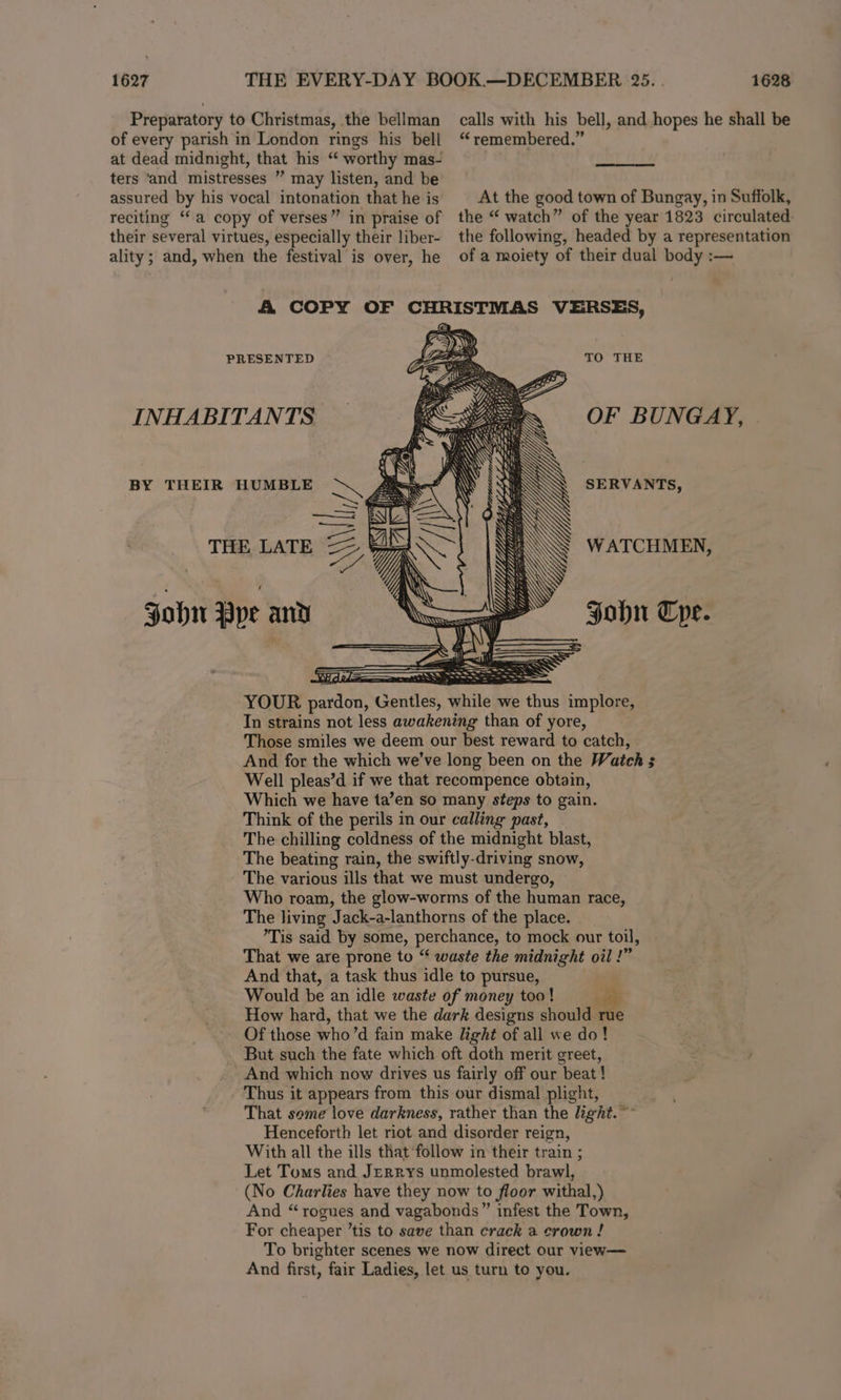 1627 Preparatory to Christmas, the bellman of every parish in London rings his bell at dead midnight, that his “‘ worthy mas- ters ‘and mistresses ” may listen, and be assured by his vocal intonation that he is reciting ‘‘a copy of verses” in praise of their several virtues, especially their liber- ality; and, when the festival is over, he 1628 calls with his bell, and hopes he shall be “ remembered.” At the good town of Bungay, in Suffolk, the “ watch” of the year 1823 circulated. the following, headed by a representation of a moiety of their dual body :— KS Sy) PRESENTED . eo. TO THE INHABITANTS LS = OF BUNGAY, fa. TERR PSs Al ope Mi, f N \ A LN BY THEIR HUMBLE ye ~ RS SERVANTS, THE LATE == #4 Vi WATCHMEN, iy Ni