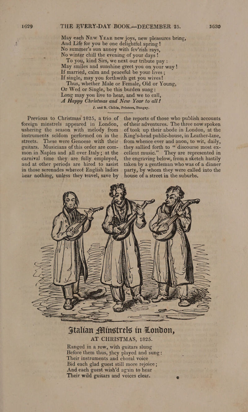1629 THE EVERY-DAY BOOK.—DECEMBER 235. And Life for you be one delightful spring ! No summer’s sun annoy with fev’rish rays, No winter chill the evening of your days ! To you, kind Sirs, we next our tribute pay : May smiles and sunshine greet you on your way! If married, calm and peaceful be your lives ; If single, may you forthwith get you wives! Thus, whether Male or Female, Old or Young, Or Wed or Single, be this burden sung : Long may you live to hear, and we to call, A Happy Christmas and New Year to all! J. and R. Childs, Printers, Bungay. 3630 Previous to Christmas 1825, a trio of foreign minstrels appeared in London, ushering the season with melody from instruments seldom performed on in the streets. These were Genoese with their guitars. Musicians of this order are com- mon in Naples and all over Italy; at the carnival time they are fully employed, and at other periods are hired to assist in those serenades whereof English ladies hear nothing, unless they travel, save by \\WV) oi Se Staltan 41 the reports of those who publish accounts of their adventures. The three now spoken of took up their abode in London, at the King’s-head public-house, in Leather-lane, from whence ever and anon, to wit, daily, they sallied forth to “ discourse most ex- cellent music.” They are represented in the engraving below, from a sketch hastily taken by a gentleman who was of a dinner party, by whom they were called into the house of a street in the suburbs. ee _—_a