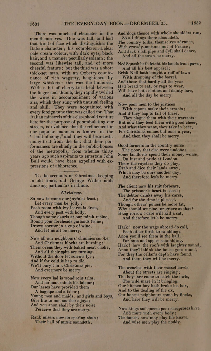 1631 There was much of character in the men themselves. One was tall, and had that kind of face which distinguishes the Italian character; his complexion a clear pale cream colour, with dark eyes, black hair, and a manner peculiarly solemn: the second was likewise tall, and of more cheerful feature; but the third was a short thick-set man, with an Oxberry counte- nance of rich waggery, heightened by large whiskers: this was the humorist. With a bit of cherry-tree held between the finger and thumb, they rapidly twirled the wires in accompaniment of various airs, which they sung with unusual feeling and skill. They were acquainted with every foreign tune that was called for. That Italian minstrels of this class should venture here for the purpose of perambulating our streets, is evidence that the refinement in our popular manners is known in the “‘ land of song,” and they will bear testi- mony to it from the fact that their per- formances are chiefly in the public-houses of the metropolis, from whence. thirty years ago such aspirants to entertain John Bull would have been expelled with ex- pressions of abhorrence. To the accounts of Christmas keeping in old times, old George Wither adds amusing particulars in rhime. Christmas. So now is come our joyfulst feast ; Let every man be jolly ; Each room with ivy leaves is drest, And every post with holly. Though some churls at our mirth repine, Round your foreheads garlands twine ; Drown sorrow in a cup of wine, And let us all be merry. Now all our neighbours’ chimnies smoke, And Christmas blocks are burning 5: Their ovens they with baked meat choke, And all their spits are turning. Without the door let sorrow lye ; And if for cold it hap to die, We'll bury’t in a Christmas pie, And evermore be merry. Now every lad is wond’rous trim, And no man minds his labour ; Our lasses have provided them A bagpipe and a tabor ; Young men and maids, and girls and boys, Give life to one another's joys ; And yu anon shall by their noise Perceive that they are merry. Rank misers now do sparing shun ; Their hall of music soundeth ; 1632 And dogs thence with whole shoulders run, So all things there aboundeth. The country folks, themselves advance, With crowdy-muttons out of France ; And Jack shall pipe and Jyll shall dance, And all the town be merry. Ned Squash hath fetcht his bands from pawn, And all his best apparel ; Brisk Nell hath bought a ruff of lawn With dropping of the barrel. And those that hardly all the year Had bread to eat, or rags to wear, Will have both clothes and dainty fare, And all the day be merry. Now poor men to the justices With capons make their errants ; And if they hap to fail of these, They plague them with their warrants : But now they feed them with good cheer, And what they want, they take in beer, For Christmas comes but once a year, And then they shall be merry. Good farmers in the country nurse _ The poor, that else were undone; | On lust and pride at London. There the roysters they do play, Drab and dice their lands away, Which may be ours another day, And therefore let’s be merry. The client now his suit forbears, The prisoner’s heart is eased ; The debtor drinks away his cares, And for the time is pleased. Though others’ purses be more fat, Why should we pine, or grieve at that ? Hang sorrow! care will kill a cat, And therefore let’s be merry. Each other forth to rambling ; Anon you'll see them in the hall, For nuts and apples scrambling. Hark ! how the roofs with laughter sound, Anon they'll think the house goes round, For they the cellar’s depth have found, And there they will be merry. The wenches with their wassel bowls About the streets are singing ; The boys are come to catch the owls, The wild mare in it bringing. Our kitchen boy hath broke his box, And to the dealing of the ox, Our honest neighbours come by flocks, And here they will be merry. Now kings and queens poor sheepcotes huve, And mute with every body ; The honest now may play the knave, And wise men play the noddy.