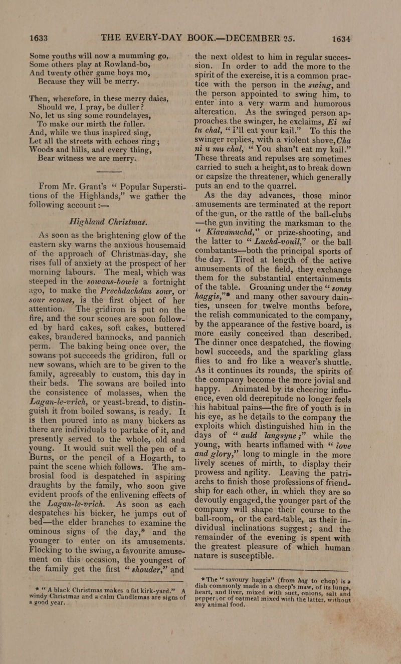 1633 Some youths will now a mumming go, Some others play at Rowland-bo, And twenty other game boys mo, Because they will be merry. Then, wherefore, in these merry daies, Should we, I pray, be duller? No, let us sing some roundelayes, To make our mirth the fuller. And, while we thus inspired sing, Let all the streets with echoes ring; Woods and hills, and every thing, Bear witness we are merry. From Mr. Grant’s “ Popular Supersti- tions of the Highlands,” we gather the following account :— Highland Christmas. As soon as the brightening glow of the eastern sky warns the anxious housemaid of the approach of Christmas-day, she rises full of anxiety at the prospect of her morning labours. The meal, which was steeped in the sowans-bowie a fortnight sour scones, is the first object of her attention. The gridiron is put on the fire, and the sour scones are soon follow-| ed by hard cakes, soft cakes, buttered cakes, brandered bannocks, and pannich perm. The baking being once over, the sowans pot succeeds the gridiron, full os new sowans, which are to be given to the family, agreeably to custom, this day in their beds. The sowans are boiled into the consistence of molasses, when the Lagan-le-vrich, or yeast-bread, to distin- guish it from boiled sowans, is ready. It is then poured into as many bickers as there are individuals to partake of it, and presently served to the whole, old and young. It would suit well the pen of a Burns, or the pencil of a Hogarth, to paint the scene which follows. The am- brosial food is despatched in aspiring draughts by the family, who soon give evident proofs of the enlivening effects of the Lagan-le-vrich. As soon as each despatches his bicker, he jumps out of bed—the elder branches to examine the ominous signs of the day,* and the younger to enter on its amusements. Flocking to the swing, a favourite amuse- ment on this occasion, the youngest of the family get the first “ shouder,” and * “A black Christmas makes a fat kirk-yard’ A windy Christmas and a calm Candlemas are signs of a good year. 1634 the next oldest to him in regular succes- sion. In order to add the more to the spirit of the exercise, it is a common prac- tice with the person in the swing, and the person appointed to swing him, to enter into a very warm and humorous altercaticn. As the swinged person ap- proaches, the swinger, he exclaims, Ei mi tu chal, ‘ll eat your kail.” To this the swinger replies, with a violent shove, Cha ni u mu chal, “ You shan’t eat my kail.” These threats and repulses are sometimes carried to such a height, as to break down or capsize the threatener, which generally puts an end to the quarrel. As the day advances, those minor amusements are terminated at the report of the gun, or the rattle of the ball-clubs —the gun inviting the marksman to the “* Kiavamuchd,” or prize-shooting, and the latter to “ Luchd-vouil,” or the ball combatants—both the principal sports of the day. Tired at length of the active amusements of the field, they exchange them for the substantial entertainments of the table. Groaning under the “ sonsy haggis,”* and many other savoury dain- ties, unseen for twelve months before, the relish communicated to the company, by the appearance of the festive board, is more easily conceived than described. The dinner once despatched, the flowing bowl succeeds, and the sparkling glass flies to and fro like a weaver’s shuttle. As it continues its rounds, the spirits of the company become the more jovial and happy. Animated by its cheering influ- ence, even old decrepitude no longer feels his eye, as he details to the company the exploits which distinguished him in the days of “auld langsyne;” while the young, with hearts inflamed with “ Jove and glory,” long to mingle in the more lively scenes of mirth, to display their prowess and agility. Leaving the patri- archs to finish those professions of friend- ship for each other, in which they are so devoutly engaged, the younger part of the company will shape their course to the ball-room,. or the card-table, as their in- dividual inclinations suggest; and the remainder of the evening is spent with the greatest pleasure of which human nature is susceptible. * The “ savoury haggis” (from hag to chop) is a dish commonly made in a sheep’s maw, of its lungs, heart, and liver, mixed with suet, onions, salt and pepper; or of oatmeal mixed with the latter, without any animal food. ¥