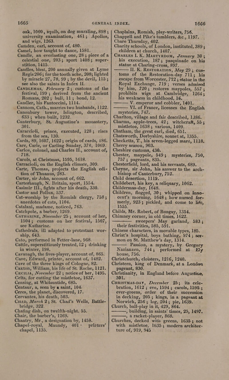 1665 oak, 1060, squib, on dog muzzling, 898 ; university examination, 4615; Apollos, and wigs, 1263. Camden, earl, account of, 480. Camel, how taught to dance, 1581. Candle, an everlasting one, 28 ; piece of a celestial one, 2035; sport 14085; super stition, 1415. Candles, blest, 200 annually given at Lyme Regis 206; for the tooth ache, 208; lighted by miracle 27, 78, 99 ; by the devil, 115; see also the saints in Index IL... CANDLEMAS, February 2; customs of the festival, 199 ; derived from the ancient Romans, 202; bull, 11; bond, 12. Candler, his Fantoccini, 1114. Cannom, Cath., marries two husbands, 1122. Canonbury tower, Islington, described, 633 ; when built, 1232. Canterbury, St. Augustine’s monastery, 301. Caraccioli, prince, executed, 128; rises from the sea, 130. Cards, 89, 1607, 1622; origin of cards, i186. Care, Carle, or Carling Sunday, 378, 1069. Carlos, colonel, and Charles II., account of, 718. Carols, at Christmas, 1595, 1618. Carracioli, on the English climate, 309. Carte, Thomas, projects the English edi- tion of Thuanus, 283. Carter, sir John, account of, 662. Carterhaugh, N. Britain, sport, 1554. Casimir II., fights after his death, 330. Castor and Pollux, 537. Cat-worship by the Romish clergy, 758 ; anecdotes of cats, 1104. Catalani, madame, noticed, 763. Catchpole, a barber, 1269. CATHARINE, November 25 ; account of her, 1504; customs on her festival, 1507, see Katharine. Cathedrals, ill adapted to protestant wor- ship, 643. Cato, performed in Fetter-lane, 968. Cattle, superstitiously treated, 12; drinking in winter, 198. Cavanagh, the fives-player, account of, 865. Cave, Edward, printer, account of, 1482. Cave of the three kings of Cologne, 82. Caxton, William, his life of St. Roche, 1121. CECILIA, November 22 ; notice of her, 1495. Celts, for cutting the mistletoe, 1637. Censing, at Whitsuntide, 685. Centaur, a, seen by a saint, 104- Ceres, the planet, discovered, 17. Cervantes, his death, 503. CHAD, March 2; St. Chad’s Wells, Battle- bridge, 322. Chafing dish, on twelfth-night. 55. Chantry, Mr., a designation by, 1458. Chapel-royal, Maundy, 401: prirters’ chapel, 1135. 1666 Chaplains, Romish, play-writers, 756. Chappell and Pike’s tumblers, &c., 1197. Chare Thursday, 402. Charity schools, of London, instituted, 389 ; children at church, 1407. Cuartes I, K. Martyrdom, January 30; his execution, 187; pasquinade on hig statue at Charing-cross, 897. Il. K. Resroration, May 29; cus- toms of the Restoration-day 711; his escape from Worcester, 712 ; statue in the Royal Exchange, 719; verses admired by. him, 720; restores maypoles, 557 ; prohibits wigs at Cambridge, 1264; his weakness in childhood, 16. ——~— V. emperor and cobbler, 1401. VI. of France, licenses the English mysteries, 747. Charlton, village and fair described, 1386. Charms, apple-trees, 42; witchcraft, 555 mistletoe, 1638; various, 1409. Chatham, the great earl, died, 651. Chatsworth, Derbyshire, sonnet at, 1355. Checketts, T., his seven-legged mare, 1118. Cherry season, 903. Cheshire customs, 430. Chester, maypole, 549; 7575 pageants, 835. Chesterfield, lord, and his servants, 689. Cheyne, sir John, his answer to the arch- bisnop of Canterbury, 752. Child desertion, 1119. Childebert, his key, a reliquary, 1062. Childermas-day, 1648. Children, flogged, 30; whipped on Inno- cent’s morning, 1648; how nursed for- merly, 9233 pickled, and come to life, 1555. Childs, Mr. Robert, of Bungay, 1354. Chimney corner, in old times, 1622. sweepers’ May garland, 583; their festivities, 585, 591. Chinese characters, in movable types, 185. Christ’s hospital, boys bathing, 974; ser- mon on St. Matthew’s day, 1314. Passion, a mystery, by Gregory Nazianzen, 744; performed at Ely house, 756. Christchurch, cloisters, 1216, 1240. Christern, king of Denmark, at a London pageant, 830. Christianity, in England before Augustine, 301. CHRISTMAS-DAY, December 253 its cele- bration, 1612 5 eve, 1594; carols, 1595 ; ever-greens, order of their succession in decking, 205; kings, in a pageant at Norwich, 256; log, 204; pie, 1639. Church, ball-play in it, 429, 864. , building, in saints’ times, 25, 1497, Churches, decked witi greens, 16353 not with mistletoe, 1635 ; modern architec- ture of, 919, 945 mysteries, 750,