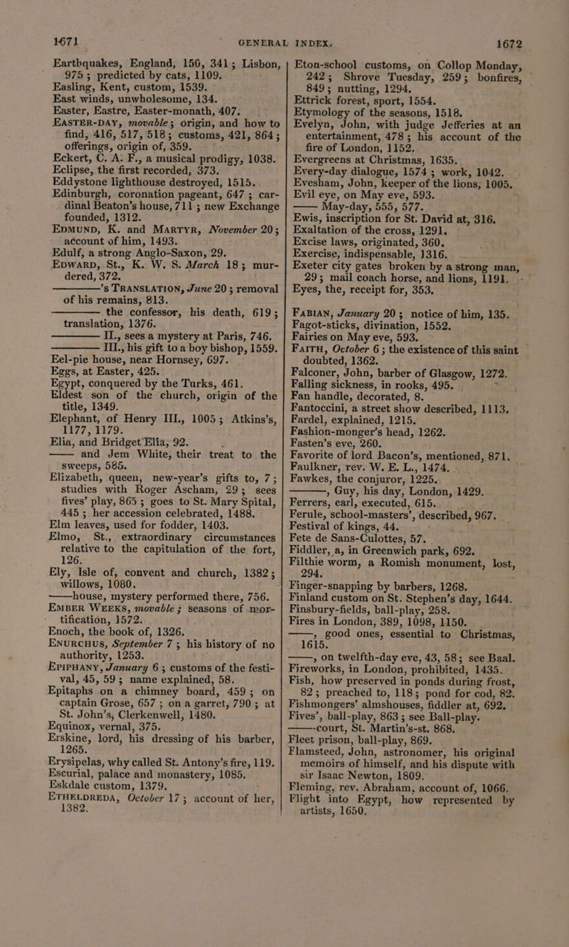1671 Earthquakes, England, 156, 341; Lisbon, 9755 predicted by cats, 1109. Easling, Kent, custom, 1539. © East winds, unwholesome, 134. Easter, Eastre, Easter-monath, 407. EASTER-DAY, movable; origin, and how to find, 416, 517, 518; customs, 421, 864; offerings, origin of, 359. Eckert, C. A. F., a musical prodigy, 1038. Eclipse, the first recorded, 373. Eddystone lighthouse destroyed, 1515. Edinburgh, coronation pageant, 647; car- dinal Beaton’s house, 711 ; new Exchange founded, 1312. Epmunb, K. and Martyr, November 20; account of him, 1493. Edulf, a strong Anglo-Saxon, 29. Epwarp, St., K. W. S. March 18; mur- dered, 372. ’s TRANSLATION, June 20 ; removal of his remains, 813. . the confessor, his death, 619; translation, 1376. II., sees a mystery at Paris, 746. III., his gift to a boy bishop, 1559. Eel-pie house, near Hornsey, 697. Eggs, at Easter, 425. Egypt, conquered by the Turks, 461. Eldest son of the church, origin of the title, 1349. Elephant, of Henry III., 1005; Atkins’s, 1177, 1179. Elia, and Bridget Elia, 92. and Jem White, their treat to the sweeps, 585. Elizabeth, queen, new-year’s gifts to, 7; studies with Roger Ascham, 29; sees fives’ play, 865 ; goes to St. Mary Spital, 445 ; her accession celebrated, 1488. Elm leaves, used for fodder, 1403. Elmo, St., extraordinary circumstances relative to the capitulation of the fort, 126. Ely, Isle of, convent and church, 1382; willows, 1080. ~——house, mystery performed there, 756. EMBER WEEKS, movable ; seasons of -mor- tification, 1572. Enoch, the book of, 1326. ENuRcHUS, September 7 ; his history of no authority, 1253. . EpiPHANy, January 6 ; customs of the festi- val, 45, 59; name explained, 58. Epitaphs on a chimney board, 459; on captain Grose, 657 ; on a garret, 790; at St. John’s, Clerkenwell, 1480. Equinox, vernal, 375. Erskine, lord, his dressing of his barber, 1265. Erysipelas, why called St. Antony’s fire, 119. Escurial, palace and monastery, 1085. Eskdale custom, 1379, ETHELDREDA, October 17; account of her, 1382. 1672 Eton-school customs, on Collop Monday, 242; Shrove Tuesday, 259; bonfires, 849; nutting, 1294, Ettrick forest, sport, 1554. Etymology of the seasons, 1518. Evelyn, John, with judge Jefferies at an entertainment, 478; his account of the fire of London, 1152. Evergreens at Christmas, 1635. Every-day dialogue, 1574 ; work, 1042. Evesham, John, keeper of the lions, 1005. Evil eye, on May eve, 593. May-day, 555, 577. Ewis, inscription for St. David at, 316. Exaltation of the cross, 1291. Excise laws, originated, 360. Exercise, indispensable, 1316. Exeter city gates broken by a strong man, 29; mail coach horse, and lions, 1191. Eyes, the, receipt for, 353, FaBIAN, January 20; notice of him, 135. Fagot-sticks, divination, 1552. Fairies on May eve, 593. FalTH, October 6 ; the existence of this saint doubted, 1362. Falconer, John, barber of Glasgow, 1272. Falling sickness, in rooks, 495. | + Fan handle, decorated, 8. Fantoccini, a street show described, 1113. Fardel, explained, 1215. Fashion-monger’s head, 1262. Fasten’s eve, 260. Favorite of lord Bacon’s, mentioned, 871. Faulkner, rev. W. E. L., 1474. | Fawkes, the conjuror, 1225. , Guy, his day, London, 1429. Ferrers, earl, executed, 615. kv Ferule, school-masters’, described, 967. Festival of kings, 44. ‘% Fete de Sans-Culottes,; 57. Fiddler, a, in Greenwich park, 692. Filthie worm, a Romish monument, lost, 294. ) Finland custom on St. Stephen’s day, 1644. Finsbury-fields, ball-play, 258. 9 , Fires in London, 389, 1098, 1150. | » good ones, essential to Christmas, 5. , on twelfth-day eve, 43, 58; see Baal. Fireworks, in London, prohibited, 1435. Fish, how preserved in ponds during frost, 82; preached to, 118; pond for cod, 82. Fishmongers’ almshouses, fiddler at, 692. _ Fives’, ball-play, 863 ; see Ball-play. -court, St. Martin’s-st. 868, Fleet prison, ball-play, 869. Flamsteed, John, astronomer, his original memoirs of himself, and his dispute with sir Isaac Newton, 1809. Fleming, rev. Abraham, account of, 1066. Flight into Egypt, how represented by artists, 1650,