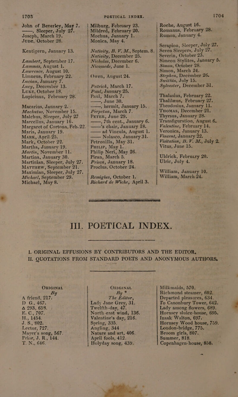 1703 John of Beverley, May 7. , Sleeper, July 27. Joseph, March 19. JupbeE, October 28. Kentigern, January 13. Lambert, September 17. Lammas, August 1. Lawrence, August 10. Limneus, February 22. Tacian, January 7. Lucy, December 13. LUKE, October 18. Lupicinus, February 28. Macarius, January 2. - Machuius, November 15. Malchus, Sleeper, July 27 Marcellus, January 16. Maris, January 19. Mark, April. 25. Mark, October 22. Martha, January 19. Martin, November 11. Martina, January 30. Martinian, Sleeper, July 27. MATTHEW, September 21. Maximian, Sleeper, July 27. Michael, September 29. Michael, May 8. POETICAL INDEX. | Milburg, February 23. Mildred, February 20. Mochua, January 1. | Monica, May 4. ! Nativity, December 25. Nicholas, December 6. Nicomede, June 1. Owen, August 24. Patrick, March 17. Paul, January 25. Paul, March 7. , dune 30. , hermit, January 15. Perpetua, March 7. | PETER, June 29. , 7th cent., January 6. ’s chair, January 18. ad Vincula, August 1. Nolasco, January 31. Petronilla, May 31. Puivip, May 1. Philip Neri, May 26. Piran, March 5. Prisca, January 18. Proclus, October 24. | | Remigius, October 1. Richard de Wiche, April 3. — 1704 Roche, August 16. Romanus, February 28. Rumon, January 4. Serapion, Sleeper, July 27. Seven Sleepers, July 27. Severin, October 23. Simeon Stylites, January 5. Simon, October 28. Simon, March 24. Stephen, December 26. Swithin, July 15. Sylvester, December 31. Thalasius, February 22. Thalileus, February 27. Theodosius, January 11. THomas, December 21. Thyrsus, January 28. Valentine, February 14. Veronica, January 13. Vincent, January 22. Visitation, B. V. M., July 2. Vitus, June 15. Uldrick, Februery 20. Ulric, July 4 William, January 10. William, March 24. s ORIGINAL By A friend, 217. D G., 467 A 293, 658 E. C., 707 H., 1454. J. S, 802. Lector, T2e0 Mayer’s song, 567. Prior, J. R., 144, T.N., 646. ORIGINAL By * The Editor, Lady Jane Grey, 31. Twelfth-day, 47. North-east wind, 136. Valentine’s day, 216. Spring, 335. Angling, 344 Nature and art, 406. April fools, 412. | Holyday song, 439. oa Milkmaids, 570. Richmond steamer, 602. Departed pleasures, 634. To Canonbury Tower, 642. Lady among flowers, 689. Hornsey sluice-house, 695. Izaak Walton, 697.: Hornsey Wood house, 759. London-bridge, 775. Broom girls, 807. Summer, 818. Copenhagen- house, 858. -~