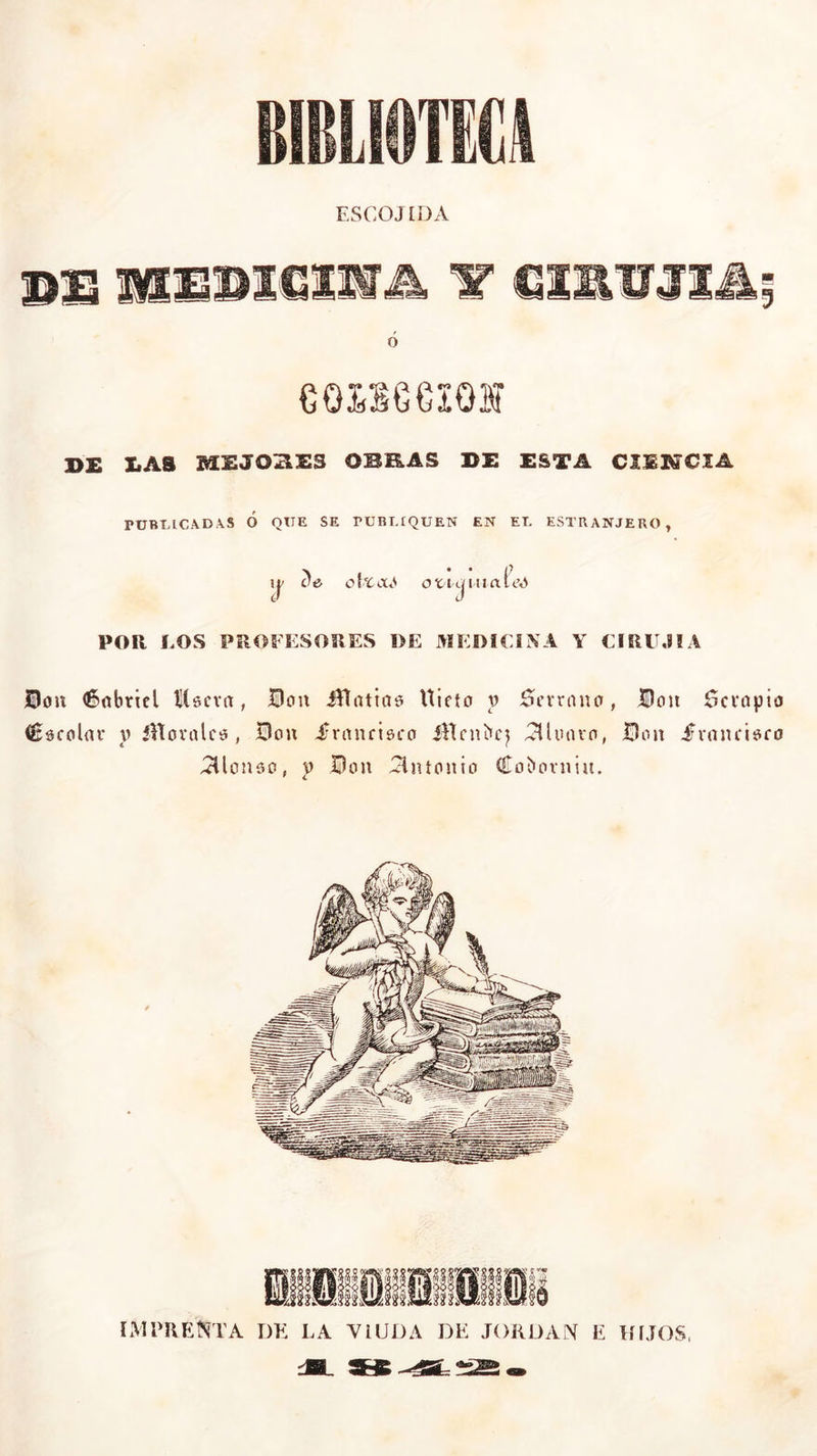 ESCOJtDA I>E liAS MEJOSES OBRAS DE ESTA CIEHCIA PtJBTjlCAD\S Ó QTTE SE rURT.fQUEN EN ET. ESTRANJERO , i| o!tocA ovicjinaieA POR LOS PROFESORES DE MEDICINA Y CIRU.ilA Don Gabriel íísera , Bou ¿Vlatias Uieto y Serrano, Don Bcvapio Cscolar y íHoralcs, Bou .francisco íHcnbcj lloaro, Bou francisco 3lon3o, y Bou Antonio Coboruiu. IMPRENTA DE LA VIUDA DE JORDAN E HIJOS, SJ5 *