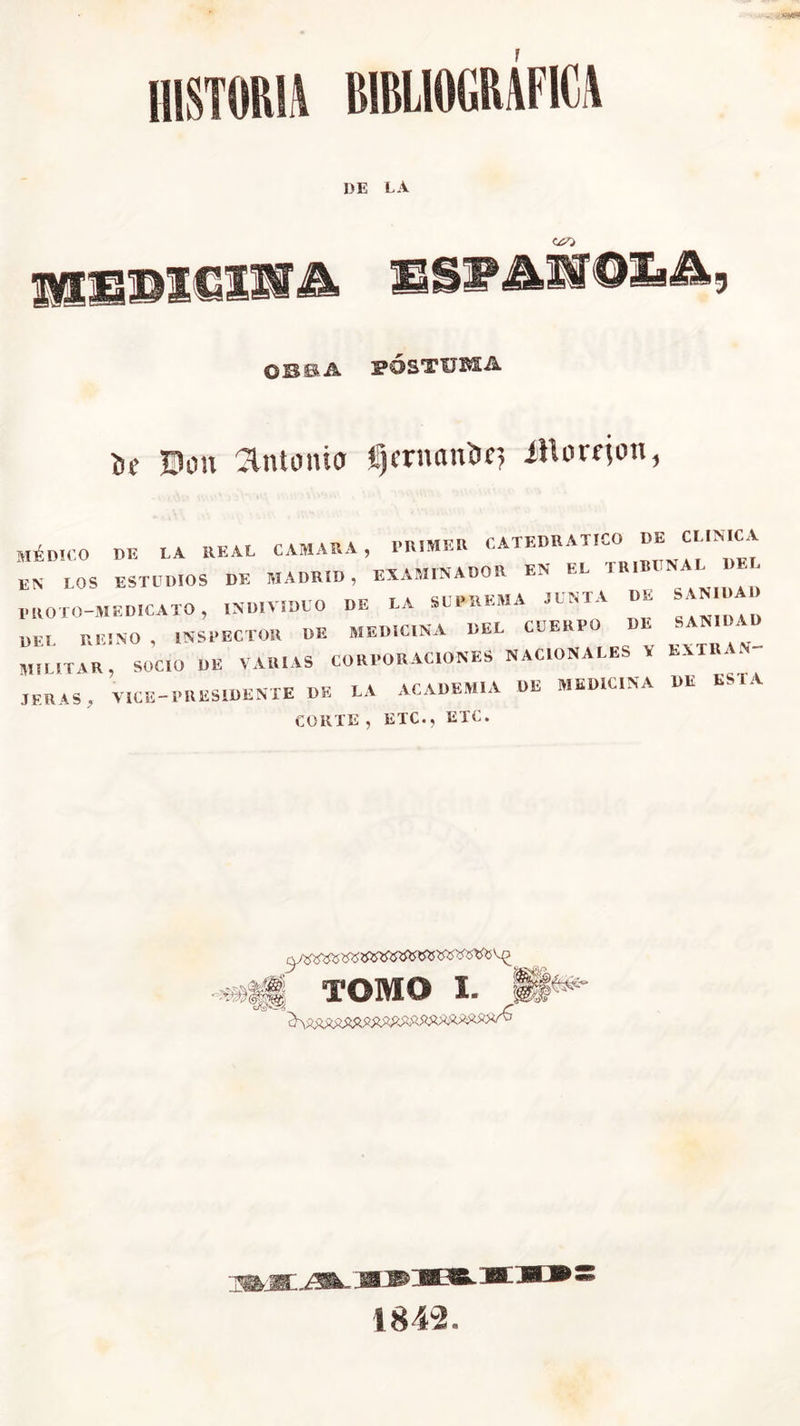 historia bibliográfica DE LA hexsbigí' '&AMQlA tic Don amonio Ijcrnciu'or, íHori-jon MÉDICO DE LA REAL CAMARA, l'RIMER CATEDRATICO DE CLINICA EN LOS ESTUDIOS DE MADRID, EXAMINADOR EN EL TR|B«NAL DE; PROCO—MEDICALO , INDIVIDUO DE LA SUPREMA JUNTA DE DE. REINO, INSPECTOR DE MEDICINA DEL CUERPO DE SANIDAD Mil IT IR , SOCIO DE VARIAS CORPORACIONES NACIONALES V EXTRAN- JERAS, V,CE—PRESIDENTE DE LA ACADEMIA DE MEDICINA DE ESTA CORTE , ETC., ETC. TOMO I. A v-C ; . JICO 18 4-2