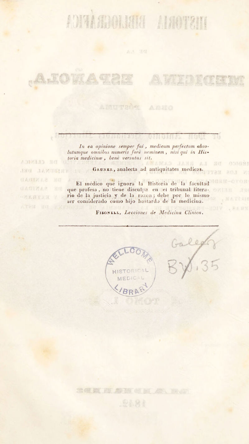 In ea opinione semper fui , rnedicum perfeclum abso- lutumque ómnibus numeris fore ncminem , nisi qui in His- toria medicina;, bené versutas sit. Grunbr, analecta ad antiquitates medicas. El médico que ignora !a Historia de la facultad que profesa , no tiene disculpa en el tribunal litera- rio de la justicia y de la razón ; debe por lo mismo ser considerado como hijo bastardo de la medicina. Fisokí.i.1,, Lecciones de Medicina Clínica,