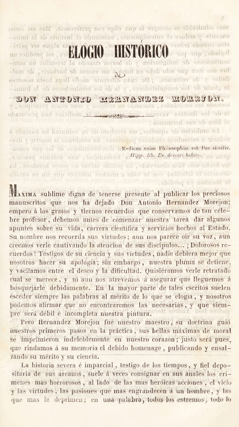 ELOGIO HISTÓRICO •&amp;<&amp;» as»»®st8© sjáma&amp;srama s»®ms¡®®:it. Meditus cnim Pliilosojihus est Deo similis. llipp. lib. De dcctnd habita. Máxima sublime digna de tenerse presente al publicar los preciosos manuscritos que nos ha dejado Don Antonio Hernández Morejon; empero á los gratos y tiernos recuerdos que conservamos de tan céle- bre profesor, debemos antes de comenzar nuestra tarea dar algunos apuntes sobre su vida, carrera científica y servicios hechos al Estado. Su nombre nos recuerda sus virtudes; aun nos parece oir su voz, aun creemos verle cautivando la atención de sus discípulos... ¡ Dolorosos re- cuerdos ! Testigos de su ciencia y sus virtudes, nadie debiera mejor que nosotros hacer su apología; sin embargo, nuestra pluma se detiene, y vacilamos entre el deseo y la dificultad. Quisiéramos verle retratado cual se merece, y ni aun nos atrevemos á asegurar que lleguemos á bosquejarle debidamente. En la mayor parte de tales escritos suelen esceder siempre las palabras al mérito de lo que se elogia, y nosotros podemos afirmar que no encontraremos las necesarias, y que siem- pre sera débil é incompleta nuestra pintura. Pero Hernández Morejon fué nuestro maestro, su doctrina guió nuestros primeros pasos en la práctica, sus bellas máximas de moral se imprimieron indeleblemente en nuestro corazón; justo será pues, que rindamos á su memoria el debido homenage , publicando y ensal- zando su mérito y su ciencia. La historia severa é imparcial, testigo de los tiempos, y fiel depo- sitada de sus arcanos, suele á veces consignar en sus anales los crí- menes mas horrorosos , al lado de las mas heróicas acciones , el vicio y las virtudes, las pasiones que mas engrandecen á un hombre, y las que mas le deprimen; en una palabra, todos los estreñios, todo Jo